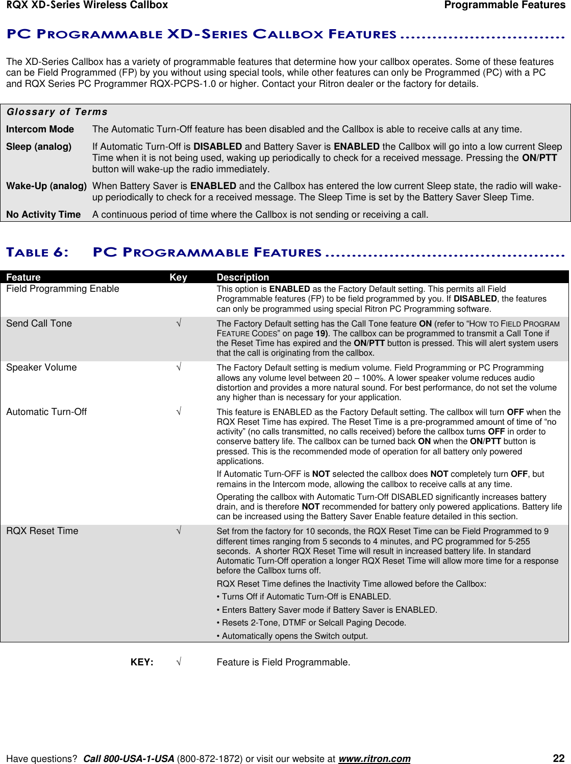 RQX XD-Series Wireless Callbox  Programmable Features     Have questions?  Call 800-USA-1-USA (800-872-1872) or visit our website at www.ritron.com   22 PC PROGRAMMABLE XD-SERIES CALLBOX FEATURES ...............................   The XD-Series Callbox has a variety of programmable features that determine how your callbox operates. Some of these features can be Field Programmed (FP) by you without using special tools, while other features can only be Programmed (PC) with a PC and RQX Series PC Programmer RQX-PCPS-1.0 or higher. Contact your Ritron dealer or the factory for details.  Glossary of Terms  Intercom Mode   The Automatic Turn-Off feature has been disabled and the Callbox is able to receive calls at any time. Sleep (analog)  If Automatic Turn-Off is DISABLED and Battery Saver is ENABLED the Callbox will go into a low current Sleep Time when it is not being used, waking up periodically to check for a received message. Pressing the ON/PTT button will wake-up the radio immediately. Wake-Up (analog)  When Battery Saver is ENABLED and the Callbox has entered the low current Sleep state, the radio will wake-up periodically to check for a received message. The Sleep Time is set by the Battery Saver Sleep Time. No Activity Time   A continuous period of time where the Callbox is not sending or receiving a call.  TABLE 6:  PC PROGRAMMABLE FEATURES .............................................   Feature  Key  Description Field Programming Enable    This option is ENABLED as the Factory Default setting. This permits all Field Programmable features (FP) to be field programmed by you. If DISABLED, the features can only be programmed using special Ritron PC Programming software. Send Call Tone  The Factory Default setting has the Call Tone feature ON (refer to “HOW TO FIELD PROGRAM FEATURE CODES” on page 19). The callbox can be programmed to transmit a Call Tone if the Reset Time has expired and the ON/PTT button is pressed. This will alert system users that the call is originating from the callbox. Speaker Volume   The Factory Default setting is medium volume. Field Programming or PC Programming allows any volume level between 20 – 100%. A lower speaker volume reduces audio distortion and provides a more natural sound. For best performance, do not set the volume any higher than is necessary for your application. Automatic Turn-Off   This feature is ENABLED as the Factory Default setting. The callbox will turn OFF when the RQX Reset Time has expired. The Reset Time is a pre-programmed amount of time of “no activity” (no calls transmitted, no calls received) before the callbox turns OFF in order to conserve battery life. The callbox can be turned back ON when the ON/PTT button is pressed. This is the recommended mode of operation for all battery only powered applications.     If Automatic Turn-OFF is NOT selected the callbox does NOT completely turn OFF, but remains in the Intercom mode, allowing the callbox to receive calls at any time.      Operating the callbox with Automatic Turn-Off DISABLED significantly increases battery drain, and is therefore NOT recommended for battery only powered applications. Battery life can be increased using the Battery Saver Enable feature detailed in this section. RQX Reset Time   Set from the factory for 10 seconds, the RQX Reset Time can be Field Programmed to 9 different times ranging from 5 seconds to 4 minutes, and PC programmed for 5-255 seconds.  A shorter RQX Reset Time will result in increased battery life. In standard Automatic Turn-Off operation a longer RQX Reset Time will allow more time for a response before the Callbox turns off.     RQX Reset Time defines the Inactivity Time allowed before the Callbox:     • Turns Off if Automatic Turn-Off is ENABLED.     • Enters Battery Saver mode if Battery Saver is ENABLED.     • Resets 2-Tone, DTMF or Selcall Paging Decode.     • Automatically opens the Switch output.  KEY:   Feature is Field Programmable.        