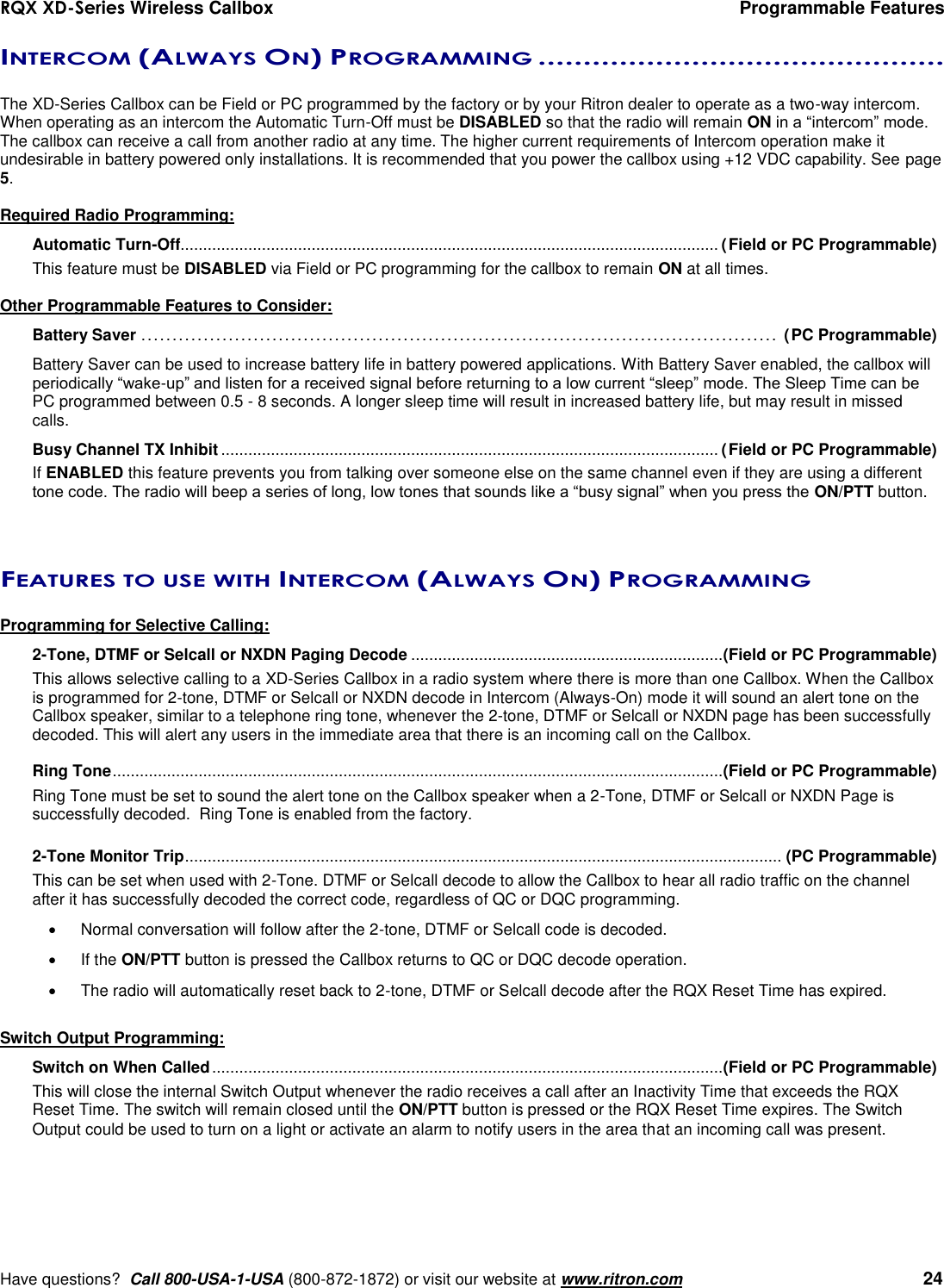 RQX XD-Series Wireless Callbox  Programmable Features     Have questions?  Call 800-USA-1-USA (800-872-1872) or visit our website at www.ritron.com   24 INTERCOM (ALWAYS ON) PROGRAMMING .............................................   The XD-Series Callbox can be Field or PC programmed by the factory or by your Ritron dealer to operate as a two-way intercom.  When operating as an intercom the Automatic Turn-Off must be DISABLED so that the radio will remain ON in a “intercom” mode. The callbox can receive a call from another radio at any time. The higher current requirements of Intercom operation make it undesirable in battery powered only installations. It is recommended that you power the callbox using +12 VDC capability. See page 5.  Required Radio Programming: Automatic Turn-Off....................................................................................................................... (Field or PC Programmable) This feature must be DISABLED via Field or PC programming for the callbox to remain ON at all times.  Other Programmable Features to Consider: Battery Saver ...................................................................................................... (PC Programmable)  Battery Saver can be used to increase battery life in battery powered applications. With Battery Saver enabled, the callbox will periodically “wake-up” and listen for a received signal before returning to a low current “sleep” mode. The Sleep Time can be PC programmed between 0.5 - 8 seconds. A longer sleep time will result in increased battery life, but may result in missed calls. Busy Channel TX Inhibit .............................................................................................................. (Field or PC Programmable) If ENABLED this feature prevents you from talking over someone else on the same channel even if they are using a different tone code. The radio will beep a series of long, low tones that sounds like a “busy signal” when you press the ON/PTT button.   FEATURES TO USE WITH INTERCOM (ALWAYS ON) PROGRAMMING  Programming for Selective Calling: 2-Tone, DTMF or Selcall or NXDN Paging Decode ..................................................................... (Field or PC Programmable) This allows selective calling to a XD-Series Callbox in a radio system where there is more than one Callbox. When the Callbox is programmed for 2-tone, DTMF or Selcall or NXDN decode in Intercom (Always-On) mode it will sound an alert tone on the Callbox speaker, similar to a telephone ring tone, whenever the 2-tone, DTMF or Selcall or NXDN page has been successfully decoded. This will alert any users in the immediate area that there is an incoming call on the Callbox.  Ring Tone ....................................................................................................................................... (Field or PC Programmable) Ring Tone must be set to sound the alert tone on the Callbox speaker when a 2-Tone, DTMF or Selcall or NXDN Page is successfully decoded.  Ring Tone is enabled from the factory.  2-Tone Monitor Trip .................................................................................................................................... (PC Programmable) This can be set when used with 2-Tone. DTMF or Selcall decode to allow the Callbox to hear all radio traffic on the channel after it has successfully decoded the correct code, regardless of QC or DQC programming.     Normal conversation will follow after the 2-tone, DTMF or Selcall code is decoded.      If the ON/PTT button is pressed the Callbox returns to QC or DQC decode operation.     The radio will automatically reset back to 2-tone, DTMF or Selcall decode after the RQX Reset Time has expired.  Switch Output Programming: Switch on When Called ................................................................................................................. (Field or PC Programmable) This will close the internal Switch Output whenever the radio receives a call after an Inactivity Time that exceeds the RQX Reset Time. The switch will remain closed until the ON/PTT button is pressed or the RQX Reset Time expires. The Switch Output could be used to turn on a light or activate an alarm to notify users in the area that an incoming call was present.