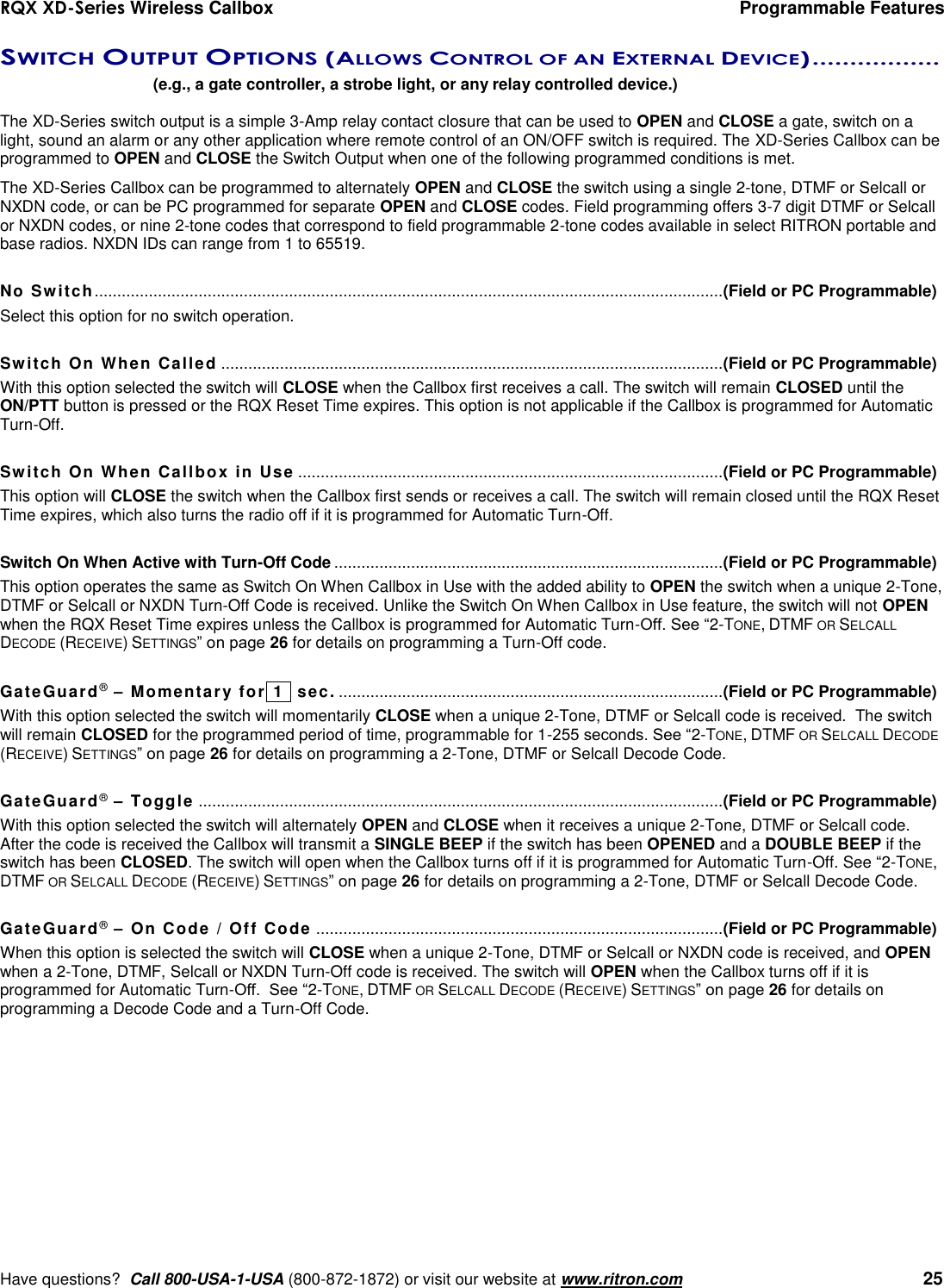 RQX XD-Series Wireless Callbox  Programmable Features     Have questions?  Call 800-USA-1-USA (800-872-1872) or visit our website at www.ritron.com   25 SWITCH OUTPUT OPTIONS (ALLOWS CONTROL OF AN EXTERNAL DEVICE) .................   (e.g., a gate controller, a strobe light, or any relay controlled device.)  The XD-Series switch output is a simple 3-Amp relay contact closure that can be used to OPEN and CLOSE a gate, switch on a light, sound an alarm or any other application where remote control of an ON/OFF switch is required. The XD-Series Callbox can be programmed to OPEN and CLOSE the Switch Output when one of the following programmed conditions is met.  The XD-Series Callbox can be programmed to alternately OPEN and CLOSE the switch using a single 2-tone, DTMF or Selcall or NXDN code, or can be PC programmed for separate OPEN and CLOSE codes. Field programming offers 3-7 digit DTMF or Selcall or NXDN codes, or nine 2-tone codes that correspond to field programmable 2-tone codes available in select RITRON portable and base radios. NXDN IDs can range from 1 to 65519.  No Switch........................................................................................................................................... (Field or PC Programmable) Select this option for no switch operation.  Switch On When Called ............................................................................................................... (Field or PC Programmable) With this option selected the switch will CLOSE when the Callbox first receives a call. The switch will remain CLOSED until the ON/PTT button is pressed or the RQX Reset Time expires. This option is not applicable if the Callbox is programmed for Automatic Turn-Off.  Switch On When Callbox in Use  .............................................................................................. (Field or PC Programmable) This option will CLOSE the switch when the Callbox first sends or receives a call. The switch will remain closed until the RQX Reset Time expires, which also turns the radio off if it is programmed for Automatic Turn-Off.  Switch On When Active with Turn-Off Code ...................................................................................... (Field or PC Programmable) This option operates the same as Switch On When Callbox in Use with the added ability to OPEN the switch when a unique 2-Tone, DTMF or Selcall or NXDN Turn-Off Code is received. Unlike the Switch On When Callbox in Use feature, the switch will not OPEN when the RQX Reset Time expires unless the Callbox is programmed for Automatic Turn-Off. See “2-TONE, DTMF OR SELCALL DECODE (RECEIVE) SETTINGS” on page 26 for details on programming a Turn-Off code.  GateGuard® – Momentary for  1  sec. ..................................................................................... (Field or PC Programmable) With this option selected the switch will momentarily CLOSE when a unique 2-Tone, DTMF or Selcall code is received.  The switch will remain CLOSED for the programmed period of time, programmable for 1-255 seconds. See “2-TONE, DTMF OR SELCALL DECODE (RECEIVE) SETTINGS” on page 26 for details on programming a 2-Tone, DTMF or Selcall Decode Code.  GateGuard® – Toggle .................................................................................................................... (Field or PC Programmable) With this option selected the switch will alternately OPEN and CLOSE when it receives a unique 2-Tone, DTMF or Selcall code. After the code is received the Callbox will transmit a SINGLE BEEP if the switch has been OPENED and a DOUBLE BEEP if the switch has been CLOSED. The switch will open when the Callbox turns off if it is programmed for Automatic Turn-Off. See “2-TONE, DTMF OR SELCALL DECODE (RECEIVE) SETTINGS” on page 26 for details on programming a 2-Tone, DTMF or Selcall Decode Code.  GateGuard® – On Code / Off Code .......................................................................................... (Field or PC Programmable) When this option is selected the switch will CLOSE when a unique 2-Tone, DTMF or Selcall or NXDN code is received, and OPEN when a 2-Tone, DTMF, Selcall or NXDN Turn-Off code is received. The switch will OPEN when the Callbox turns off if it is programmed for Automatic Turn-Off.  See “2-TONE, DTMF OR SELCALL DECODE (RECEIVE) SETTINGS” on page 26 for details on programming a Decode Code and a Turn-Off Code. 