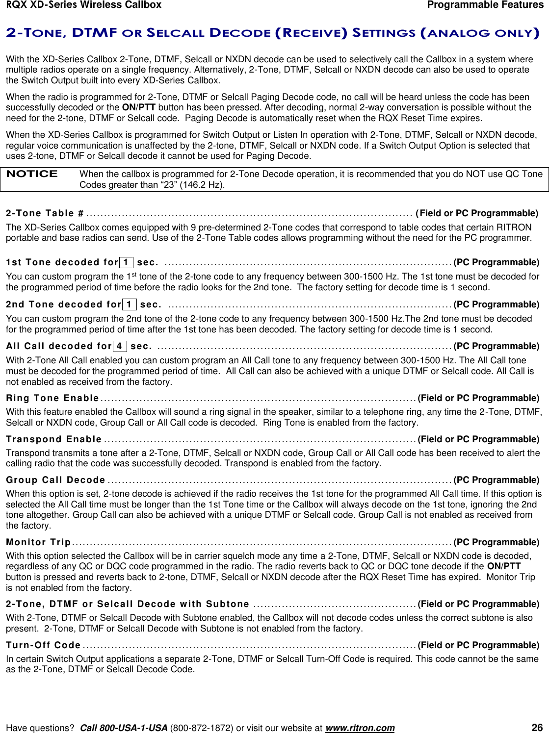 RQX XD-Series Wireless Callbox  Programmable Features     Have questions?  Call 800-USA-1-USA (800-872-1872) or visit our website at www.ritron.com   26 2-TONE, DTMF OR SELCALL DECODE (RECEIVE) SETTINGS (ANALOG ONLY)  With the XD-Series Callbox 2-Tone, DTMF, Selcall or NXDN decode can be used to selectively call the Callbox in a system where multiple radios operate on a single frequency. Alternatively, 2-Tone, DTMF, Selcall or NXDN decode can also be used to operate the Switch Output built into every XD-Series Callbox.  When the radio is programmed for 2-Tone, DTMF or Selcall Paging Decode code, no call will be heard unless the code has been successfully decoded or the ON/PTT button has been pressed. After decoding, normal 2-way conversation is possible without the need for the 2-tone, DTMF or Selcall code.  Paging Decode is automatically reset when the RQX Reset Time expires. When the XD-Series Callbox is programmed for Switch Output or Listen In operation with 2-Tone, DTMF, Selcall or NXDN decode, regular voice communication is unaffected by the 2-tone, DTMF, Selcall or NXDN code. If a Switch Output Option is selected that uses 2-tone, DTMF or Selcall decode it cannot be used for Paging Decode. NOTICE When the callbox is programmed for 2-Tone Decode operation, it is recommended that you do NOT use QC Tone Codes greater than “23” (146.2 Hz).  2-Tone Table #  ............................................................................................ (Field or PC Programmable) The XD-Series Callbox comes equipped with 9 pre-determined 2-Tone codes that correspond to table codes that certain RITRON portable and base radios can send. Use of the 2-Tone Table codes allows programming without the need for the PC programmer.  1st Tone decoded for  1   sec.  ................................................................................. (PC Programmable) You can custom program the 1st tone of the 2-tone code to any frequency between 300-1500 Hz. The 1st tone must be decoded for the programmed period of time before the radio looks for the 2nd tone.  The factory setting for decode time is 1 second. 2nd Tone decoded for  1   sec.  ................................................................................ (PC Programmable) You can custom program the 2nd tone of the 2-tone code to any frequency between 300-1500 Hz.The 2nd tone must be decoded for the programmed period of time after the 1st tone has been decoded. The factory setting for decode time is 1 second. All Call decoded for  4   sec.  ................................................................................... (PC Programmable) With 2-Tone All Call enabled you can custom program an All Call tone to any frequency between 300-1500 Hz. The All Call tone must be decoded for the programmed period of time.  All Call can also be achieved with a unique DTMF or Selcall code. All Call is not enabled as received from the factory. Ring Tone Enable ......................................................................................... (Field or PC Programmable) With this feature enabled the Callbox will sound a ring signal in the speaker, similar to a telephone ring, any time the 2-Tone, DTMF,  Selcall or NXDN code, Group Call or All Call code is decoded.  Ring Tone is enabled from the factory. Transpond Enable ........................................................................................ (Field or PC Programmable) Transpond transmits a tone after a 2-Tone, DTMF, Selcall or NXDN code, Group Call or All Call code has been received to alert the calling radio that the code was successfully decoded. Transpond is enabled from the factory. Group Call Decode ................................................................................................. (PC Programmable) When this option is set, 2-tone decode is achieved if the radio receives the 1st tone for the programmed All Call time. If this option is selected the All Call time must be longer than the 1st Tone time or the Callbox will always decode on the 1st tone, ignoring the 2nd tone altogether. Group Call can also be achieved with a unique DTMF or Selcall code. Group Call is not enabled as received from the factory. Monitor Trip ........................................................................................................... (PC Programmable) With this option selected the Callbox will be in carrier squelch mode any time a 2-Tone, DTMF, Selcall or NXDN code is decoded, regardless of any QC or DQC code programmed in the radio. The radio reverts back to QC or DQC tone decode if the ON/PTT button is pressed and reverts back to 2-tone, DTMF, Selcall or NXDN decode after the RQX Reset Time has expired.  Monitor Trip is not enabled from the factory. 2-Tone, DTMF or Selcall Decode with Subtone  .............................................. (Field or PC Programmable) With 2-Tone, DTMF or Selcall Decode with Subtone enabled, the Callbox will not decode codes unless the correct subtone is also present.  2-Tone, DTMF or Selcall Decode with Subtone is not enabled from the factory. Turn-Off Code .............................................................................................. (Field or PC Programmable) In certain Switch Output applications a separate 2-Tone, DTMF or Selcall Turn-Off Code is required. This code cannot be the same as the 2-Tone, DTMF or Selcall Decode Code. 