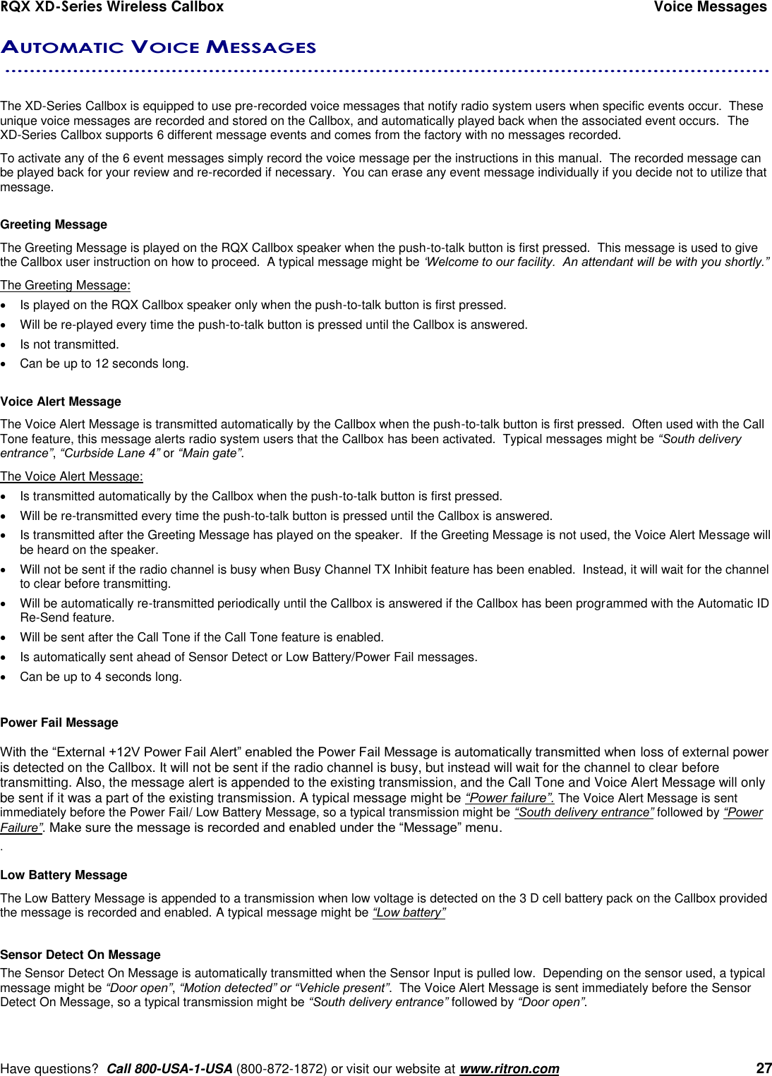 RQX XD-Series Wireless Callbox  Voice Messages     Have questions?  Call 800-USA-1-USA (800-872-1872) or visit our website at www.ritron.com   27 AUTOMATIC VOICE MESSAGES  ............................................................................................................................     The XD-Series Callbox is equipped to use pre-recorded voice messages that notify radio system users when specific events occur.  These unique voice messages are recorded and stored on the Callbox, and automatically played back when the associated event occurs.  The XD-Series Callbox supports 6 different message events and comes from the factory with no messages recorded.   To activate any of the 6 event messages simply record the voice message per the instructions in this manual.  The recorded message can be played back for your review and re-recorded if necessary.  You can erase any event message individually if you decide not to utilize that message.  Greeting Message The Greeting Message is played on the RQX Callbox speaker when the push-to-talk button is first pressed.  This message is used to give the Callbox user instruction on how to proceed.  A typical message might be ‘Welcome to our facility.  An attendant will be with you shortly.”   The Greeting Message:   Is played on the RQX Callbox speaker only when the push-to-talk button is first pressed.   Will be re-played every time the push-to-talk button is pressed until the Callbox is answered.   Is not transmitted.   Can be up to 12 seconds long.  Voice Alert Message The Voice Alert Message is transmitted automatically by the Callbox when the push-to-talk button is first pressed.  Often used with the Call Tone feature, this message alerts radio system users that the Callbox has been activated.  Typical messages might be “South delivery entrance”, “Curbside Lane 4” or “Main gate”.  The Voice Alert Message:   Is transmitted automatically by the Callbox when the push-to-talk button is first pressed.     Will be re-transmitted every time the push-to-talk button is pressed until the Callbox is answered.    Is transmitted after the Greeting Message has played on the speaker.  If the Greeting Message is not used, the Voice Alert Message will be heard on the speaker.   Will not be sent if the radio channel is busy when Busy Channel TX Inhibit feature has been enabled.  Instead, it will wait for the channel to clear before transmitting.   Will be automatically re-transmitted periodically until the Callbox is answered if the Callbox has been programmed with the Automatic ID Re-Send feature.   Will be sent after the Call Tone if the Call Tone feature is enabled.   Is automatically sent ahead of Sensor Detect or Low Battery/Power Fail messages.   Can be up to 4 seconds long.  Power Fail Message  With the “External +12V Power Fail Alert” enabled the Power Fail Message is automatically transmitted when loss of external power is detected on the Callbox. It will not be sent if the radio channel is busy, but instead will wait for the channel to clear before transmitting. Also, the message alert is appended to the existing transmission, and the Call Tone and Voice Alert Message will only be sent if it was a part of the existing transmission. A typical message might be “Power failure”. The Voice Alert Message is sent immediately before the Power Fail/ Low Battery Message, so a typical transmission might be “South delivery entrance” followed by “Power Failure”. Make sure the message is recorded and enabled under the “Message” menu. .   Low Battery Message The Low Battery Message is appended to a transmission when low voltage is detected on the 3 D cell battery pack on the Callbox provided the message is recorded and enabled. A typical message might be “Low battery”  Sensor Detect On Message The Sensor Detect On Message is automatically transmitted when the Sensor Input is pulled low.  Depending on the sensor used, a typical message might be “Door open”, “Motion detected” or “Vehicle present”.  The Voice Alert Message is sent immediately before the Sensor Detect On Message, so a typical transmission might be “South delivery entrance” followed by “Door open”.   