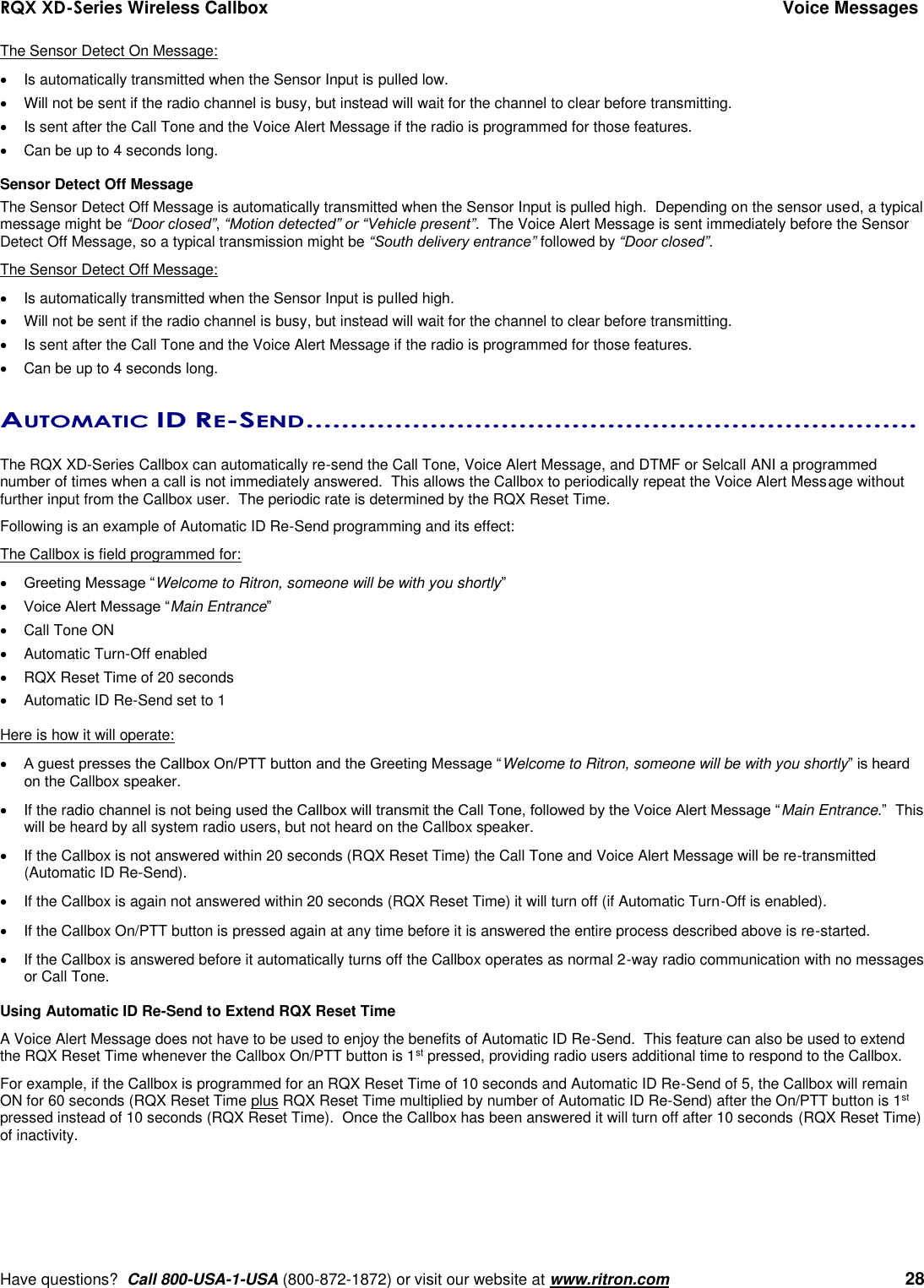 RQX XD-Series Wireless Callbox  Voice Messages     Have questions?  Call 800-USA-1-USA (800-872-1872) or visit our website at www.ritron.com   28 The Sensor Detect On Message:   Is automatically transmitted when the Sensor Input is pulled low.   Will not be sent if the radio channel is busy, but instead will wait for the channel to clear before transmitting.   Is sent after the Call Tone and the Voice Alert Message if the radio is programmed for those features.     Can be up to 4 seconds long.  Sensor Detect Off Message The Sensor Detect Off Message is automatically transmitted when the Sensor Input is pulled high.  Depending on the sensor used, a typical message might be “Door closed”, “Motion detected” or “Vehicle present”.  The Voice Alert Message is sent immediately before the Sensor Detect Off Message, so a typical transmission might be “South delivery entrance” followed by “Door closed”.   The Sensor Detect Off Message:   Is automatically transmitted when the Sensor Input is pulled high.   Will not be sent if the radio channel is busy, but instead will wait for the channel to clear before transmitting.   Is sent after the Call Tone and the Voice Alert Message if the radio is programmed for those features.   Can be up to 4 seconds long.  AUTOMATIC ID RE-SEND .....................................................................   The RQX XD-Series Callbox can automatically re-send the Call Tone, Voice Alert Message, and DTMF or Selcall ANI a programmed number of times when a call is not immediately answered.  This allows the Callbox to periodically repeat the Voice Alert Message without further input from the Callbox user.  The periodic rate is determined by the RQX Reset Time.  Following is an example of Automatic ID Re-Send programming and its effect: The Callbox is field programmed for:  Greeting Message “Welcome to Ritron, someone will be with you shortly”  Voice Alert Message “Main Entrance”   Call Tone ON   Automatic Turn-Off enabled  RQX Reset Time of 20 seconds   Automatic ID Re-Send set to 1  Here is how it will operate:  A guest presses the Callbox On/PTT button and the Greeting Message “Welcome to Ritron, someone will be with you shortly” is heard on the Callbox speaker.   If the radio channel is not being used the Callbox will transmit the Call Tone, followed by the Voice Alert Message “Main Entrance.”  This will be heard by all system radio users, but not heard on the Callbox speaker.   If the Callbox is not answered within 20 seconds (RQX Reset Time) the Call Tone and Voice Alert Message will be re-transmitted (Automatic ID Re-Send).   If the Callbox is again not answered within 20 seconds (RQX Reset Time) it will turn off (if Automatic Turn-Off is enabled).   If the Callbox On/PTT button is pressed again at any time before it is answered the entire process described above is re-started.   If the Callbox is answered before it automatically turns off the Callbox operates as normal 2-way radio communication with no messages or Call Tone.   Using Automatic ID Re-Send to Extend RQX Reset Time A Voice Alert Message does not have to be used to enjoy the benefits of Automatic ID Re-Send.  This feature can also be used to extend the RQX Reset Time whenever the Callbox On/PTT button is 1st pressed, providing radio users additional time to respond to the Callbox. For example, if the Callbox is programmed for an RQX Reset Time of 10 seconds and Automatic ID Re-Send of 5, the Callbox will remain ON for 60 seconds (RQX Reset Time plus RQX Reset Time multiplied by number of Automatic ID Re-Send) after the On/PTT button is 1st pressed instead of 10 seconds (RQX Reset Time).  Once the Callbox has been answered it will turn off after 10 seconds (RQX Reset Time) of inactivity. 