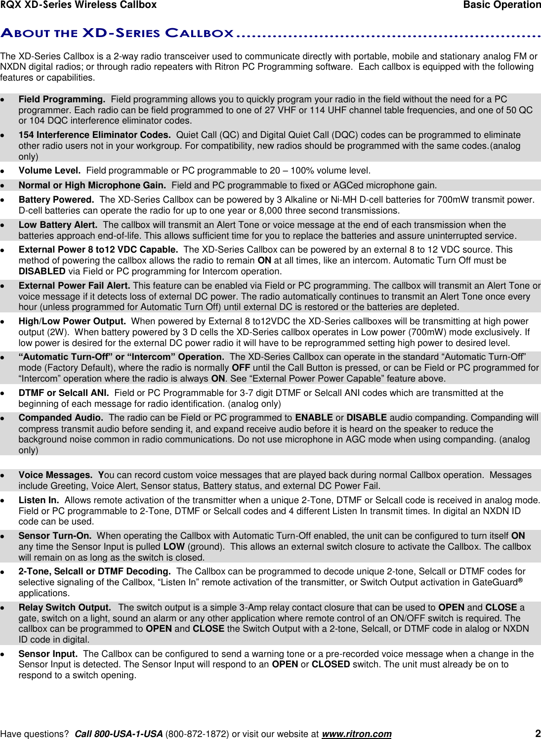 RQX XD-Series Wireless Callbox  Basic Operation     Have questions?  Call 800-USA-1-USA (800-872-1872) or visit our website at www.ritron.com   2 ABOUT THE XD-SERIES CALLBOX ...........................................................   The XD-Series Callbox is a 2-way radio transceiver used to communicate directly with portable, mobile and stationary analog FM or NXDN digital radios; or through radio repeaters with Ritron PC Programming software.  Each callbox is equipped with the following features or capabilities.    Field Programming.  Field programming allows you to quickly program your radio in the field without the need for a PC programmer. Each radio can be field programmed to one of 27 VHF or 114 UHF channel table frequencies, and one of 50 QC or 104 DQC interference eliminator codes.   154 Interference Eliminator Codes.  Quiet Call (QC) and Digital Quiet Call (DQC) codes can be programmed to eliminate other radio users not in your workgroup. For compatibility, new radios should be programmed with the same codes.(analog only)   Volume Level.  Field programmable or PC programmable to 20 – 100% volume level.   Normal or High Microphone Gain.  Field and PC programmable to fixed or AGCed microphone gain.   Battery Powered.  The XD-Series Callbox can be powered by 3 Alkaline or Ni-MH D-cell batteries for 700mW transmit power. D-cell batteries can operate the radio for up to one year or 8,000 three second transmissions.   Low Battery Alert.  The callbox will transmit an Alert Tone or voice message at the end of each transmission when the batteries approach end-of-life. This allows sufficient time for you to replace the batteries and assure uninterrupted service.   External Power 8 to12 VDC Capable.  The XD-Series Callbox can be powered by an external 8 to 12 VDC source. This method of powering the callbox allows the radio to remain ON at all times, like an intercom. Automatic Turn Off must be DISABLED via Field or PC programming for Intercom operation.   External Power Fail Alert. This feature can be enabled via Field or PC programming. The callbox will transmit an Alert Tone or voice message if it detects loss of external DC power. The radio automatically continues to transmit an Alert Tone once every hour (unless programmed for Automatic Turn Off) until external DC is restored or the batteries are depleted.    High/Low Power Output.  When powered by External 8 to12VDC the XD-Series callboxes will be transmitting at high power output (2W).  When battery powered by 3 D cells the XD-Series callbox operates in Low power (700mW) mode exclusively. If low power is desired for the external DC power radio it will have to be reprogrammed setting high power to desired level.  “Automatic Turn-Off” or “Intercom” Operation.  The XD-Series Callbox can operate in the standard “Automatic Turn-Off” mode (Factory Default), where the radio is normally OFF until the Call Button is pressed, or can be Field or PC programmed for “Intercom” operation where the radio is always ON. See “External Power Power Capable” feature above.   DTMF or Selcall ANI.  Field or PC Programmable for 3-7 digit DTMF or Selcall ANI codes which are transmitted at the beginning of each message for radio identification. (analog only)   Companded Audio.  The radio can be Field or PC programmed to ENABLE or DISABLE audio companding. Companding will compress transmit audio before sending it, and expand receive audio before it is heard on the speaker to reduce the background noise common in radio communications. Do not use microphone in AGC mode when using companding. (analog only)    Voice Messages.  You can record custom voice messages that are played back during normal Callbox operation.  Messages include Greeting, Voice Alert, Sensor status, Battery status, and external DC Power Fail.    Listen In.  Allows remote activation of the transmitter when a unique 2-Tone, DTMF or Selcall code is received in analog mode. Field or PC programmable to 2-Tone, DTMF or Selcall codes and 4 different Listen In transmit times. In digital an NXDN ID code can be used.     Sensor Turn-On.  When operating the Callbox with Automatic Turn-Off enabled, the unit can be configured to turn itself ON any time the Sensor Input is pulled LOW (ground).  This allows an external switch closure to activate the Callbox. The callbox will remain on as long as the switch is closed.   2-Tone, Selcall or DTMF Decoding.  The Callbox can be programmed to decode unique 2-tone, Selcall or DTMF codes for selective signaling of the Callbox, “Listen In” remote activation of the transmitter, or Switch Output activation in GateGuard® applications.   Relay Switch Output.  The switch output is a simple 3-Amp relay contact closure that can be used to OPEN and CLOSE a gate, switch on a light, sound an alarm or any other application where remote control of an ON/OFF switch is required. The callbox can be programmed to OPEN and CLOSE the Switch Output with a 2-tone, Selcall, or DTMF code in alalog or NXDN ID code in digital.   Sensor Input.  The Callbox can be configured to send a warning tone or a pre-recorded voice message when a change in the Sensor Input is detected. The Sensor Input will respond to an OPEN or CLOSED switch. The unit must already be on to respond to a switch opening. 
