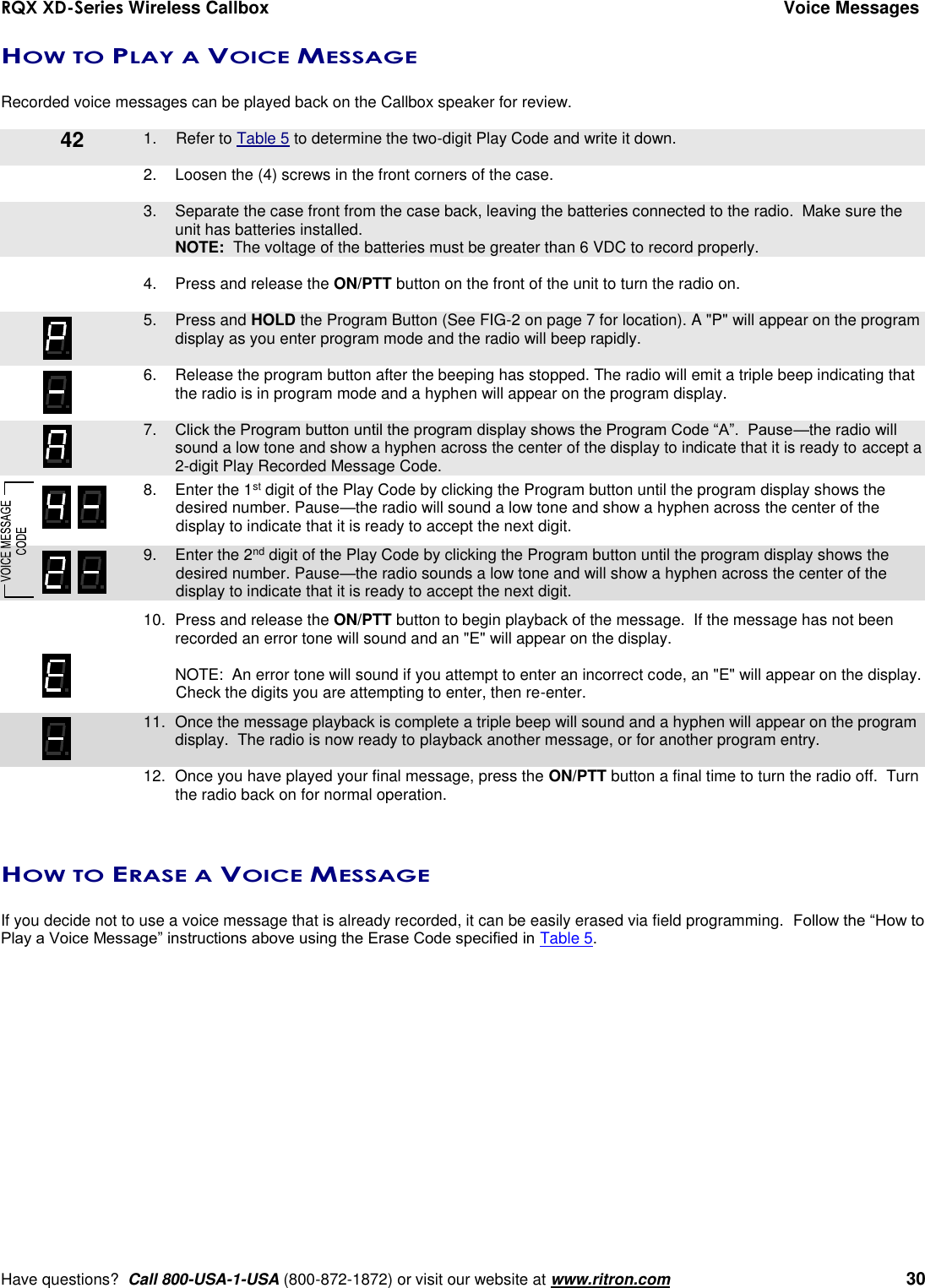 RQX XD-Series Wireless Callbox  Voice Messages     Have questions?  Call 800-USA-1-USA (800-872-1872) or visit our website at www.ritron.com   30 HOW TO PLAY A VOICE MESSAGE  Recorded voice messages can be played back on the Callbox speaker for review.      1.  Refer to Table 5 to determine the two-digit Play Code and write it down.  2.  Loosen the (4) screws in the front corners of the case.      3.  Separate the case front from the case back, leaving the batteries connected to the radio.  Make sure the unit has batteries installed.     NOTE:  The voltage of the batteries must be greater than 6 VDC to record properly.  4.  Press and release the ON/PTT button on the front of the unit to turn the radio on.     5.  Press and HOLD the Program Button (See FIG-2 on page 7 for location). A &quot;P&quot; will appear on the program display as you enter program mode and the radio will beep rapidly.  6.  Release the program button after the beeping has stopped. The radio will emit a triple beep indicating that the radio is in program mode and a hyphen will appear on the program display.     7. Click the Program button until the program display shows the Program Code “A”.  Pause—the radio will sound a low tone and show a hyphen across the center of the display to indicate that it is ready to accept a 2-digit Play Recorded Message Code.    8.  Enter the 1st digit of the Play Code by clicking the Program button until the program display shows the desired number. Pause—the radio will sound a low tone and show a hyphen across the center of the display to indicate that it is ready to accept the next digit.    9.  Enter the 2nd digit of the Play Code by clicking the Program button until the program display shows the desired number. Pause—the radio sounds a low tone and will show a hyphen across the center of the display to indicate that it is ready to accept the next digit.    10.  Press and release the ON/PTT button to begin playback of the message.  If the message has not been recorded an error tone will sound and an &quot;E&quot; will appear on the display.    NOTE:  An error tone will sound if you attempt to enter an incorrect code, an &quot;E&quot; will appear on the display.  Check the digits you are attempting to enter, then re-enter.    11.  Once the message playback is complete a triple beep will sound and a hyphen will appear on the program display.  The radio is now ready to playback another message, or for another program entry.     12.  Once you have played your final message, press the ON/PTT button a final time to turn the radio off.  Turn the radio back on for normal operation.   HOW TO ERASE A VOICE MESSAGE  If you decide not to use a voice message that is already recorded, it can be easily erased via field programming.  Follow the “How to Play a Voice Message” instructions above using the Erase Code specified in Table 5. 42 