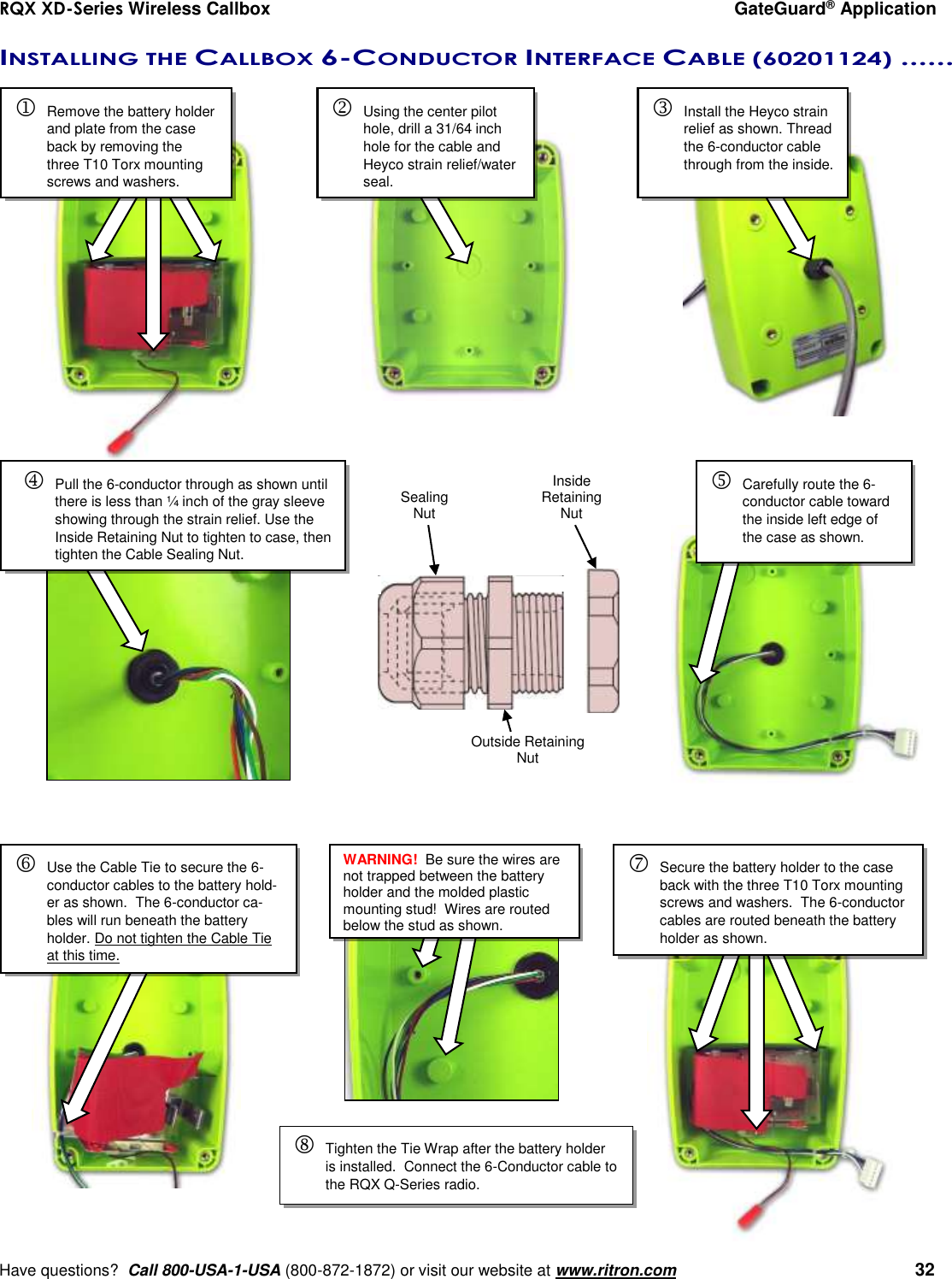 RQX XD-Series Wireless Callbox  GateGuard® Application     Have questions?  Call 800-USA-1-USA (800-872-1872) or visit our website at www.ritron.com   32 INSTALLING THE CALLBOX 6-CONDUCTOR INTERFACE CABLE (60201124) ......       Remove the battery holder and plate from the case back by removing the three T10 Torx mounting screws and washers.   Using the center pilot hole, drill a 31/64 inch hole for the cable and Heyco strain relief/water seal.   Install the Heyco strain relief as shown. Thread the 6-conductor cable through from the inside.   Carefully route the 6-conductor cable toward the inside left edge of the case as shown.     Pull the 6-conductor through as shown until there is less than ¼ inch of the gray sleeve showing through the strain relief. Use the Inside Retaining Nut to tighten to case, then tighten the Cable Sealing Nut.   Inside Retaining Nut Outside Retaining Nut Sealing Nut  Use the Cable Tie to secure the 6-conductor cables to the battery hold-er as shown.  The 6-conductor ca-bles will run beneath the battery holder. Do not tighten the Cable Tie at this time.   Secure the battery holder to the case back with the three T10 Torx mounting screws and washers.  The 6-conductor cables are routed beneath the battery holder as shown. WARNING!  Be sure the wires are not trapped between the battery holder and the molded plastic mounting stud!  Wires are routed below the stud as shown.   Tighten the Tie Wrap after the battery holder is installed.  Connect the 6-Conductor cable to the RQX Q-Series radio. 