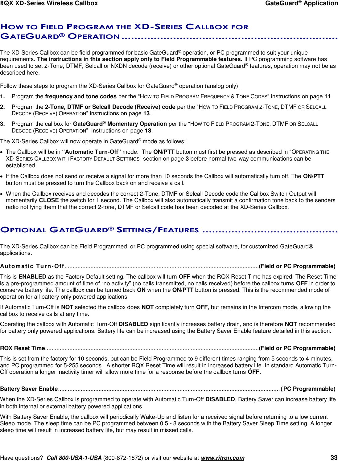 RQX XD-Series Wireless Callbox  GateGuard® Application     Have questions?  Call 800-USA-1-USA (800-872-1872) or visit our website at www.ritron.com   33  HOW TO FIELD PROGRAM THE XD-SERIES CALLBOX FOR GATEGUARD® OPERATION ...................................................................   The XD-Series Callbox can be field programmed for basic GateGuard® operation, or PC programmed to suit your unique requirements. The instructions in this section apply only to Field Programmable features. If PC programming software has been used to set 2-Tone, DTMF, Selcall or NXDN decode (receive) or other optional GateGuard® features, operation may not be as described here.  Follow these steps to program the XD-Series Callbox for GateGuard® operation (analog only): 1.  Program the frequency and tone codes per the “HOW TO FIELD PROGRAM FREQUENCY &amp; TONE CODES” instructions on page 11. 2.  Program the 2-Tone, DTMF or Selcall Decode (Receive) code per the “HOW TO FIELD PROGRAM 2-TONE, DTMF OR SELCALL DECODE (RECEIVE) OPERATION” instructions on page 13. 3.  Program the callbox for GateGuard® Momentary Operation per the “HOW TO FIELD PROGRAM 2-TONE, DTMF OR SELCALL DECODE (RECEIVE) OPERATION”  instructions on page 13. The XD-Series Callbox will now operate in GateGuard® mode as follows:   The Callbox will be in “Automatic Turn-Off” mode.  The ON/PTT button must first be pressed as described in “OPERATING THE XD-SERIES CALLBOX WITH FACTORY DEFAULT SETTINGS” section on page 3 before normal two-way communications can be established.   If the Callbox does not send or receive a signal for more than 10 seconds the Callbox will automatically turn off. The ON/PTT button must be pressed to turn the Callbox back on and receive a call.    When the Callbox receives and decodes the correct 2-Tone, DTMF or Selcall Decode code the Callbox Switch Output will momentarily CLOSE the switch for 1 second. The Callbox will also automatically transmit a confirmation tone back to the senders radio notifying them that the correct 2-tone, DTMF or Selcall code has been decoded at the XD-Series Callbox.  OPTIONAL GATEGUARD® SETTING/FEATURES ..........................................   The XD-Series Callbox can be Field Programmed, or PC programmed using special software, for customized GateGuard® applications.  Automatic Turn-Off........................................................................................................................ (Field or PC Programmable) This is ENABLED as the Factory Default setting. The callbox will turn OFF when the RQX Reset Time has expired. The Reset Time is a pre-programmed amount of time of “no activity” (no calls transmitted, no calls received) before the callbox turns OFF in order to conserve battery life. The callbox can be turned back ON when the ON/PTT button is pressed. This is the recommended mode of operation for all battery only powered applications. If Automatic Turn-Off is NOT selected the callbox does NOT completely turn OFF, but remains in the Intercom mode, allowing the callbox to receive calls at any time.  Operating the callbox with Automatic Turn-Off DISABLED significantly increases battery drain, and is therefore NOT recommended for battery only powered applications. Battery life can be increased using the Battery Saver Enable feature detailed in this section.  RQX Reset Time .................................................................................................................................... (Field or PC Programmable) This is set from the factory for 10 seconds, but can be Field Programmed to 9 different times ranging from 5 seconds to 4 minutes, and PC programmed for 5-255 seconds.  A shorter RQX Reset Time will result in increased battery life. In standard Automatic Turn-Off operation a longer inactivity timer will allow more time for a response before the callbox turns OFF.  Battery Saver Enable ......................................................................................................................................... (PC Programmable)  When the XD-Series Callbox is programmed to operate with Automatic Turn-Off DISABLED, Battery Saver can increase battery life in both internal or external battery powered applications.   With Battery Saver Enable, the callbox will periodically Wake-Up and listen for a received signal before returning to a low current Sleep mode. The sleep time can be PC programmed between 0.5 - 8 seconds with the Battery Saver Sleep Time setting. A longer sleep time will result in increased battery life, but may result in missed calls. 