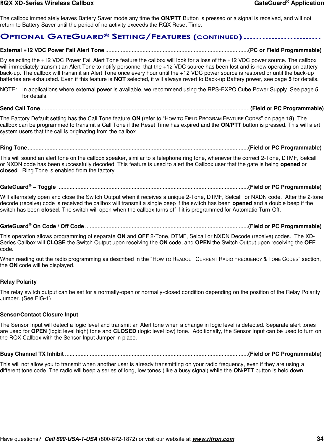 RQX XD-Series Wireless Callbox  GateGuard® Application     Have questions?  Call 800-USA-1-USA (800-872-1872) or visit our website at www.ritron.com   34 The callbox immediately leaves Battery Saver mode any time the ON/PTT Button is pressed or a signal is received, and will not return to Battery Saver until the period of no activity exceeds the RQX Reset Time.  OPTIONAL GATEGUARD® SETTING/FEATURES (CONTINUED) .........................   External +12 VDC Power Fail Alert Tone ............................................................................................ (PC or Field Programmable) By selecting the +12 VDC Power Fail Alert Tone feature the callbox will look for a loss of the +12 VDC power source. The callbox will immediately transmit an Alert Tone to notify personnel that the +12 VDC source has been lost and is now operating on battery back-up. The callbox will transmit an Alert Tone once every hour until the +12 VDC power source is restored or until the back-up batteries are exhausted. Even if this feature is NOT selected, it will always revert to Back-up Battery power, see page 5 for details. NOTE:  In applications where external power is available, we recommend using the RPS-EXPO Cube Power Supply. See page 5 for details.  Send Call Tone ....................................................................................................................................... (Field or PC Programmable) The Factory Default setting has the Call Tone feature ON (refer to “HOW TO FIELD PROGRAM FEATURE CODES” on page 18). The callbox can be programmed to transmit a Call Tone if the Reset Time has expired and the ON/PTT button is pressed. This will alert system users that the call is originating from the callbox.    Ring Tone .............................................................................................................................................. (Field or PC Programmable) This will sound an alert tone on the callbox speaker, similar to a telephone ring tone, whenever the correct 2-Tone, DTMF, Selcall  or NXDN code has been successfully decoded. This feature is used to alert the Callbox user that the gate is being opened or closed.  Ring Tone is enabled from the factory.  GateGuard® – Toggle ........................................................................................................................... (Field or PC Programmable) Will alternately open and close the Switch Output when it receives a unique 2-Tone, DTMF, Selcall  or NXDN code.  After the 2-tone decode (receive) code is received the callbox will transmit a single beep if the switch has been opened and a double beep if the switch has been closed. The switch will open when the callbox turns off if it is programmed for Automatic Turn-Off.  GateGuard® On Code / Off Code ......................................................................................................... (Field or PC Programmable) This operation allows programming of separate ON and OFF 2-Tone, DTMF, Selcall or NXDN Decode (receive) codes.  The XD-Series Callbox will CLOSE the Switch Output upon receiving the ON code, and OPEN the Switch Output upon receiving the OFF code.  When reading out the radio programming as described in the “HOW TO READOUT CURRENT RADIO FREQUENCY &amp; TONE CODES” section, the ON code will be displayed.  Relay Polarity The relay switch output can be set for a normally-open or normally-closed condition depending on the position of the Relay Polarity Jumper. (See FIG-1)  Sensor/Contact Closure Input  The Sensor Input will detect a logic level and transmit an Alert tone when a change in logic level is detected. Separate alert tones are used for OPEN (logic level high) tone and CLOSED (logic level low) tone.  Additionally, the Sensor Input can be used to turn on the RQX Callbox with the Sensor Input Jumper in place.    Busy Channel TX Inhibit ...................................................................................................................... (Field or PC Programmable) This will not allow you to transmit when another user is already transmitting on your radio frequency, even if they are using a different tone code. The radio will beep a series of long, low tones (like a busy signal) while the ON/PTT button is held down.      