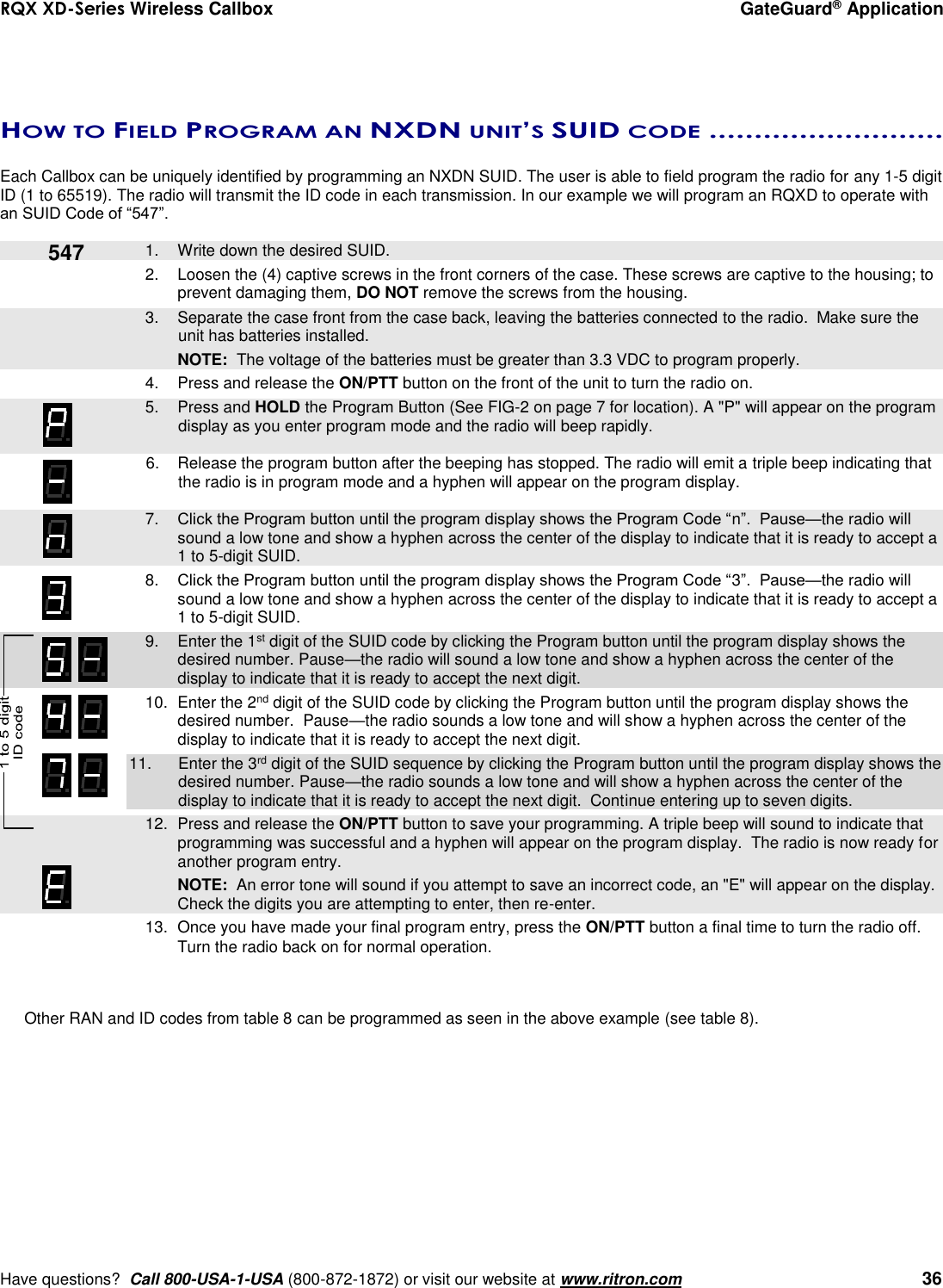 RQX XD-Series Wireless Callbox  GateGuard® Application     Have questions?  Call 800-USA-1-USA (800-872-1872) or visit our website at www.ritron.com   36    HOW TO FIELD PROGRAM AN NXDN UNIT’S SUID CODE ..........................   Each Callbox can be uniquely identified by programming an NXDN SUID. The user is able to field program the radio for any 1-5 digit ID (1 to 65519). The radio will transmit the ID code in each transmission. In our example we will program an RQXD to operate with an SUID Code of “547”.     1.  Write down the desired SUID. 2.  Loosen the (4) captive screws in the front corners of the case. These screws are captive to the housing; to prevent damaging them, DO NOT remove the screws from the housing.    3.  Separate the case front from the case back, leaving the batteries connected to the radio.  Make sure the unit has batteries installed.     NOTE:  The voltage of the batteries must be greater than 3.3 VDC to program properly. 4.  Press and release the ON/PTT button on the front of the unit to turn the radio on.    5.  Press and HOLD the Program Button (See FIG-2 on page 7 for location). A &quot;P&quot; will appear on the program display as you enter program mode and the radio will beep rapidly.  6.  Release the program button after the beeping has stopped. The radio will emit a triple beep indicating that the radio is in program mode and a hyphen will appear on the program display.     7. Click the Program button until the program display shows the Program Code “n”.  Pause—the radio will sound a low tone and show a hyphen across the center of the display to indicate that it is ready to accept a 1 to 5-digit SUID.  8. Click the Program button until the program display shows the Program Code “3”.  Pause—the radio will sound a low tone and show a hyphen across the center of the display to indicate that it is ready to accept a 1 to 5-digit SUID.     9.  Enter the 1st digit of the SUID code by clicking the Program button until the program display shows the desired number. Pause—the radio will sound a low tone and show a hyphen across the center of the display to indicate that it is ready to accept the next digit.    10.  Enter the 2nd digit of the SUID code by clicking the Program button until the program display shows the desired number.  Pause—the radio sounds a low tone and will show a hyphen across the center of the display to indicate that it is ready to accept the next digit. 11.  Enter the 3rd digit of the SUID sequence by clicking the Program button until the program display shows the desired number. Pause—the radio sounds a low tone and will show a hyphen across the center of the display to indicate that it is ready to accept the next digit.  Continue entering up to seven digits.     12.  Press and release the ON/PTT button to save your programming. A triple beep will sound to indicate that programming was successful and a hyphen will appear on the program display.  The radio is now ready for another program entry.     NOTE:  An error tone will sound if you attempt to save an incorrect code, an &quot;E&quot; will appear on the display.  Check the digits you are attempting to enter, then re-enter. 13.  Once you have made your final program entry, press the ON/PTT button a final time to turn the radio off.  Turn the radio back on for normal operation.     Other RAN and ID codes from table 8 can be programmed as seen in the above example (see table 8).   547 