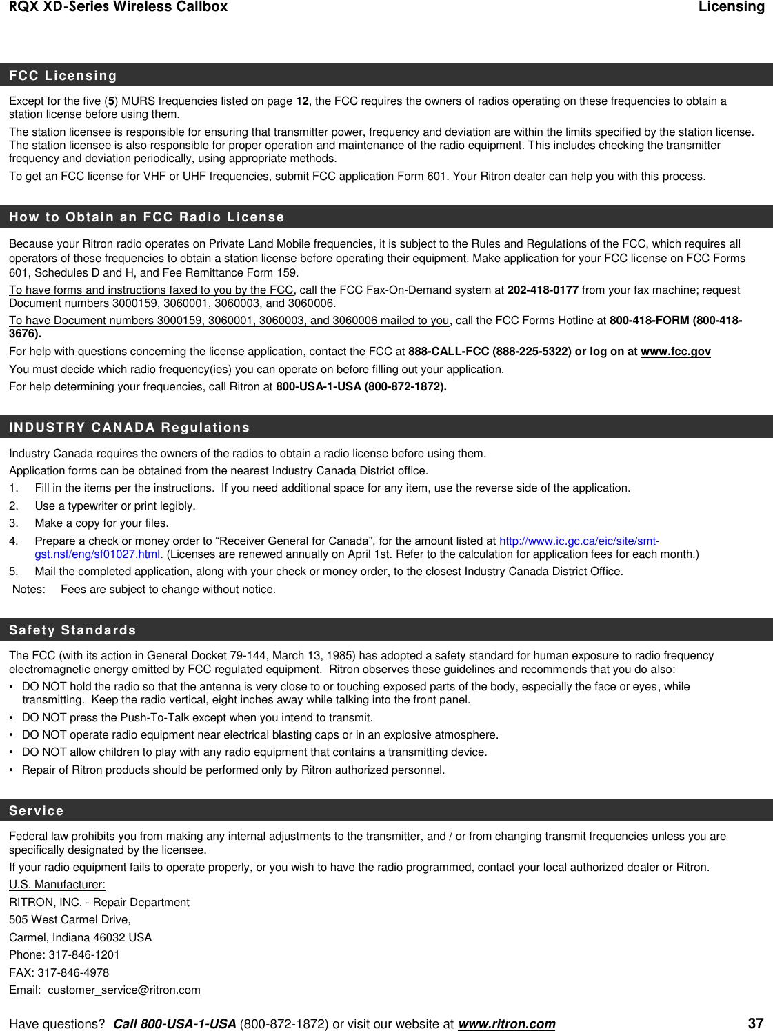 RQX XD-Series Wireless Callbox  Licensing     Have questions?  Call 800-USA-1-USA (800-872-1872) or visit our website at www.ritron.com   37 FCC Licensing Except for the five (5) MURS frequencies listed on page 12, the FCC requires the owners of radios operating on these frequencies to obtain a station license before using them.   The station licensee is responsible for ensuring that transmitter power, frequency and deviation are within the limits specified by the station license. The station licensee is also responsible for proper operation and maintenance of the radio equipment. This includes checking the transmitter frequency and deviation periodically, using appropriate methods. To get an FCC license for VHF or UHF frequencies, submit FCC application Form 601. Your Ritron dealer can help you with this process.    How to Obtain an FCC Radio License Because your Ritron radio operates on Private Land Mobile frequencies, it is subject to the Rules and Regulations of the FCC, which requires all operators of these frequencies to obtain a station license before operating their equipment. Make application for your FCC license on FCC Forms 601, Schedules D and H, and Fee Remittance Form 159. To have forms and instructions faxed to you by the FCC, call the FCC Fax-On-Demand system at 202-418-0177 from your fax machine; request Document numbers 3000159, 3060001, 3060003, and 3060006.   To have Document numbers 3000159, 3060001, 3060003, and 3060006 mailed to you, call the FCC Forms Hotline at 800-418-FORM (800-418-3676). For help with questions concerning the license application, contact the FCC at 888-CALL-FCC (888-225-5322) or log on at www.fcc.gov You must decide which radio frequency(ies) you can operate on before filling out your application.   For help determining your frequencies, call Ritron at 800-USA-1-USA (800-872-1872).  INDUSTRY CANADA Regulations Industry Canada requires the owners of the radios to obtain a radio license before using them.   Application forms can be obtained from the nearest Industry Canada District office. 1.  Fill in the items per the instructions.  If you need additional space for any item, use the reverse side of the application. 2.  Use a typewriter or print legibly. 3.  Make a copy for your files. 4.   Prepare a check or money order to “Receiver General for Canada”, for the amount listed at http://www.ic.gc.ca/eic/site/smt-gst.nsf/eng/sf01027.html. (Licenses are renewed annually on April 1st. Refer to the calculation for application fees for each month.)  5.   Mail the completed application, along with your check or money order, to the closest Industry Canada District Office.   Notes:   Fees are subject to change without notice.  Safety Standards The FCC (with its action in General Docket 79-144, March 13, 1985) has adopted a safety standard for human exposure to radio frequency electromagnetic energy emitted by FCC regulated equipment.  Ritron observes these guidelines and recommends that you do also: •  DO NOT hold the radio so that the antenna is very close to or touching exposed parts of the body, especially the face or eyes, while transmitting.  Keep the radio vertical, eight inches away while talking into the front panel.   •  DO NOT press the Push-To-Talk except when you intend to transmit. •  DO NOT operate radio equipment near electrical blasting caps or in an explosive atmosphere. •  DO NOT allow children to play with any radio equipment that contains a transmitting device. •  Repair of Ritron products should be performed only by Ritron authorized personnel.  Service Federal law prohibits you from making any internal adjustments to the transmitter, and / or from changing transmit frequencies unless you are specifically designated by the licensee.  If your radio equipment fails to operate properly, or you wish to have the radio programmed, contact your local authorized dealer or Ritron.  U.S. Manufacturer:  RITRON, INC. - Repair Department  505 West Carmel Drive,  Carmel, Indiana 46032 USA  Phone: 317-846-1201     FAX: 317-846-4978 Email:  customer_service@ritron.com 