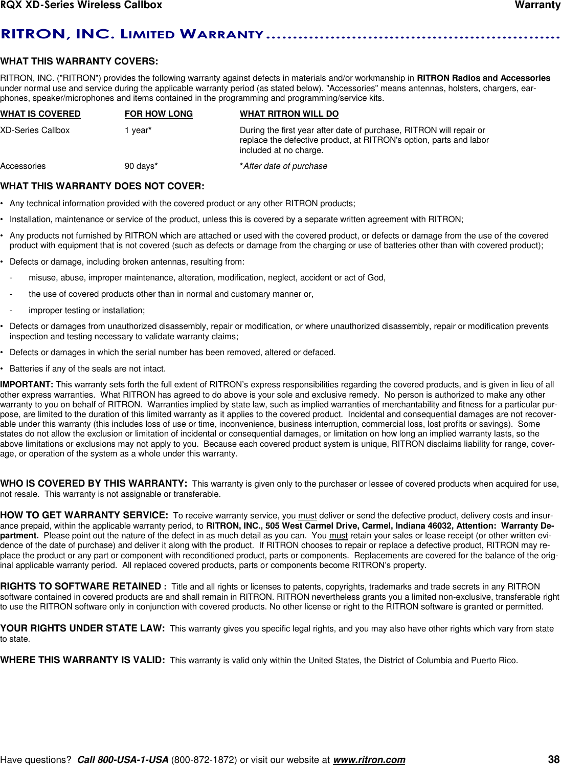 RQX XD-Series Wireless Callbox      Warranty     Have questions?  Call 800-USA-1-USA (800-872-1872) or visit our website at www.ritron.com   38 RITRON, INC. LIMITED WARRANTY .......................................................   WHAT THIS WARRANTY COVERS:   RITRON, INC. (&quot;RITRON&quot;) provides the following warranty against defects in materials and/or workmanship in RITRON Radios and Accessories under normal use and service during the applicable warranty period (as stated below). &quot;Accessories&quot; means antennas, holsters, chargers, ear-phones, speaker/microphones and items contained in the programming and programming/service kits.   WHAT IS COVERED  FOR HOW LONG  WHAT RITRON WILL DO XD-Series Callbox  1 year*  During the first year after date of purchase, RITRON will repair or      replace the defective product, at RITRON&apos;s option, parts and labor      included at no charge. Accessories  90 days* *After date of purchase  WHAT THIS WARRANTY DOES NOT COVER:   •  Any technical information provided with the covered product or any other RITRON products; •  Installation, maintenance or service of the product, unless this is covered by a separate written agreement with RITRON; •  Any products not furnished by RITRON which are attached or used with the covered product, or defects or damage from the use of the covered product with equipment that is not covered (such as defects or damage from the charging or use of batteries other than with covered product); •  Defects or damage, including broken antennas, resulting from: -  misuse, abuse, improper maintenance, alteration, modification, neglect, accident or act of God, -  the use of covered products other than in normal and customary manner or,  -  improper testing or installation; •  Defects or damages from unauthorized disassembly, repair or modification, or where unauthorized disassembly, repair or modification prevents inspection and testing necessary to validate warranty claims; •  Defects or damages in which the serial number has been removed, altered or defaced. •  Batteries if any of the seals are not intact. IMPORTANT: This warranty sets forth the full extent of RITRON’s express responsibilities regarding the covered products, and is given in lieu of all other express warranties.  What RITRON has agreed to do above is your sole and exclusive remedy.  No person is authorized to make any other warranty to you on behalf of RITRON.  Warranties implied by state law, such as implied warranties of merchantability and fitness for a particular pur-pose, are limited to the duration of this limited warranty as it applies to the covered product.  Incidental and consequential damages are not recover-able under this warranty (this includes loss of use or time, inconvenience, business interruption, commercial loss, lost profits or savings).  Some states do not allow the exclusion or limitation of incidental or consequential damages, or limitation on how long an implied warranty lasts, so the above limitations or exclusions may not apply to you.  Because each covered product system is unique, RITRON disclaims liability for range, cover-age, or operation of the system as a whole under this warranty.   WHO IS COVERED BY THIS WARRANTY:  This warranty is given only to the purchaser or lessee of covered products when acquired for use, not resale.  This warranty is not assignable or transferable.  HOW TO GET WARRANTY SERVICE:  To receive warranty service, you must deliver or send the defective product, delivery costs and insur-ance prepaid, within the applicable warranty period, to RITRON, INC., 505 West Carmel Drive, Carmel, Indiana 46032, Attention:  Warranty De-partment.  Please point out the nature of the defect in as much detail as you can.  You must retain your sales or lease receipt (or other written evi-dence of the date of purchase) and deliver it along with the product.  If RITRON chooses to repair or replace a defective product, RITRON may re-place the product or any part or component with reconditioned product, parts or components.  Replacements are covered for the balance of the orig-inal applicable warranty period.  All replaced covered products, parts or components become RITRON’s property.  RIGHTS TO SOFTWARE RETAINED :  Title and all rights or licenses to patents, copyrights, trademarks and trade secrets in any RITRON software contained in covered products are and shall remain in RITRON. RITRON nevertheless grants you a limited non-exclusive, transferable right to use the RITRON software only in conjunction with covered products. No other license or right to the RITRON software is granted or permitted.  YOUR RIGHTS UNDER STATE LAW:  This warranty gives you specific legal rights, and you may also have other rights which vary from state to state.  WHERE THIS WARRANTY IS VALID:  This warranty is valid only within the United States, the District of Columbia and Puerto Rico. 