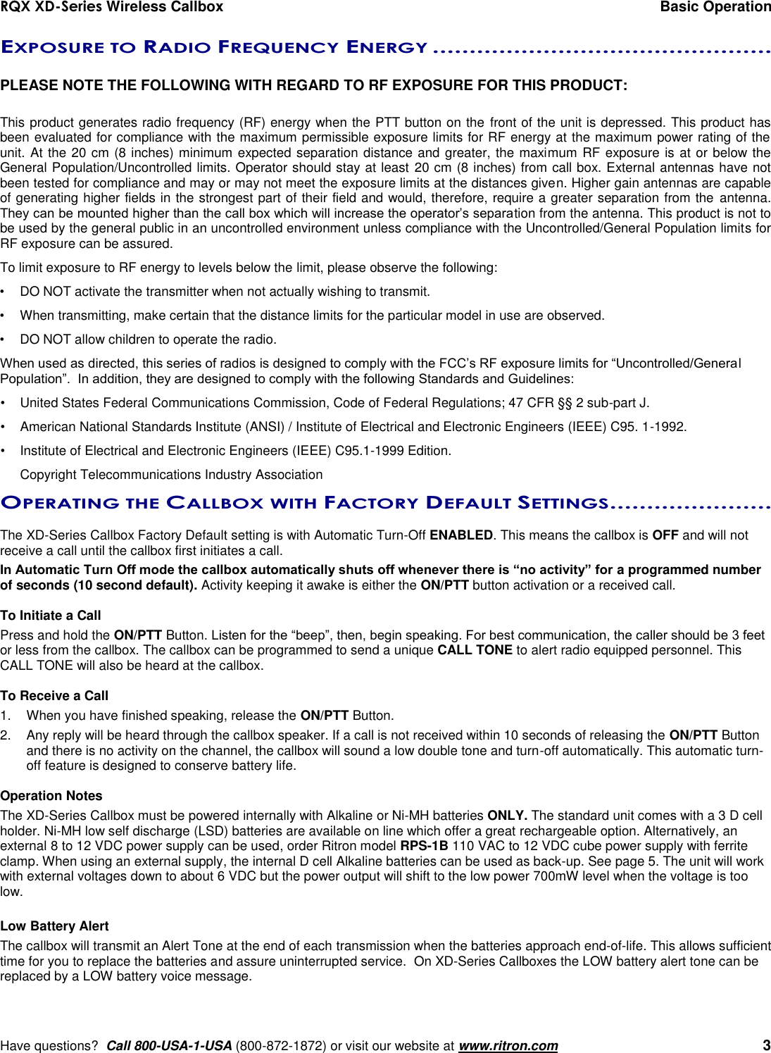 RQX XD-Series Wireless Callbox  Basic Operation     Have questions?  Call 800-USA-1-USA (800-872-1872) or visit our website at www.ritron.com   3 EXPOSURE TO RADIO FREQUENCY ENERGY ..............................................   PLEASE NOTE THE FOLLOWING WITH REGARD TO RF EXPOSURE FOR THIS PRODUCT:  This product generates radio frequency (RF) energy when the PTT button on the front of the unit is depressed. This product has been evaluated for compliance with the maximum permissible exposure limits for RF energy at the maximum power rating of the unit. At the 20 cm (8 inches) minimum expected separation distance and greater, the maximum RF exposure is at or below the General Population/Uncontrolled limits. Operator should stay at least  20 cm (8 inches) from call box. External antennas have not been tested for compliance and may or may not meet the exposure limits at the distances given. Higher gain antennas are capable of generating higher fields in the strongest part of their field and would, therefore, require a greater separation from the  antenna. They can be mounted higher than the call box which will increase the operator’s separation from the antenna. This product is not to be used by the general public in an uncontrolled environment unless compliance with the Uncontrolled/General Population limits for RF exposure can be assured. To limit exposure to RF energy to levels below the limit, please observe the following: •  DO NOT activate the transmitter when not actually wishing to transmit. •  When transmitting, make certain that the distance limits for the particular model in use are observed. •  DO NOT allow children to operate the radio. When used as directed, this series of radios is designed to comply with the FCC’s RF exposure limits for “Uncontrolled/General Population”.  In addition, they are designed to comply with the following Standards and Guidelines: •   United States Federal Communications Commission, Code of Federal Regulations; 47 CFR §§ 2 sub-part J.  •   American National Standards Institute (ANSI) / Institute of Electrical and Electronic Engineers (IEEE) C95. 1-1992. •   Institute of Electrical and Electronic Engineers (IEEE) C95.1-1999 Edition.  Copyright Telecommunications Industry Association OPERATING THE CALLBOX WITH FACTORY DEFAULT SETTINGS ......................   The XD-Series Callbox Factory Default setting is with Automatic Turn-Off ENABLED. This means the callbox is OFF and will not receive a call until the callbox first initiates a call. In Automatic Turn Off mode the callbox automatically shuts off whenever there is “no activity” for a programmed number of seconds (10 second default). Activity keeping it awake is either the ON/PTT button activation or a received call.     To Initiate a Call Press and hold the ON/PTT Button. Listen for the “beep”, then, begin speaking. For best communication, the caller should be 3 feet or less from the callbox. The callbox can be programmed to send a unique CALL TONE to alert radio equipped personnel. This CALL TONE will also be heard at the callbox.  To Receive a Call 1.  When you have finished speaking, release the ON/PTT Button. 2.  Any reply will be heard through the callbox speaker. If a call is not received within 10 seconds of releasing the ON/PTT Button and there is no activity on the channel, the callbox will sound a low double tone and turn-off automatically. This automatic turn-off feature is designed to conserve battery life.  Operation Notes The XD-Series Callbox must be powered internally with Alkaline or Ni-MH batteries ONLY. The standard unit comes with a 3 D cell holder. Ni-MH low self discharge (LSD) batteries are available on line which offer a great rechargeable option. Alternatively, an external 8 to 12 VDC power supply can be used, order Ritron model RPS-1B 110 VAC to 12 VDC cube power supply with ferrite clamp. When using an external supply, the internal D cell Alkaline batteries can be used as back-up. See page 5. The unit will work with external voltages down to about 6 VDC but the power output will shift to the low power 700mW level when the voltage is too low.    Low Battery Alert The callbox will transmit an Alert Tone at the end of each transmission when the batteries approach end-of-life. This allows sufficient time for you to replace the batteries and assure uninterrupted service.  On XD-Series Callboxes the LOW battery alert tone can be replaced by a LOW battery voice message.