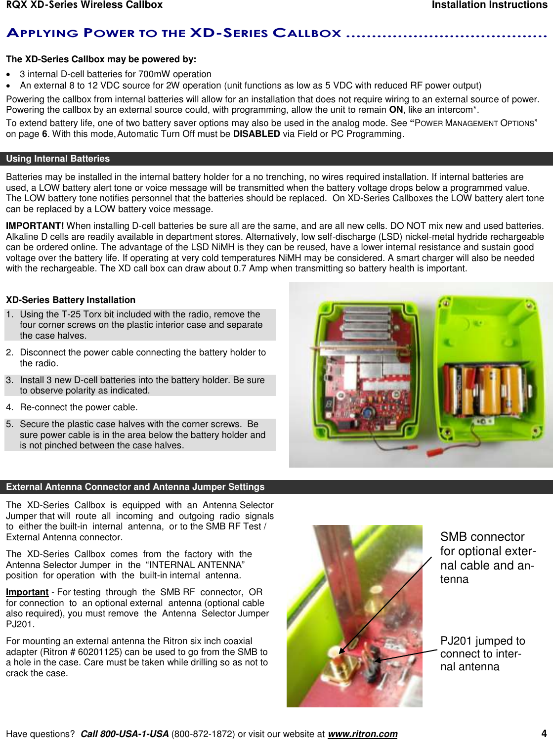 RQX XD-Series Wireless Callbox  Installation Instructions     Have questions?  Call 800-USA-1-USA (800-872-1872) or visit our website at www.ritron.com   4 APPLYING POWER TO THE XD-SERIES CALLBOX .......................................   The XD-Series Callbox may be powered by:   3 internal D-cell batteries for 700mW operation  An external 8 to 12 VDC source for 2W operation (unit functions as low as 5 VDC with reduced RF power output) Powering the callbox from internal batteries will allow for an installation that does not require wiring to an external source of power. Powering the callbox by an external source could, with programming, allow the unit to remain ON, like an intercom*.  To extend battery life, one of two battery saver options may also be used in the analog mode. See “POWER MANAGEMENT OPTIONS” on page 6. With this mode, Automatic Turn Off must be DISABLED via Field or PC Programming. Using Internal Batteries Batteries may be installed in the internal battery holder for a no trenching, no wires required installation. If internal batteries are used, a LOW battery alert tone or voice message will be transmitted when the battery voltage drops below a programmed value. The LOW battery tone notifies personnel that the batteries should be replaced.  On XD-Series Callboxes the LOW battery alert tone can be replaced by a LOW battery voice message. IMPORTANT! When installing D-cell batteries be sure all are the same, and are all new cells. DO NOT mix new and used batteries. Alkaline D cells are readily available in department stores. Alternatively, low self-discharge (LSD) nickel-metal hydride rechargeable can be ordered online. The advantage of the LSD NiMH is they can be reused, have a lower internal resistance and sustain good voltage over the battery life. If operating at very cold temperatures NiMH may be considered. A smart charger will also be needed with the rechargeable. The XD call box can draw about 0.7 Amp when transmitting so battery health is important.   XD-Series Battery Installation 1.  Using the T-25 Torx bit included with the radio, remove the four corner screws on the plastic interior case and separate the case halves. 2.  Disconnect the power cable connecting the battery holder to the radio. 3.  Install 3 new D-cell batteries into the battery holder. Be sure to observe polarity as indicated. 4. Re-connect the power cable. 5.  Secure the plastic case halves with the corner screws.  Be sure power cable is in the area below the battery holder and is not pinched between the case halves.  External Antenna Connector and Antenna Jumper Settings The  XD-Series  Callbox  is  equipped  with  an  Antenna Selector Jumper that will  route  all  incoming  and  outgoing  radio  signals  to  either the built-in  internal  antenna,  or to the SMB RF Test / External Antenna connector.  The  XD-Series  Callbox  comes  from  the  factory  with  the  Antenna Selector Jumper  in  the  “INTERNAL ANTENNA”  position  for operation  with  the  built-in internal  antenna.  Important - For testing  through  the  SMB RF  connector,  OR for connection  to  an optional external  antenna (optional cable also required), you must remove  the  Antenna  Selector Jumper PJ201. For mounting an external antenna the Ritron six inch coaxial adapter (Ritron # 60201125) can be used to go from the SMB to a hole in the case. Care must be taken while drilling so as not to crack the case.   SMB connector for optional exter-nal cable and an-tenna PJ201 jumped to connect to inter-nal antenna 