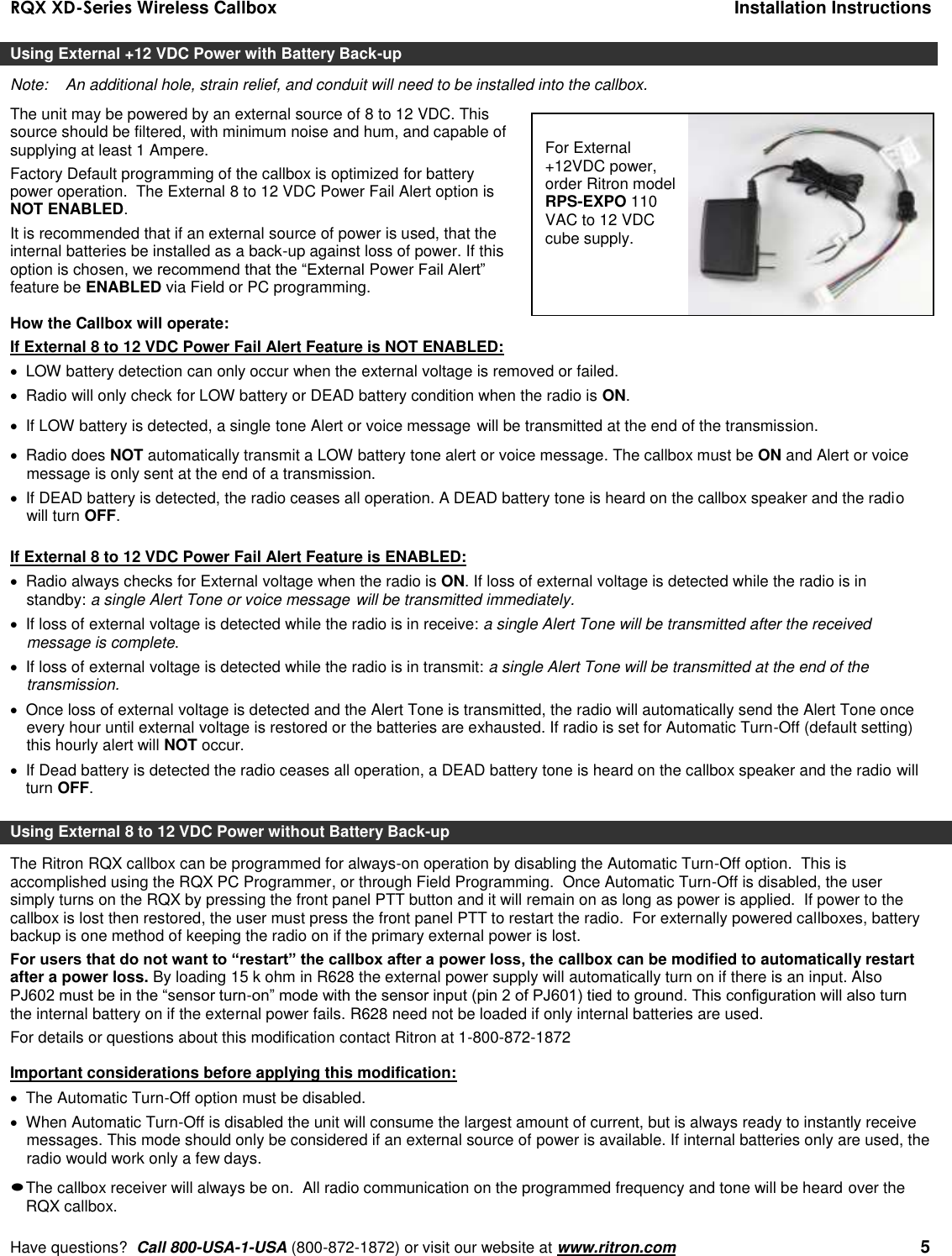 RQX XD-Series Wireless Callbox  Installation Instructions     Have questions?  Call 800-USA-1-USA (800-872-1872) or visit our website at www.ritron.com   5 Using External +12 VDC Power with Battery Back-up Note:   An additional hole, strain relief, and conduit will need to be installed into the callbox. The unit may be powered by an external source of 8 to 12 VDC. This source should be filtered, with minimum noise and hum, and capable of supplying at least 1 Ampere.  Factory Default programming of the callbox is optimized for battery power operation.  The External 8 to 12 VDC Power Fail Alert option is NOT ENABLED. It is recommended that if an external source of power is used, that the internal batteries be installed as a back-up against loss of power. If this option is chosen, we recommend that the “External Power Fail Alert” feature be ENABLED via Field or PC programming.  How the Callbox will operate: If External 8 to 12 VDC Power Fail Alert Feature is NOT ENABLED:   LOW battery detection can only occur when the external voltage is removed or failed.   Radio will only check for LOW battery or DEAD battery condition when the radio is ON.   If LOW battery is detected, a single tone Alert or voice message will be transmitted at the end of the transmission.    Radio does NOT automatically transmit a LOW battery tone alert or voice message. The callbox must be ON and Alert or voice message is only sent at the end of a transmission.    If DEAD battery is detected, the radio ceases all operation. A DEAD battery tone is heard on the callbox speaker and the radio will turn OFF.  If External 8 to 12 VDC Power Fail Alert Feature is ENABLED:   Radio always checks for External voltage when the radio is ON. If loss of external voltage is detected while the radio is in standby: a single Alert Tone or voice message will be transmitted immediately.    If loss of external voltage is detected while the radio is in receive: a single Alert Tone will be transmitted after the received message is complete.    If loss of external voltage is detected while the radio is in transmit: a single Alert Tone will be transmitted at the end of the transmission.    Once loss of external voltage is detected and the Alert Tone is transmitted, the radio will automatically send the Alert Tone once every hour until external voltage is restored or the batteries are exhausted. If radio is set for Automatic Turn-Off (default setting) this hourly alert will NOT occur.   If Dead battery is detected the radio ceases all operation, a DEAD battery tone is heard on the callbox speaker and the radio will turn OFF.  Using External 8 to 12 VDC Power without Battery Back-up The Ritron RQX callbox can be programmed for always-on operation by disabling the Automatic Turn-Off option.  This is accomplished using the RQX PC Programmer, or through Field Programming.  Once Automatic Turn-Off is disabled, the user simply turns on the RQX by pressing the front panel PTT button and it will remain on as long as power is applied.  If power to the callbox is lost then restored, the user must press the front panel PTT to restart the radio.  For externally powered callboxes, battery backup is one method of keeping the radio on if the primary external power is lost.   For users that do not want to “restart” the callbox after a power loss, the callbox can be modified to automatically restart after a power loss. By loading 15 k ohm in R628 the external power supply will automatically turn on if there is an input. Also PJ602 must be in the “sensor turn-on” mode with the sensor input (pin 2 of PJ601) tied to ground. This configuration will also turn the internal battery on if the external power fails. R628 need not be loaded if only internal batteries are used. For details or questions about this modification contact Ritron at 1-800-872-1872   Important considerations before applying this modification:   The Automatic Turn-Off option must be disabled.   When Automatic Turn-Off is disabled the unit will consume the largest amount of current, but is always ready to instantly receive messages. This mode should only be considered if an external source of power is available. If internal batteries only are used, the radio would work only a few days.  The callbox receiver will always be on.  All radio communication on the programmed frequency and tone will be heard over the RQX callbox. For External +12VDC power, order Ritron model RPS-EXPO 110 VAC to 12 VDC cube supply. 