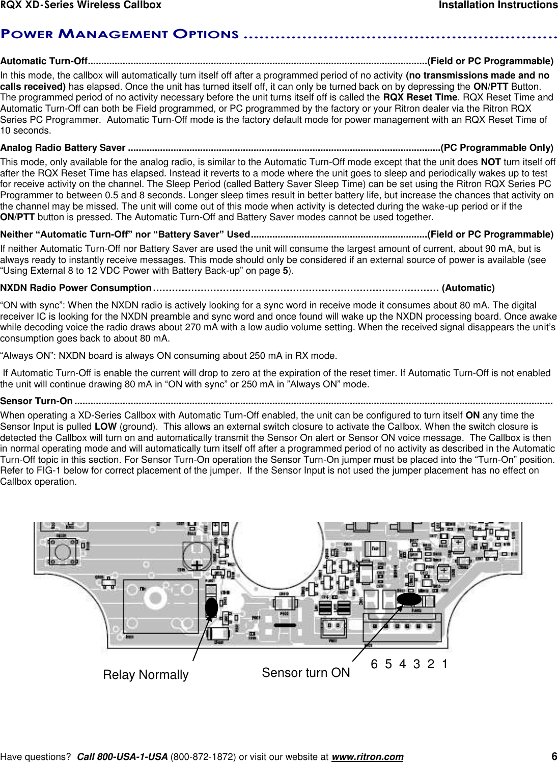 RQX XD-Series Wireless Callbox  Installation Instructions     Have questions?  Call 800-USA-1-USA (800-872-1872) or visit our website at www.ritron.com   6 POWER MANAGEMENT OPTIONS ...........................................................   Automatic Turn-Off ............................................................................................................................... (Field or PC Programmable) In this mode, the callbox will automatically turn itself off after a programmed period of no activity (no transmissions made and no calls received) has elapsed. Once the unit has turned itself off, it can only be turned back on by depressing the ON/PTT Button. The programmed period of no activity necessary before the unit turns itself off is called the RQX Reset Time. RQX Reset Time and Automatic Turn-Off can both be Field programmed, or PC programmed by the factory or your Ritron dealer via the Ritron RQX Series PC Programmer.  Automatic Turn-Off mode is the factory default mode for power management with an RQX Reset Time of 10 seconds. Analog Radio Battery Saver .....................................................................................................................(PC Programmable Only) This mode, only available for the analog radio, is similar to the Automatic Turn-Off mode except that the unit does NOT turn itself off after the RQX Reset Time has elapsed. Instead it reverts to a mode where the unit goes to sleep and periodically wakes up to test for receive activity on the channel. The Sleep Period (called Battery Saver Sleep Time) can be set using the Ritron RQX Series PC Programmer to between 0.5 and 8 seconds. Longer sleep times result in better battery life, but increase the chances that activity on the channel may be missed. The unit will come out of this mode when activity is detected during the wake-up period or if the ON/PTT button is pressed. The Automatic Turn-Off and Battery Saver modes cannot be used together. Neither “Automatic Turn-Off” nor “Battery Saver” Used .................................................................. (Field or PC Programmable) If neither Automatic Turn-Off nor Battery Saver are used the unit will consume the largest amount of current, about 90 mA, but is always ready to instantly receive messages. This mode should only be considered if an external source of power is available (see “Using External 8 to 12 VDC Power with Battery Back-up” on page 5). NXDN Radio Power Consumption ……………………………………………………………………………… (Automatic) “ON with sync”: When the NXDN radio is actively looking for a sync word in receive mode it consumes about 80 mA. The digital receiver IC is looking for the NXDN preamble and sync word and once found will wake up the NXDN processing board. Once awake while decoding voice the radio draws about 270 mA with a low audio volume setting. When the received signal disappears the unit’s consumption goes back to about 80 mA. “Always ON”: NXDN board is always ON consuming about 250 mA in RX mode.  If Automatic Turn-Off is enable the current will drop to zero at the expiration of the reset timer. If Automatic Turn-Off is not enabled the unit will continue drawing 80 mA in “ON with sync” or 250 mA in ”Always ON” mode. Sensor Turn-On ...................................................................................................................................................................................  When operating a XD-Series Callbox with Automatic Turn-Off enabled, the unit can be configured to turn itself ON any time the Sensor Input is pulled LOW (ground).  This allows an external switch closure to activate the Callbox. When the switch closure is detected the Callbox will turn on and automatically transmit the Sensor On alert or Sensor ON voice message.  The Callbox is then in normal operating mode and will automatically turn itself off after a programmed period of no activity as described in the Automatic Turn-Off topic in this section. For Sensor Turn-On operation the Sensor Turn-On jumper must be placed into the “Turn-On” position.  Refer to FIG-1 below for correct placement of the jumper.  If the Sensor Input is not used the jumper placement has no effect on Callbox operation. Relay Normally open 6  5  4  3  2  1 Sensor turn ON 