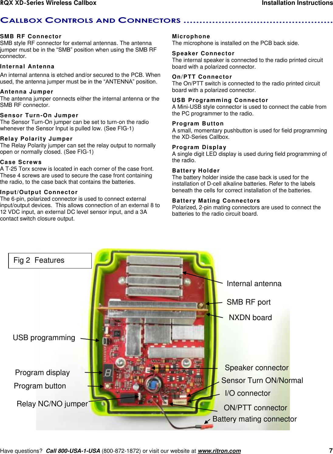 RQX XD-Series Wireless Callbox  Installation Instructions     Have questions?  Call 800-USA-1-USA (800-872-1872) or visit our website at www.ritron.com   7 CALLBOX CONTROLS AND CONNECTORS ...............................................   SMB RF Connector SMB style RF connector for external antennas. The antenna jumper must be in the “SMB” position when using the SMB RF connector. Internal Antenna An internal antenna is etched and/or secured to the PCB. When used, the antenna jumper must be in the “ANTENNA” position. Antenna Jumper The antenna jumper connects either the internal antenna or the SMB RF connector. Sensor Turn-On Jumper The Sensor Turn-On jumper can be set to turn-on the radio whenever the Sensor Input is pulled low. (See FIG-1) Relay Polarity Jumper The Relay Polarity jumper can set the relay output to normally open or normally closed. (See FIG-1) Case Screws A T-25 Torx screw is located in each corner of the case front. These 4 screws are used to secure the case front containing the radio, to the case back that contains the batteries. Input/Output Connector The 6-pin, polarized connector is used to connect external input/output devices.  This allows connection of an external 8 to 12 VDC input, an external DC level sensor input, and a 3A contact switch closure output. Microphone The microphone is installed on the PCB back side. Speaker Connector The internal speaker is connected to the radio printed circuit board with a polarized connector. On/PTT Connector The On/PTT switch is connected to the radio printed circuit board with a polarized connector. USB Programming Connector A Mini-USB style connector is used to connect the cable from the PC programmer to the radio. Program Button A small, momentary pushbutton is used for field programming the XD-Series Callbox. Program Display A single digit LED display is used during field programming of the radio. Battery Holder The battery holder inside the case back is used for the installation of D-cell alkaline batteries. Refer to the labels beneath the cells for correct installation of the batteries. Battery Mating Connectors Polarized, 2-pin mating connectors are used to connect the batteries to the radio circuit board.  SMB RF port Internal antenna  USB programming I/O connector  Program display Program button ON/PTT connector Speaker connector Relay NC/NO jumper Sensor Turn ON/Normal NXDN board Battery mating connector Fig 2  Features 