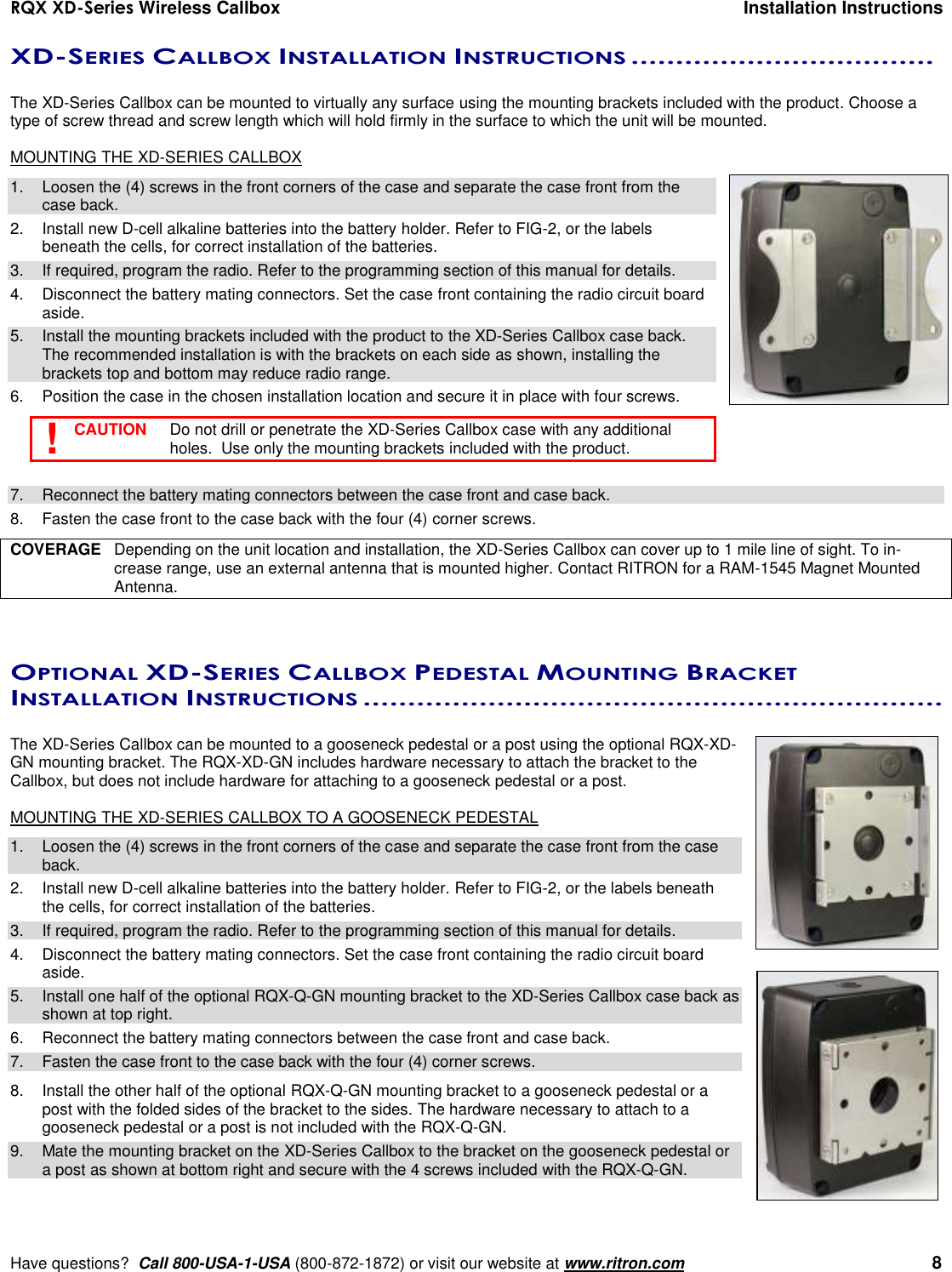 RQX XD-Series Wireless Callbox  Installation Instructions     Have questions?  Call 800-USA-1-USA (800-872-1872) or visit our website at www.ritron.com   8 XD-SERIES CALLBOX INSTALLATION INSTRUCTIONS ..................................   The XD-Series Callbox can be mounted to virtually any surface using the mounting brackets included with the product. Choose a type of screw thread and screw length which will hold firmly in the surface to which the unit will be mounted.  MOUNTING THE XD-SERIES CALLBOX 1.  Loosen the (4) screws in the front corners of the case and separate the case front from the case back.  2.  Install new D-cell alkaline batteries into the battery holder. Refer to FIG-2, or the labels beneath the cells, for correct installation of the batteries. 3.  If required, program the radio. Refer to the programming section of this manual for details. 4.  Disconnect the battery mating connectors. Set the case front containing the radio circuit board aside. 5.  Install the mounting brackets included with the product to the XD-Series Callbox case back. The recommended installation is with the brackets on each side as shown, installing the brackets top and bottom may reduce radio range. 6.  Position the case in the chosen installation location and secure it in place with four screws.    CAUTION   Do not drill or penetrate the XD-Series Callbox case with any additional holes.  Use only the mounting brackets included with the product.  7.  Reconnect the battery mating connectors between the case front and case back. 8.  Fasten the case front to the case back with the four (4) corner screws.  COVERAGE  Depending on the unit location and installation, the XD-Series Callbox can cover up to 1 mile line of sight. To in-crease range, use an external antenna that is mounted higher. Contact RITRON for a RAM-1545 Magnet Mounted Antenna.  OPTIONAL XD-SERIES CALLBOX PEDESTAL MOUNTING BRACKET INSTALLATION INSTRUCTIONS .................................................................   The XD-Series Callbox can be mounted to a gooseneck pedestal or a post using the optional RQX-XD-GN mounting bracket. The RQX-XD-GN includes hardware necessary to attach the bracket to the Callbox, but does not include hardware for attaching to a gooseneck pedestal or a post.  MOUNTING THE XD-SERIES CALLBOX TO A GOOSENECK PEDESTAL 1.  Loosen the (4) screws in the front corners of the case and separate the case front from the case back.  2.  Install new D-cell alkaline batteries into the battery holder. Refer to FIG-2, or the labels beneath the cells, for correct installation of the batteries. 3.  If required, program the radio. Refer to the programming section of this manual for details. 4.  Disconnect the battery mating connectors. Set the case front containing the radio circuit board aside. 5.  Install one half of the optional RQX-Q-GN mounting bracket to the XD-Series Callbox case back as shown at top right.  6.  Reconnect the battery mating connectors between the case front and case back. 7.  Fasten the case front to the case back with the four (4) corner screws.  8.  Install the other half of the optional RQX-Q-GN mounting bracket to a gooseneck pedestal or a post with the folded sides of the bracket to the sides. The hardware necessary to attach to a gooseneck pedestal or a post is not included with the RQX-Q-GN. 9.  Mate the mounting bracket on the XD-Series Callbox to the bracket on the gooseneck pedestal or a post as shown at bottom right and secure with the 4 screws included with the RQX-Q-GN. ! 