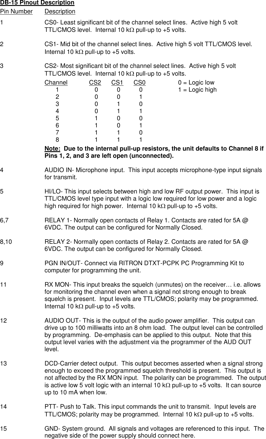 DB-15 Pinout Description Pin Number  Description 1  CS0- Least significant bit of the channel select lines.  Active high 5 volt TTL/CMOS level.  Internal 10 k pull-up to +5 volts.  2  CS1- Mid bit of the channel select lines.  Active high 5 volt TTL/CMOS level.  Internal 10 k pull-up to +5 volts.  3  CS2- Most significant bit of the channel select lines.  Active high 5 volt TTL/CMOS level.  Internal 10 k pull-up to +5 volts. Channel  CS2  CS1  CS0    0 = Logic low   1  0  0  0    1 = Logic high   2  0  0  1   3  0  1  0   4  0  1  1   5  1  0  0   6  1  0  1   7  1  1  0   8  1  1  1 Note:  Due to the internal pull-up resistors, the unit defaults to Channel 8 if Pins 1, 2, and 3 are left open (unconnected).    4  AUDIO IN- Microphone input.  This input accepts microphone-type input signals for transmit.   5  HI/LO- This input selects between high and low RF output power.  This input is TTL/CMOS level type input with a logic low required for low power and a logic high required for high power.  Internal 10 k pull-up to +5 volts.  6,7  RELAY 1- Normally open contacts of Relay 1. Contacts are rated for 5A @ 6VDC. The output can be configured for Normally Closed.  8,10  RELAY 2- Normally open contacts of Relay 2. Contacts are rated for 5A @ 6VDC. The output can be configured for Normally Closed.  9  PGN IN/OUT- Connect via RITRON DTXT-PCPK PC Programming Kit to computer for programming the unit.  11  RX MON- This input breaks the squelch (unmutes) on the receiver… i.e. allows for monitoring the channel even when a signal not strong enough to break squelch is present.  Input levels are TTL/CMOS; polarity may be programmed.  Internal 10 k pull-up to +5 volts.  12  AUDIO OUT- This is the output of the audio power amplifier.  This output can drive up to 100 milliwatts into an 8 ohm load.  The output level can be controlled by programming.  De-emphasis can be applied to this output.  Note that this output level varies with the adjustment via the programmer of the AUD OUT level.   13 DCD-Carrier detect output.  This output becomes asserted when a signal strong enough to exceed the programmed squelch threshold is present.  This output is not affected by the RX MON input.  The polarity can be programmed.  The output is active low 5 volt logic with an internal 10 k pull-up to +5 volts.  It can source up to 10 mA when low.  14  PTT- Push to Talk. This input commands the unit to transmit.  Input levels are TTL/CMOS; polarity may be programmed.  Internal 10 k pull-up to +5 volts.  15  GND- System ground.  All signals and voltages are referenced to this input.  The negative side of the power supply should connect here. 