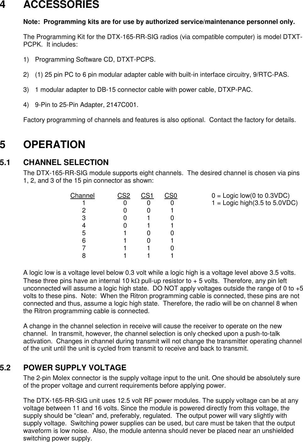   4  ACCESSORIES    Note:  Programming kits are for use by authorized service/maintenance personnel only.  The Programming Kit for the DTX-165-RR-SIG radios (via compatible computer) is model DTXT-PCPK.  It includes:      1)  Programming Software CD, DTXT-PCPS.  2)  (1) 25 pin PC to 6 pin modular adapter cable with built-in interface circuitry, 9/RTC-PAS.  3)  1 modular adapter to DB-15 connector cable with power cable, DTXP-PAC.  4)  9-Pin to 25-Pin Adapter, 2147C001.  Factory programming of channels and features is also optional.  Contact the factory for details.   5  OPERATION  5.1  CHANNEL SELECTION The DTX-165-RR-SIG module supports eight channels.  The desired channel is chosen via pins 1, 2, and 3 of the 15 pin connector as shown:  Channel  CS2  CS1  CS0    0 = Logic low(0 to 0.3VDC)   1  0  0  0    1 = Logic high(3.5 to 5.0VDC)   2  0  0  1   3  0  1  0   4  0  1  1   5  1  0  0   6  1  0  1   7  1  1  0   8  1  1  1    A logic low is a voltage level below 0.3 volt while a logic high is a voltage level above 3.5 volts.  These three pins have an internal 10 k pull-up resistor to + 5 volts.  Therefore, any pin left unconnected will assume a logic high state.  DO NOT apply voltages outside the range of 0 to +5 volts to these pins.  Note:  When the Ritron programming cable is connected, these pins are not connected and thus, assume a logic high state.  Therefore, the radio will be on channel 8 when the Ritron programming cable is connected.  A change in the channel selection in receive will cause the receiver to operate on the new channel.  In transmit, however, the channel selection is only checked upon a push-to-talk activation.  Changes in channel during transmit will not change the transmitter operating channel of the unit until the unit is cycled from transmit to receive and back to transmit.  5.2  POWER SUPPLY VOLTAGE The 2-pin Molex connector is the supply voltage input to the unit. One should be absolutely sure of the proper voltage and current requirements before applying power.    The DTX-165-RR-SIG unit uses 12.5 volt RF power modules. The supply voltage can be at any voltage between 11 and 16 volts. Since the module is powered directly from this voltage, the supply should be “clean” and, preferably, regulated.  The output power will vary slightly with supply voltage.  Switching power supplies can be used, but care must be taken that the output waveform is low noise.  Also, the module antenna should never be placed near an unshielded switching power supply.    