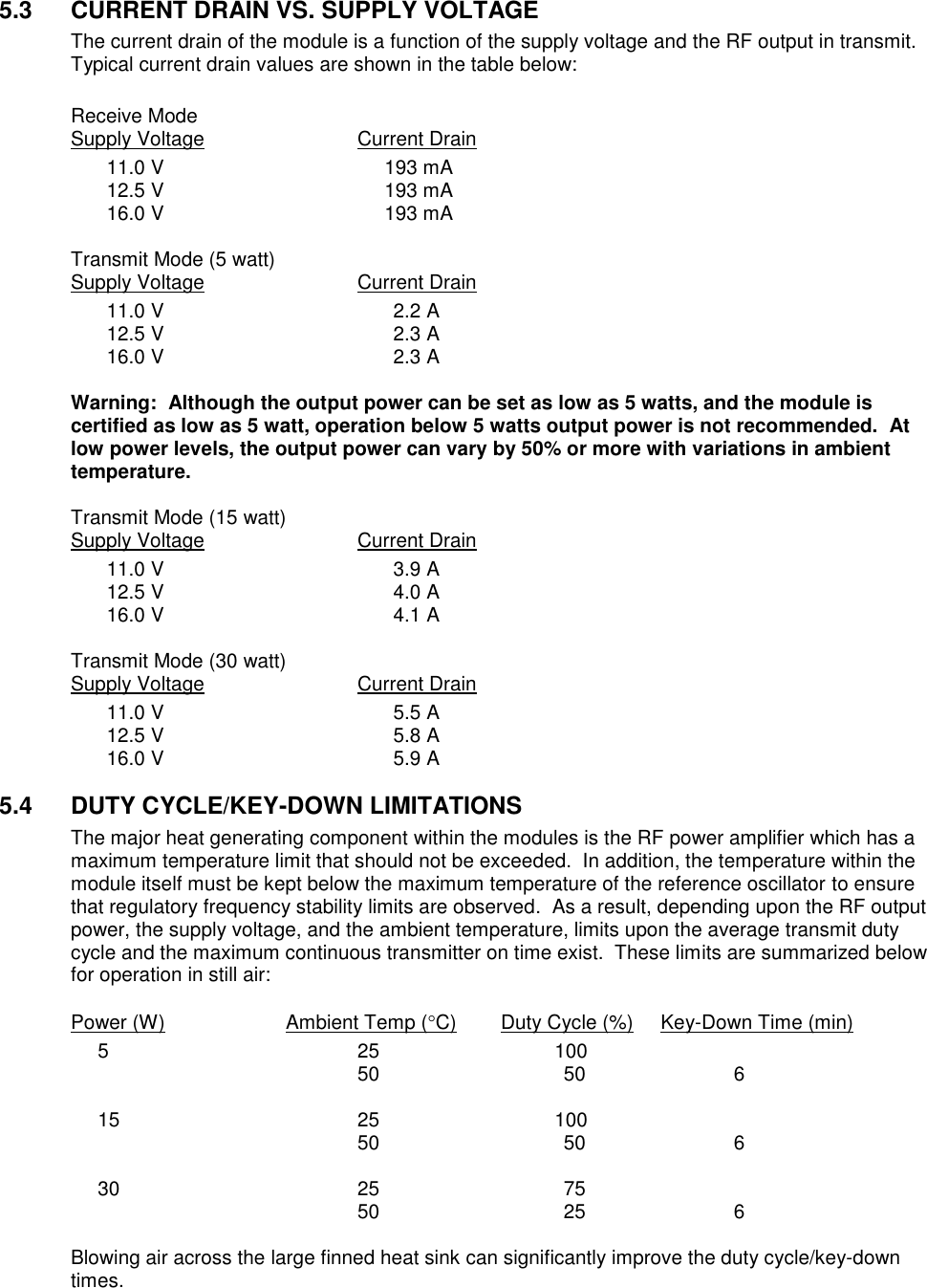 5.3  CURRENT DRAIN VS. SUPPLY VOLTAGE  The current drain of the module is a function of the supply voltage and the RF output in transmit.  Typical current drain values are shown in the table below:  Receive Mode Supply Voltage      Current Drain   11.0 V  193 mA   12.5 V  193 mA   16.0 V  193 mA  Transmit Mode (5 watt) Supply Voltage      Current Drain   11.0 V  2.2 A   12.5 V  2.3 A   16.0 V  2.3 A  Warning:  Although the output power can be set as low as 5 watts, and the module is certified as low as 5 watt, operation below 5 watts output power is not recommended.  At low power levels, the output power can vary by 50% or more with variations in ambient temperature.    Transmit Mode (15 watt) Supply Voltage      Current Drain   11.0 V  3.9 A   12.5 V  4.0 A   16.0 V  4.1 A  Transmit Mode (30 watt)  Supply Voltage      Current Drain   11.0 V  5.5 A   12.5 V  5.8 A   16.0 V  5.9 A  5.4  DUTY CYCLE/KEY-DOWN LIMITATIONS The major heat generating component within the modules is the RF power amplifier which has a maximum temperature limit that should not be exceeded.  In addition, the temperature within the module itself must be kept below the maximum temperature of the reference oscillator to ensure that regulatory frequency stability limits are observed.  As a result, depending upon the RF output power, the supply voltage, and the ambient temperature, limits upon the average transmit duty cycle and the maximum continuous transmitter on time exist.  These limits are summarized below for operation in still air:        Power (W)    Ambient Temp (C) Duty Cycle (%)     Key-Down Time (min)   5   25 100         50    50  6   15 25 100         50    50  6   30  25    75         50    25  6  Blowing air across the large finned heat sink can significantly improve the duty cycle/key-down times. 