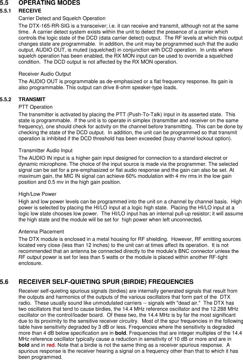  5.5  OPERATING MODES 5.5.1  RECEIVE   Carrier Detect and Squelch Operation The DTX-165-RR-SIG is a transceiver; i.e. it can receive and transmit, although not at the same time.  A carrier detect system exists within the unit to detect the presence of a carrier which controls the logic state of the DCD (data carrier detect) output.  The RF levels at which this output changes state are programmable.  In addition, the unit may be programmed such that the audio output, AUDIO OUT, is muted (squelched) in conjunction with DCD operation.  In units where squelch operation has been enabled, the RX MON input can be used to override a squelched condition.  The DCD output is not affected by the RX MON operation.    Receiver Audio Output The AUDIO OUT is programmable as de-emphasized or a flat frequency response. Its gain is also programmable. This output can drive 8-ohm speaker-type loads.   5.5.2  TRANSMIT   PTT Operation The transmitter is activated by placing the PTT (Push-To-Talk) input in its asserted state.  This state is programmable.  If the unit is to operate in simplex (transmitter and receiver on the same frequency), one should check for activity on the channel before transmitting.  This can be done by checking the state of the DCD output.  In addition, the unit can be programmed so that transmit operation is inhibited if the DCD threshold has been exceeded (busy channel lockout option).    Transmitter Audio Input The AUDIO IN input is a higher gain input designed for connection to a standard electret or dynamic microphone. The choice of the input source is made via the programmer. The selected signal can be set for a pre-emphasized or flat audio response and the gain can also be set. At maximum gain, the MIC IN signal can achieve 60% modulation with 4 mv rms in the low gain position and 0.5 mv in the high gain position.      High/Low Power High and low power levels can be programmed into the unit on a channel by channel basis.  High power is selected by placing the HI/LO input at a logic high state.  Placing the HI/LO input at a logic low state chooses low power.  The HI/LO input has an internal pull-up resistor; it will assume the high state and the module will be set for  high power when left unconnected.   Antenna Placement The DTX module is enclosed in a metal housing for RF shielding.  However, RF emitting sources located very close (less than 12 inches) to the unit can at times affect its operation.  It is not recommended that an antenna be connected directly to the module’s BNC connector unless the RF output power is set for less than 5 watts or the module is placed within another RF-tight enclosure.     5.6  RECEIVER SELF-QUIETING SPUR (BIRDIE) FREQUENCIES Receiver self-quieting spurious signals (birdies) are internally generated signals that result from the outputs and harmonics of the outputs of the various oscillators that form part of the  DTX radio.  These usually sound like unmodulated carriers -- signals with &quot;dead air.&quot;  The DTX has two oscillators that tend to cause birdies, the 14.4 MHz reference oscillator and the 12.288 MHz oscillator on the control/loader board.  Of these two, the 14.4 MHz is by far the most significant due to its proximity to the sensitive receiver circuitry.  Most of the spur frequencies in the following table have sensitivity degraded by 3 dB or less. Frequencies where the sensitivity is degraded more than 4 dB below specification are in bold. Frequencies that are integer multiples of the 14.4 MHz reference oscillator typically cause a reduction in sensitivity of 10 dB or more and are in bold and in red. Note that a birdie is not the same thing as a receiver spurious response.  A spurious response is the receiver hearing a signal on a frequency other than that to which it has been programmed.       