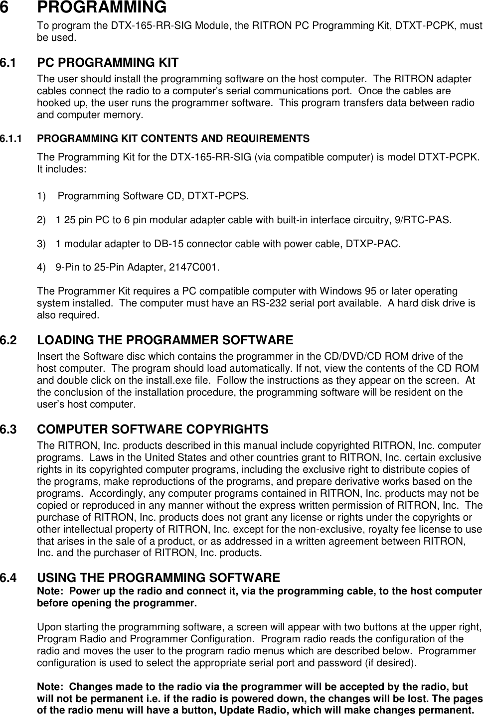 6  PROGRAMMING To program the DTX-165-RR-SIG Module, the RITRON PC Programming Kit, DTXT-PCPK, must be used.    6.1  PC PROGRAMMING KIT The user should install the programming software on the host computer.  The RITRON adapter cables connect the radio to a computer’s serial communications port.  Once the cables are hooked up, the user runs the programmer software.  This program transfers data between radio and computer memory.    6.1.1  PROGRAMMING KIT CONTENTS AND REQUIREMENTS The Programming Kit for the DTX-165-RR-SIG (via compatible computer) is model DTXT-PCPK.  It includes:      1)    Programming Software CD, DTXT-PCPS.  2)  1 25 pin PC to 6 pin modular adapter cable with built-in interface circuitry, 9/RTC-PAS.  3)  1 modular adapter to DB-15 connector cable with power cable, DTXP-PAC.  4)  9-Pin to 25-Pin Adapter, 2147C001.  The Programmer Kit requires a PC compatible computer with Windows 95 or later operating system installed.  The computer must have an RS-232 serial port available.  A hard disk drive is also required.  6.2  LOADING THE PROGRAMMER SOFTWARE Insert the Software disc which contains the programmer in the CD/DVD/CD ROM drive of the host computer.  The program should load automatically. If not, view the contents of the CD ROM and double click on the install.exe file.  Follow the instructions as they appear on the screen.  At the conclusion of the installation procedure, the programming software will be resident on the user’s host computer.  6.3  COMPUTER SOFTWARE COPYRIGHTS The RITRON, Inc. products described in this manual include copyrighted RITRON, Inc. computer programs.  Laws in the United States and other countries grant to RITRON, Inc. certain exclusive rights in its copyrighted computer programs, including the exclusive right to distribute copies of the programs, make reproductions of the programs, and prepare derivative works based on the programs.  Accordingly, any computer programs contained in RITRON, Inc. products may not be copied or reproduced in any manner without the express written permission of RITRON, Inc.  The purchase of RITRON, Inc. products does not grant any license or rights under the copyrights or other intellectual property of RITRON, Inc. except for the non-exclusive, royalty fee license to use that arises in the sale of a product, or as addressed in a written agreement between RITRON, Inc. and the purchaser of RITRON, Inc. products.  6.4  USING THE PROGRAMMING SOFTWARE Note:  Power up the radio and connect it, via the programming cable, to the host computer before opening the programmer.  Upon starting the programming software, a screen will appear with two buttons at the upper right, Program Radio and Programmer Configuration.  Program radio reads the configuration of the radio and moves the user to the program radio menus which are described below.  Programmer configuration is used to select the appropriate serial port and password (if desired).    Note:  Changes made to the radio via the programmer will be accepted by the radio, but will not be permanent i.e. if the radio is powered down, the changes will be lost. The pages of the radio menu will have a button, Update Radio, which will make changes permanent.  