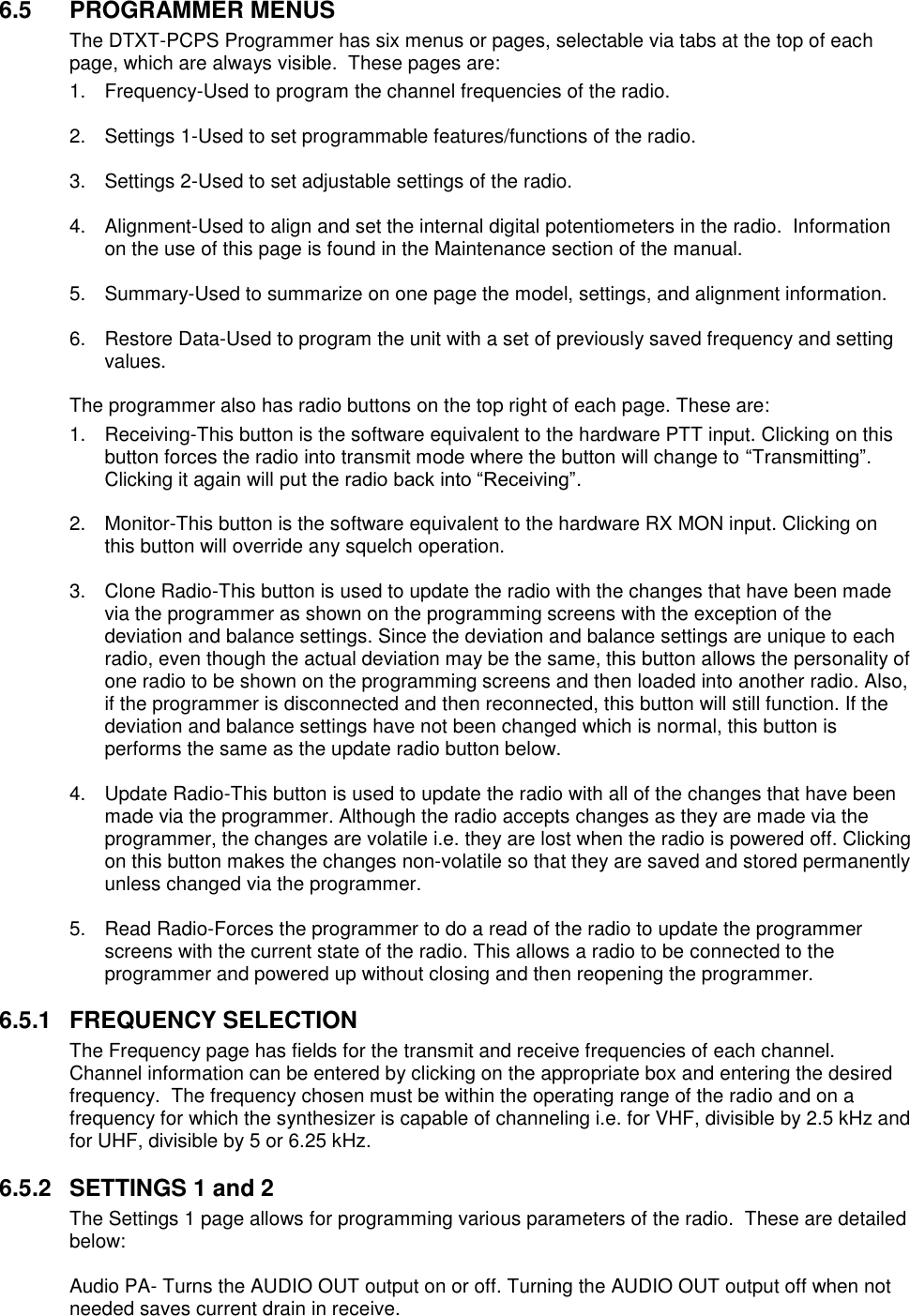 6.5  PROGRAMMER MENUS The DTXT-PCPS Programmer has six menus or pages, selectable via tabs at the top of each page, which are always visible.  These pages are: 1.  Frequency-Used to program the channel frequencies of the radio.  2.  Settings 1-Used to set programmable features/functions of the radio.  3.  Settings 2-Used to set adjustable settings of the radio.  4.  Alignment-Used to align and set the internal digital potentiometers in the radio.  Information on the use of this page is found in the Maintenance section of the manual.  5.  Summary-Used to summarize on one page the model, settings, and alignment information.  6.  Restore Data-Used to program the unit with a set of previously saved frequency and setting values.  The programmer also has radio buttons on the top right of each page. These are: 1.  Receiving-This button is the software equivalent to the hardware PTT input. Clicking on this button forces the radio into transmit mode where the button will change to “Transmitting”. Clicking it again will put the radio back into “Receiving”.  2.  Monitor-This button is the software equivalent to the hardware RX MON input. Clicking on this button will override any squelch operation.  3.  Clone Radio-This button is used to update the radio with the changes that have been made via the programmer as shown on the programming screens with the exception of the deviation and balance settings. Since the deviation and balance settings are unique to each radio, even though the actual deviation may be the same, this button allows the personality of one radio to be shown on the programming screens and then loaded into another radio. Also, if the programmer is disconnected and then reconnected, this button will still function. If the deviation and balance settings have not been changed which is normal, this button is performs the same as the update radio button below.  4.  Update Radio-This button is used to update the radio with all of the changes that have been made via the programmer. Although the radio accepts changes as they are made via the programmer, the changes are volatile i.e. they are lost when the radio is powered off. Clicking on this button makes the changes non-volatile so that they are saved and stored permanently unless changed via the programmer.  5.  Read Radio-Forces the programmer to do a read of the radio to update the programmer screens with the current state of the radio. This allows a radio to be connected to the programmer and powered up without closing and then reopening the programmer.  6.5.1  FREQUENCY SELECTION The Frequency page has fields for the transmit and receive frequencies of each channel.  Channel information can be entered by clicking on the appropriate box and entering the desired frequency.  The frequency chosen must be within the operating range of the radio and on a frequency for which the synthesizer is capable of channeling i.e. for VHF, divisible by 2.5 kHz and for UHF, divisible by 5 or 6.25 kHz.   6.5.2  SETTINGS 1 and 2 The Settings 1 page allows for programming various parameters of the radio.  These are detailed below:  Audio PA- Turns the AUDIO OUT output on or off. Turning the AUDIO OUT output off when not needed saves current drain in receive.    