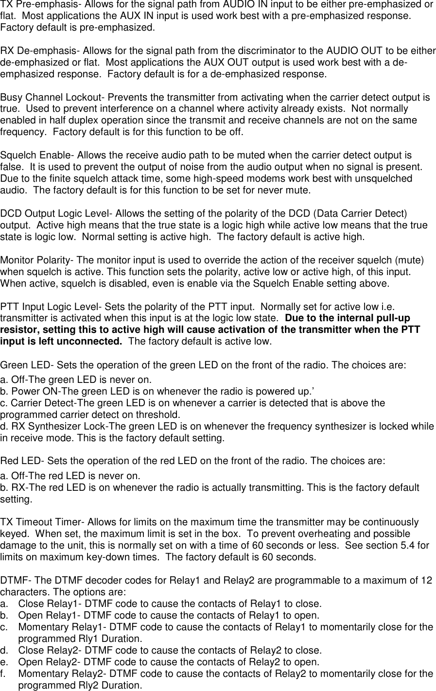 TX Pre-emphasis- Allows for the signal path from AUDIO IN input to be either pre-emphasized or flat.  Most applications the AUX IN input is used work best with a pre-emphasized response.  Factory default is pre-emphasized.  RX De-emphasis- Allows for the signal path from the discriminator to the AUDIO OUT to be either de-emphasized or flat.  Most applications the AUX OUT output is used work best with a de-emphasized response.  Factory default is for a de-emphasized response.  Busy Channel Lockout- Prevents the transmitter from activating when the carrier detect output is true.  Used to prevent interference on a channel where activity already exists.  Not normally enabled in half duplex operation since the transmit and receive channels are not on the same frequency.  Factory default is for this function to be off.  Squelch Enable- Allows the receive audio path to be muted when the carrier detect output is false.  It is used to prevent the output of noise from the audio output when no signal is present.  Due to the finite squelch attack time, some high-speed modems work best with unsquelched audio.  The factory default is for this function to be set for never mute.  DCD Output Logic Level- Allows the setting of the polarity of the DCD (Data Carrier Detect) output.  Active high means that the true state is a logic high while active low means that the true state is logic low.  Normal setting is active high.  The factory default is active high.  Monitor Polarity- The monitor input is used to override the action of the receiver squelch (mute) when squelch is active. This function sets the polarity, active low or active high, of this input. When active, squelch is disabled, even is enable via the Squelch Enable setting above.  PTT Input Logic Level- Sets the polarity of the PTT input.  Normally set for active low i.e. transmitter is activated when this input is at the logic low state.  Due to the internal pull-up resistor, setting this to active high will cause activation of the transmitter when the PTT input is left unconnected.  The factory default is active low.  Green LED- Sets the operation of the green LED on the front of the radio. The choices are: a. Off-The green LED is never on. b. Power ON-The green LED is on whenever the radio is powered up.’ c. Carrier Detect-The green LED is on whenever a carrier is detected that is above the programmed carrier detect on threshold. d. RX Synthesizer Lock-The green LED is on whenever the frequency synthesizer is locked while in receive mode. This is the factory default setting.    Red LED- Sets the operation of the red LED on the front of the radio. The choices are:  a. Off-The red LED is never on. b. RX-The red LED is on whenever the radio is actually transmitting. This is the factory default setting.  TX Timeout Timer- Allows for limits on the maximum time the transmitter may be continuously keyed.  When set, the maximum limit is set in the box.  To prevent overheating and possible damage to the unit, this is normally set on with a time of 60 seconds or less.  See section 5.4 for limits on maximum key-down times.  The factory default is 60 seconds.  DTMF- The DTMF decoder codes for Relay1 and Relay2 are programmable to a maximum of 12 characters. The options are: a.  Close Relay1- DTMF code to cause the contacts of Relay1 to close. b.  Open Relay1- DTMF code to cause the contacts of Relay1 to open. c.  Momentary Relay1- DTMF code to cause the contacts of Relay1 to momentarily close for the programmed Rly1 Duration. d.  Close Relay2- DTMF code to cause the contacts of Relay2 to close. e.  Open Relay2- DTMF code to cause the contacts of Relay2 to open. f.  Momentary Relay2- DTMF code to cause the contacts of Relay2 to momentarily close for the programmed Rly2 Duration.  