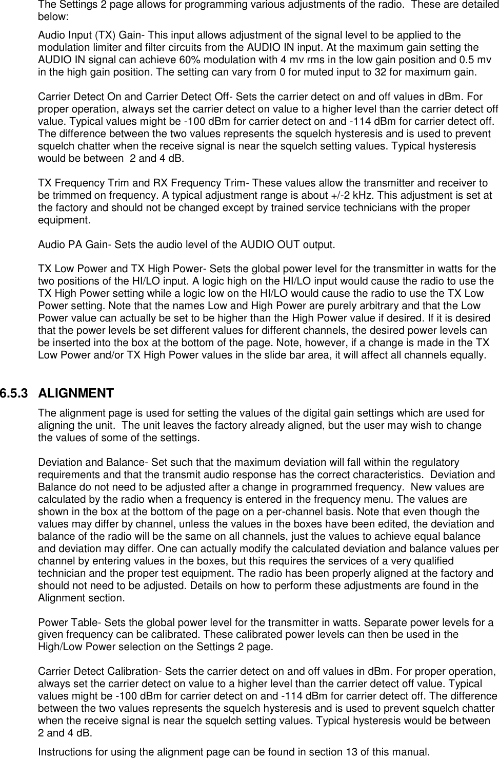 The Settings 2 page allows for programming various adjustments of the radio.  These are detailed below: Audio Input (TX) Gain- This input allows adjustment of the signal level to be applied to the modulation limiter and filter circuits from the AUDIO IN input. At the maximum gain setting the AUDIO IN signal can achieve 60% modulation with 4 mv rms in the low gain position and 0.5 mv in the high gain position. The setting can vary from 0 for muted input to 32 for maximum gain.   Carrier Detect On and Carrier Detect Off- Sets the carrier detect on and off values in dBm. For proper operation, always set the carrier detect on value to a higher level than the carrier detect off value. Typical values might be -100 dBm for carrier detect on and -114 dBm for carrier detect off. The difference between the two values represents the squelch hysteresis and is used to prevent squelch chatter when the receive signal is near the squelch setting values. Typical hysteresis would be between  2 and 4 dB.   TX Frequency Trim and RX Frequency Trim- These values allow the transmitter and receiver to be trimmed on frequency. A typical adjustment range is about +/-2 kHz. This adjustment is set at the factory and should not be changed except by trained service technicians with the proper equipment.  Audio PA Gain- Sets the audio level of the AUDIO OUT output.  TX Low Power and TX High Power- Sets the global power level for the transmitter in watts for the two positions of the HI/LO input. A logic high on the HI/LO input would cause the radio to use the TX High Power setting while a logic low on the HI/LO would cause the radio to use the TX Low Power setting. Note that the names Low and High Power are purely arbitrary and that the Low Power value can actually be set to be higher than the High Power value if desired. If it is desired that the power levels be set different values for different channels, the desired power levels can be inserted into the box at the bottom of the page. Note, however, if a change is made in the TX Low Power and/or TX High Power values in the slide bar area, it will affect all channels equally.   6.5.3  ALIGNMENT The alignment page is used for setting the values of the digital gain settings which are used for aligning the unit.  The unit leaves the factory already aligned, but the user may wish to change the values of some of the settings.  Deviation and Balance- Set such that the maximum deviation will fall within the regulatory requirements and that the transmit audio response has the correct characteristics.  Deviation and Balance do not need to be adjusted after a change in programmed frequency.  New values are calculated by the radio when a frequency is entered in the frequency menu. The values are shown in the box at the bottom of the page on a per-channel basis. Note that even though the values may differ by channel, unless the values in the boxes have been edited, the deviation and balance of the radio will be the same on all channels, just the values to achieve equal balance and deviation may differ. One can actually modify the calculated deviation and balance values per channel by entering values in the boxes, but this requires the services of a very qualified technician and the proper test equipment. The radio has been properly aligned at the factory and should not need to be adjusted. Details on how to perform these adjustments are found in the Alignment section.  Power Table- Sets the global power level for the transmitter in watts. Separate power levels for a given frequency can be calibrated. These calibrated power levels can then be used in the High/Low Power selection on the Settings 2 page.  Carrier Detect Calibration- Sets the carrier detect on and off values in dBm. For proper operation, always set the carrier detect on value to a higher level than the carrier detect off value. Typical values might be -100 dBm for carrier detect on and -114 dBm for carrier detect off. The difference between the two values represents the squelch hysteresis and is used to prevent squelch chatter when the receive signal is near the squelch setting values. Typical hysteresis would be between  2 and 4 dB. Instructions for using the alignment page can be found in section 13 of this manual. 