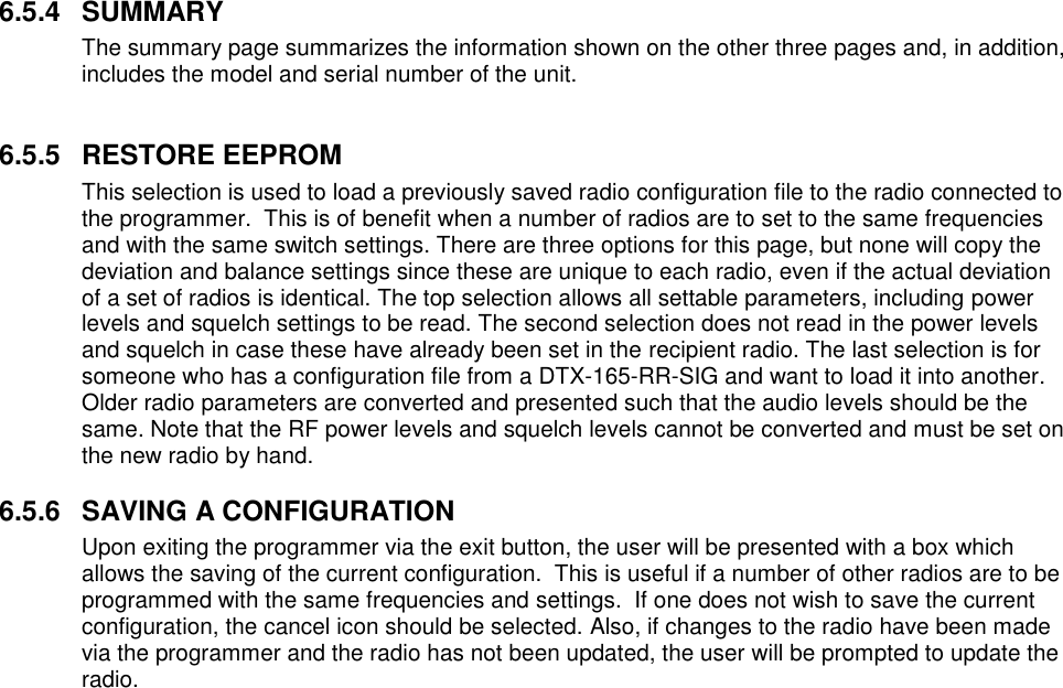 6.5.4  SUMMARY The summary page summarizes the information shown on the other three pages and, in addition, includes the model and serial number of the unit.   6.5.5  RESTORE EEPROM This selection is used to load a previously saved radio configuration file to the radio connected to the programmer.  This is of benefit when a number of radios are to set to the same frequencies and with the same switch settings. There are three options for this page, but none will copy the deviation and balance settings since these are unique to each radio, even if the actual deviation of a set of radios is identical. The top selection allows all settable parameters, including power levels and squelch settings to be read. The second selection does not read in the power levels and squelch in case these have already been set in the recipient radio. The last selection is for someone who has a configuration file from a DTX-165-RR-SIG and want to load it into another. Older radio parameters are converted and presented such that the audio levels should be the same. Note that the RF power levels and squelch levels cannot be converted and must be set on the new radio by hand.   6.5.6  SAVING A CONFIGURATION Upon exiting the programmer via the exit button, the user will be presented with a box which allows the saving of the current configuration.  This is useful if a number of other radios are to be programmed with the same frequencies and settings.  If one does not wish to save the current configuration, the cancel icon should be selected. Also, if changes to the radio have been made via the programmer and the radio has not been updated, the user will be prompted to update the radio.   