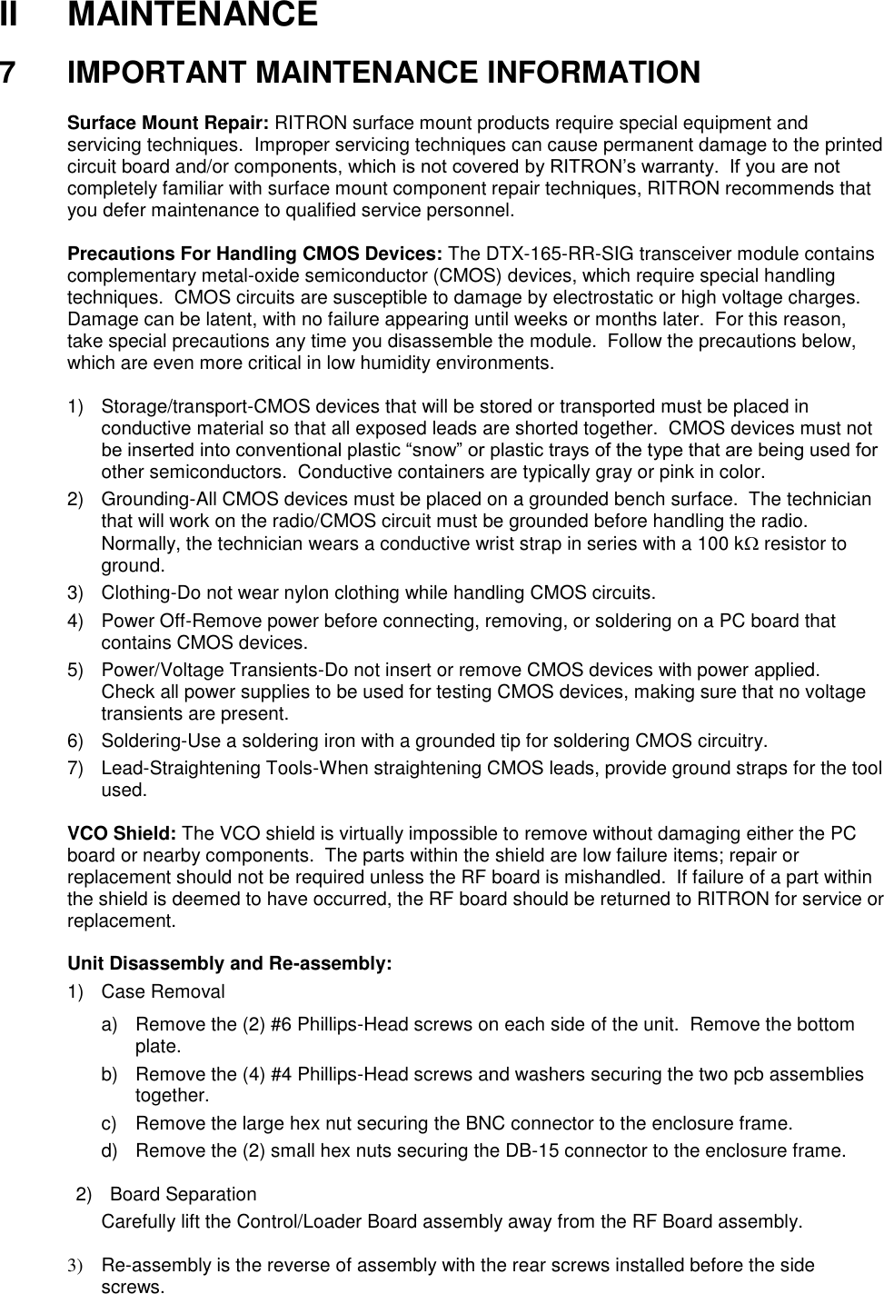 II  MAINTENANCE  7  IMPORTANT MAINTENANCE INFORMATION  Surface Mount Repair: RITRON surface mount products require special equipment and servicing techniques.  Improper servicing techniques can cause permanent damage to the printed circuit board and/or components, which is not covered by RITRON’s warranty.  If you are not completely familiar with surface mount component repair techniques, RITRON recommends that you defer maintenance to qualified service personnel.  Precautions For Handling CMOS Devices: The DTX-165-RR-SIG transceiver module contains complementary metal-oxide semiconductor (CMOS) devices, which require special handling techniques.  CMOS circuits are susceptible to damage by electrostatic or high voltage charges.  Damage can be latent, with no failure appearing until weeks or months later.  For this reason, take special precautions any time you disassemble the module.  Follow the precautions below, which are even more critical in low humidity environments.  1)  Storage/transport-CMOS devices that will be stored or transported must be placed in conductive material so that all exposed leads are shorted together.  CMOS devices must not be inserted into conventional plastic “snow” or plastic trays of the type that are being used for other semiconductors.  Conductive containers are typically gray or pink in color. 2)  Grounding-All CMOS devices must be placed on a grounded bench surface.  The technician that will work on the radio/CMOS circuit must be grounded before handling the radio.  Normally, the technician wears a conductive wrist strap in series with a 100 k resistor to ground. 3)  Clothing-Do not wear nylon clothing while handling CMOS circuits. 4)  Power Off-Remove power before connecting, removing, or soldering on a PC board that contains CMOS devices. 5)  Power/Voltage Transients-Do not insert or remove CMOS devices with power applied.  Check all power supplies to be used for testing CMOS devices, making sure that no voltage transients are present. 6)  Soldering-Use a soldering iron with a grounded tip for soldering CMOS circuitry. 7) Lead-Straightening Tools-When straightening CMOS leads, provide ground straps for the tool used.  VCO Shield: The VCO shield is virtually impossible to remove without damaging either the PC board or nearby components.  The parts within the shield are low failure items; repair or replacement should not be required unless the RF board is mishandled.  If failure of a part within the shield is deemed to have occurred, the RF board should be returned to RITRON for service or replacement.  Unit Disassembly and Re-assembly: 1)  Case Removal a)  Remove the (2) #6 Phillips-Head screws on each side of the unit.  Remove the bottom plate.   b)  Remove the (4) #4 Phillips-Head screws and washers securing the two pcb assemblies together. c)  Remove the large hex nut securing the BNC connector to the enclosure frame. d)  Remove the (2) small hex nuts securing the DB-15 connector to the enclosure frame.  2)  Board Separation Carefully lift the Control/Loader Board assembly away from the RF Board assembly.   3) Re-assembly is the reverse of assembly with the rear screws installed before the side screws.  