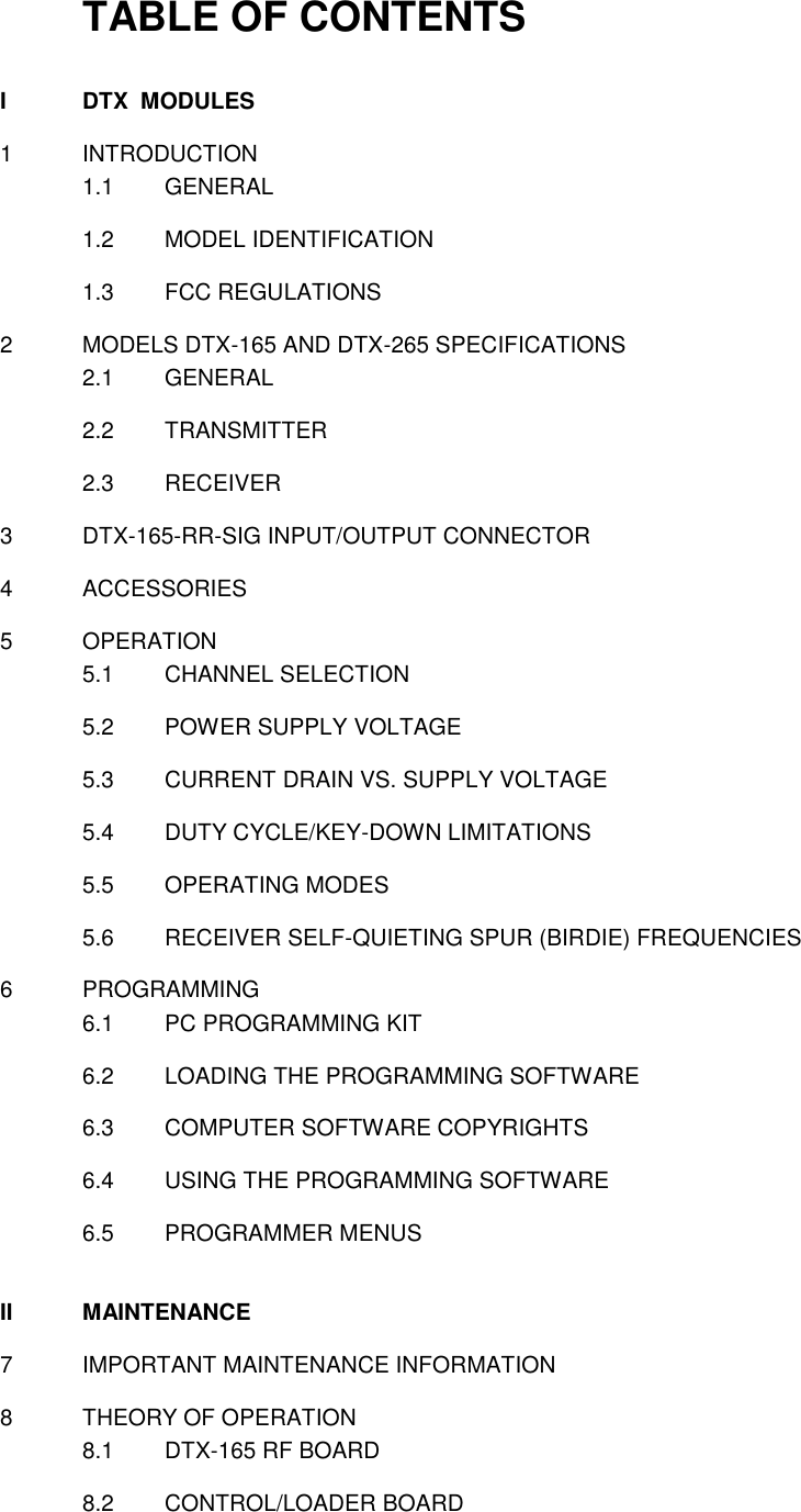 TABLE OF CONTENTS  I  DTX  MODULES  1  INTRODUCTION 1.1  GENERAL  1.2  MODEL IDENTIFICATION  1.3  FCC REGULATIONS   2  MODELS DTX-165 AND DTX-265 SPECIFICATIONS 2.1  GENERAL  2.2  TRANSMITTER  2.3  RECEIVER    3  DTX-165-RR-SIG INPUT/OUTPUT CONNECTOR  4  ACCESSORIES  5  OPERATION 5.1  CHANNEL SELECTION  5.2  POWER SUPPLY VOLTAGE  5.3  CURRENT DRAIN VS. SUPPLY VOLTAGE  5.4  DUTY CYCLE/KEY-DOWN LIMITATIONS  5.5  OPERATING MODES  5.6  RECEIVER SELF-QUIETING SPUR (BIRDIE) FREQUENCIES  6  PROGRAMMING 6.1  PC PROGRAMMING KIT  6.2  LOADING THE PROGRAMMING SOFTWARE  6.3  COMPUTER SOFTWARE COPYRIGHTS  6.4  USING THE PROGRAMMING SOFTWARE  6.5  PROGRAMMER MENUS   II  MAINTENANCE  7  IMPORTANT MAINTENANCE INFORMATION  8  THEORY OF OPERATION 8.1  DTX-165 RF BOARD  8.2  CONTROL/LOADER BOARD     