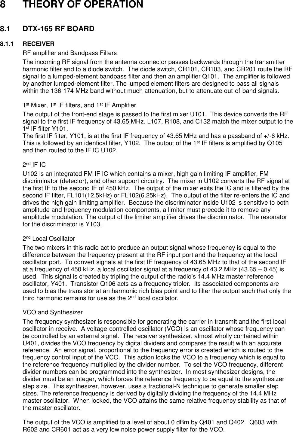  8  THEORY OF OPERATION   8.1  DTX-165 RF BOARD        8.1.1  RECEIVER   RF amplifier and Bandpass Filters The incoming RF signal from the antenna connector passes backwards through the transmitter harmonic filter and to a diode switch.  The diode switch, CR101, CR103, and CR201 route the RF signal to a lumped-element bandpass filter and then an amplifier Q101.  The amplifier is followed by another lumped-element filter. The lumped element filters are designed to pass all signals within the 136-174 MHz band without much attenuation, but to attenuate out-of-band signals.     1st Mixer, 1st IF filters, and 1st IF Amplifier The output of the front-end stage is passed to the first mixer U101.  This device converts the RF signal to the first IF frequency of 43.65 MHz. L107, R108, and C132 match the mixer output to the 1st IF filter Y101. The first IF filter, Y101, is at the first IF frequency of 43.65 MHz and has a passband of +/-6 kHz.  This is followed by an identical filter, Y102.  The output of the 1st IF filters is amplified by Q105 and then routed to the IF IC U102.       2nd IF IC U102 is an integrated FM IF IC which contains a mixer, high gain limiting IF amplifier, FM discriminator (detector), and other support circuitry.  The mixer in U102 converts the RF signal at the first IF to the second IF of 450 kHz.  The output of the mixer exits the IC and is filtered by the second IF filter, FL101(12.5kHz) or FL102(6.25kHz).  The output of the filter re-enters the IC and drives the high gain limiting amplifier.  Because the discriminator inside U102 is sensitive to both amplitude and frequency modulation components, a limiter must precede it to remove any amplitude modulation. The output of the limiter amplifier drives the discriminator.  The resonator for the discriminator is Y103.     2nd Local Oscillator The two mixers in this radio act to produce an output signal whose frequency is equal to the difference between the frequency present at the RF input port and the frequency at the local oscillator port.  To convert signals at the first IF frequency of 43.65 MHz to that of the second IF at a frequency of 450 kHz, a local oscillator signal at a frequency of 43.2 MHz (43.65 – 0.45) is used.  This signal is created by tripling the output of the radio’s 14.4 MHz master reference oscillator, Y401.  Transistor Q106 acts as a frequency tripler.  Its associated components are used to bias the transistor at an harmonic rich bias point and to filter the output such that only the third harmonic remains for use as the 2nd local oscillator.     VCO and Synthesizer The frequency synthesizer is responsible for generating the carrier in transmit and the first local oscillator in receive.  A voltage-controlled oscillator (VCO) is an oscillator whose frequency can be controlled by an external signal.  The receiver synthesizer, almost wholly contained within U401, divides the VCO frequency by digital dividers and compares the result with an accurate reference.  An error signal, proportional to the frequency error is created which is routed to the frequency control input of the VCO.  This action locks the VCO to a frequency which is equal to the reference frequency multiplied by the divider number.  To set the VCO frequency, different divider numbers can be programmed into the synthesizer.  In most synthesizer designs, the divider must be an integer, which forces the reference frequency to be equal to the synthesizer step size.  This synthesizer, however, uses a fractional-N technique to generate smaller step sizes. The reference frequency is derived by digitally dividing the frequency of the 14.4 MHz master oscillator.  When locked, the VCO attains the same relative frequency stability as that of the master oscillator.  The output of the VCO is amplified to a level of about 0 dBm by Q401 and Q402.  Q603 with R602 and CR601 act as a very low noise power supply filter for the VCO. 