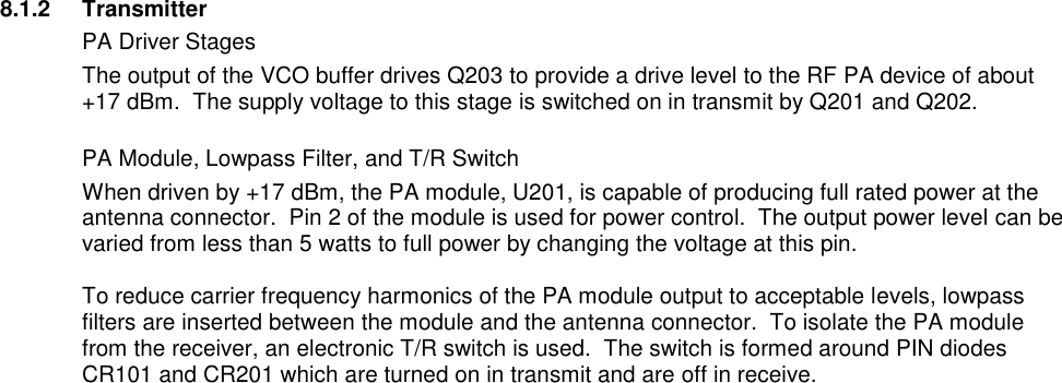    8.1.2  Transmitter   PA Driver Stages The output of the VCO buffer drives Q203 to provide a drive level to the RF PA device of about +17 dBm.  The supply voltage to this stage is switched on in transmit by Q201 and Q202.   PA Module, Lowpass Filter, and T/R Switch When driven by +17 dBm, the PA module, U201, is capable of producing full rated power at the antenna connector.  Pin 2 of the module is used for power control.  The output power level can be varied from less than 5 watts to full power by changing the voltage at this pin.    To reduce carrier frequency harmonics of the PA module output to acceptable levels, lowpass filters are inserted between the module and the antenna connector.  To isolate the PA module from the receiver, an electronic T/R switch is used.  The switch is formed around PIN diodes CR101 and CR201 which are turned on in transmit and are off in receive.                                       