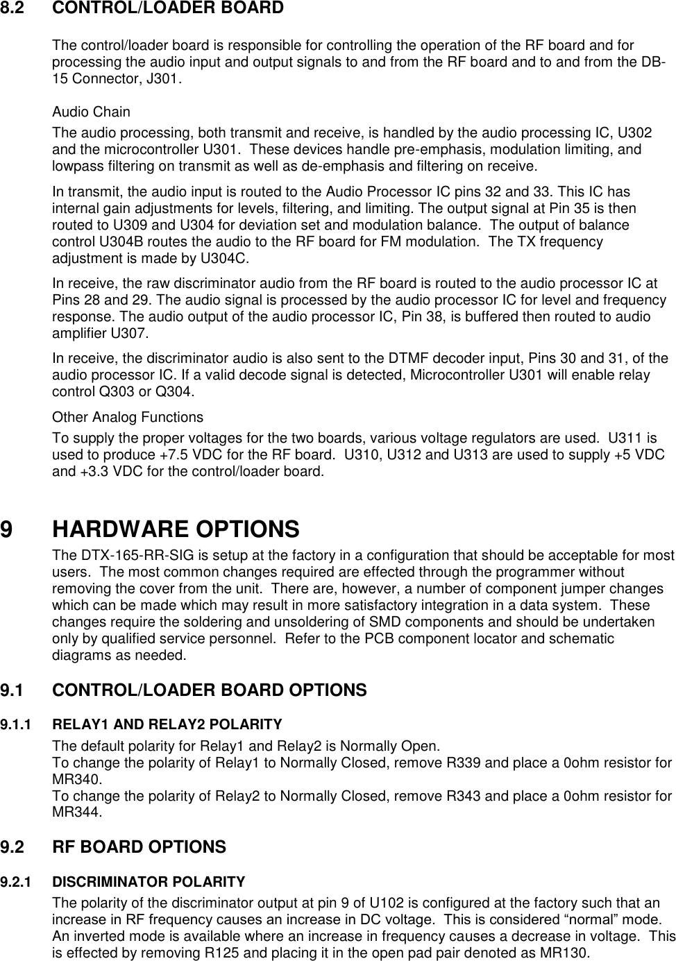 8.2  CONTROL/LOADER BOARD    The control/loader board is responsible for controlling the operation of the RF board and for processing the audio input and output signals to and from the RF board and to and from the DB-15 Connector, J301.   Audio Chain The audio processing, both transmit and receive, is handled by the audio processing IC, U302 and the microcontroller U301.  These devices handle pre-emphasis, modulation limiting, and lowpass filtering on transmit as well as de-emphasis and filtering on receive.   In transmit, the audio input is routed to the Audio Processor IC pins 32 and 33. This IC has internal gain adjustments for levels, filtering, and limiting. The output signal at Pin 35 is then routed to U309 and U304 for deviation set and modulation balance.  The output of balance control U304B routes the audio to the RF board for FM modulation.  The TX frequency adjustment is made by U304C. In receive, the raw discriminator audio from the RF board is routed to the audio processor IC at Pins 28 and 29. The audio signal is processed by the audio processor IC for level and frequency response. The audio output of the audio processor IC, Pin 38, is buffered then routed to audio amplifier U307. In receive, the discriminator audio is also sent to the DTMF decoder input, Pins 30 and 31, of the audio processor IC. If a valid decode signal is detected, Microcontroller U301 will enable relay control Q303 or Q304.  Other Analog Functions To supply the proper voltages for the two boards, various voltage regulators are used.  U311 is used to produce +7.5 VDC for the RF board.  U310, U312 and U313 are used to supply +5 VDC and +3.3 VDC for the control/loader board.     9 HARDWARE OPTIONS The DTX-165-RR-SIG is setup at the factory in a configuration that should be acceptable for most users.  The most common changes required are effected through the programmer without removing the cover from the unit.  There are, however, a number of component jumper changes which can be made which may result in more satisfactory integration in a data system.  These changes require the soldering and unsoldering of SMD components and should be undertaken only by qualified service personnel.  Refer to the PCB component locator and schematic diagrams as needed.  9.1  CONTROL/LOADER BOARD OPTIONS      9.1.1  RELAY1 AND RELAY2 POLARITY The default polarity for Relay1 and Relay2 is Normally Open.   To change the polarity of Relay1 to Normally Closed, remove R339 and place a 0ohm resistor for MR340. To change the polarity of Relay2 to Normally Closed, remove R343 and place a 0ohm resistor for MR344.  9.2  RF BOARD OPTIONS  9.2.1  DISCRIMINATOR POLARITY The polarity of the discriminator output at pin 9 of U102 is configured at the factory such that an increase in RF frequency causes an increase in DC voltage.  This is considered “normal” mode.  An inverted mode is available where an increase in frequency causes a decrease in voltage.  This is effected by removing R125 and placing it in the open pad pair denoted as MR130.   