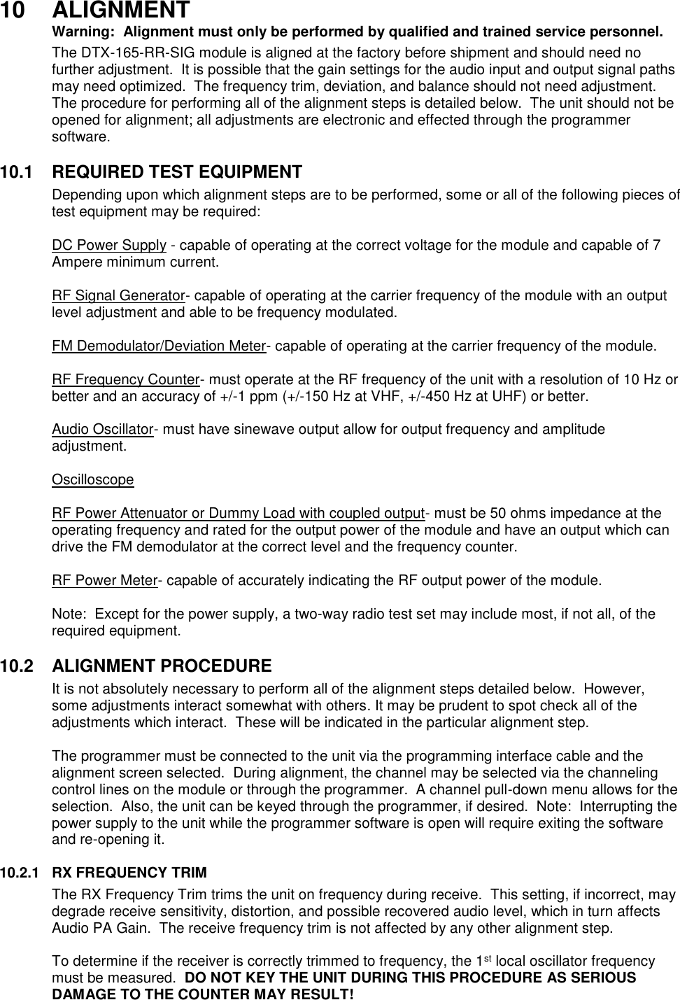 10  ALIGNMENT  Warning:  Alignment must only be performed by qualified and trained service personnel.   The DTX-165-RR-SIG module is aligned at the factory before shipment and should need no further adjustment.  It is possible that the gain settings for the audio input and output signal paths may need optimized.  The frequency trim, deviation, and balance should not need adjustment.  The procedure for performing all of the alignment steps is detailed below.  The unit should not be opened for alignment; all adjustments are electronic and effected through the programmer software.     10.1  REQUIRED TEST EQUIPMENT Depending upon which alignment steps are to be performed, some or all of the following pieces of test equipment may be required:  DC Power Supply - capable of operating at the correct voltage for the module and capable of 7 Ampere minimum current.  RF Signal Generator- capable of operating at the carrier frequency of the module with an output level adjustment and able to be frequency modulated.  FM Demodulator/Deviation Meter- capable of operating at the carrier frequency of the module.  RF Frequency Counter- must operate at the RF frequency of the unit with a resolution of 10 Hz or better and an accuracy of +/-1 ppm (+/-150 Hz at VHF, +/-450 Hz at UHF) or better.  Audio Oscillator- must have sinewave output allow for output frequency and amplitude adjustment.  Oscilloscope  RF Power Attenuator or Dummy Load with coupled output- must be 50 ohms impedance at the operating frequency and rated for the output power of the module and have an output which can drive the FM demodulator at the correct level and the frequency counter.  RF Power Meter- capable of accurately indicating the RF output power of the module.  Note:  Except for the power supply, a two-way radio test set may include most, if not all, of the required equipment.  10.2  ALIGNMENT PROCEDURE It is not absolutely necessary to perform all of the alignment steps detailed below.  However, some adjustments interact somewhat with others. It may be prudent to spot check all of the adjustments which interact.  These will be indicated in the particular alignment step.  The programmer must be connected to the unit via the programming interface cable and the alignment screen selected.  During alignment, the channel may be selected via the channeling control lines on the module or through the programmer.  A channel pull-down menu allows for the selection.  Also, the unit can be keyed through the programmer, if desired.  Note:  Interrupting the power supply to the unit while the programmer software is open will require exiting the software and re-opening it.  10.2.1  RX FREQUENCY TRIM  The RX Frequency Trim trims the unit on frequency during receive.  This setting, if incorrect, may degrade receive sensitivity, distortion, and possible recovered audio level, which in turn affects Audio PA Gain.  The receive frequency trim is not affected by any other alignment step.  To determine if the receiver is correctly trimmed to frequency, the 1st local oscillator frequency must be measured.  DO NOT KEY THE UNIT DURING THIS PROCEDURE AS SERIOUS DAMAGE TO THE COUNTER MAY RESULT!  