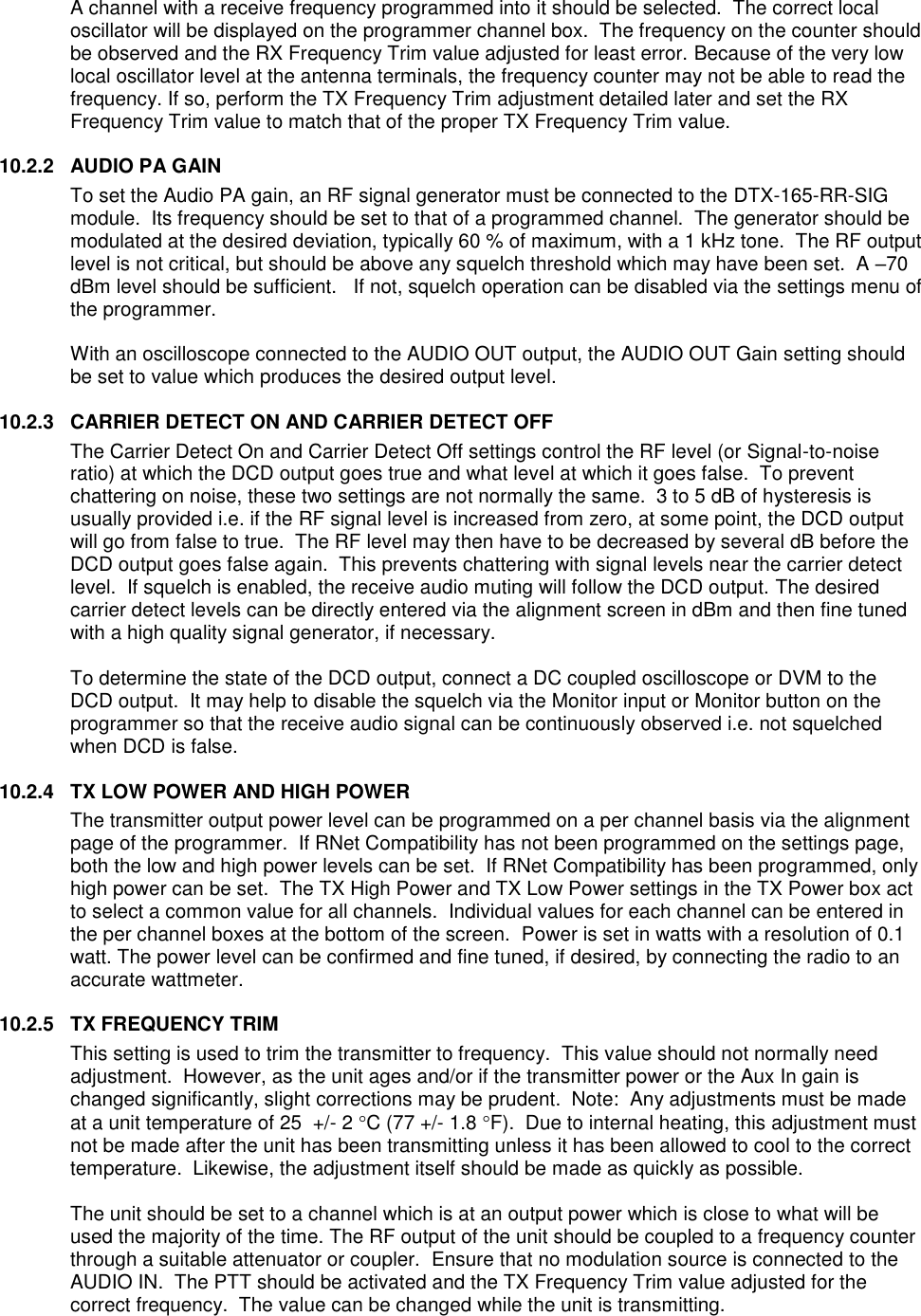  A channel with a receive frequency programmed into it should be selected.  The correct local oscillator will be displayed on the programmer channel box.  The frequency on the counter should be observed and the RX Frequency Trim value adjusted for least error. Because of the very low local oscillator level at the antenna terminals, the frequency counter may not be able to read the frequency. If so, perform the TX Frequency Trim adjustment detailed later and set the RX Frequency Trim value to match that of the proper TX Frequency Trim value.     10.2.2  AUDIO PA GAIN To set the Audio PA gain, an RF signal generator must be connected to the DTX-165-RR-SIG module.  Its frequency should be set to that of a programmed channel.  The generator should be modulated at the desired deviation, typically 60 % of maximum, with a 1 kHz tone.  The RF output level is not critical, but should be above any squelch threshold which may have been set.  A –70 dBm level should be sufficient.   If not, squelch operation can be disabled via the settings menu of the programmer.  With an oscilloscope connected to the AUDIO OUT output, the AUDIO OUT Gain setting should be set to value which produces the desired output level.  10.2.3  CARRIER DETECT ON AND CARRIER DETECT OFF The Carrier Detect On and Carrier Detect Off settings control the RF level (or Signal-to-noise ratio) at which the DCD output goes true and what level at which it goes false.  To prevent chattering on noise, these two settings are not normally the same.  3 to 5 dB of hysteresis is usually provided i.e. if the RF signal level is increased from zero, at some point, the DCD output will go from false to true.  The RF level may then have to be decreased by several dB before the DCD output goes false again.  This prevents chattering with signal levels near the carrier detect level.  If squelch is enabled, the receive audio muting will follow the DCD output. The desired carrier detect levels can be directly entered via the alignment screen in dBm and then fine tuned with a high quality signal generator, if necessary.    To determine the state of the DCD output, connect a DC coupled oscilloscope or DVM to the DCD output.  It may help to disable the squelch via the Monitor input or Monitor button on the programmer so that the receive audio signal can be continuously observed i.e. not squelched when DCD is false.    10.2.4  TX LOW POWER AND HIGH POWER The transmitter output power level can be programmed on a per channel basis via the alignment page of the programmer.  If RNet Compatibility has not been programmed on the settings page, both the low and high power levels can be set.  If RNet Compatibility has been programmed, only high power can be set.  The TX High Power and TX Low Power settings in the TX Power box act to select a common value for all channels.  Individual values for each channel can be entered in the per channel boxes at the bottom of the screen.  Power is set in watts with a resolution of 0.1 watt. The power level can be confirmed and fine tuned, if desired, by connecting the radio to an accurate wattmeter.    10.2.5  TX FREQUENCY TRIM This setting is used to trim the transmitter to frequency.  This value should not normally need adjustment.  However, as the unit ages and/or if the transmitter power or the Aux In gain is changed significantly, slight corrections may be prudent.  Note:  Any adjustments must be made at a unit temperature of 25  +/- 2 C (77 +/- 1.8 F).  Due to internal heating, this adjustment must not be made after the unit has been transmitting unless it has been allowed to cool to the correct temperature.  Likewise, the adjustment itself should be made as quickly as possible.  The unit should be set to a channel which is at an output power which is close to what will be used the majority of the time. The RF output of the unit should be coupled to a frequency counter through a suitable attenuator or coupler.  Ensure that no modulation source is connected to the AUDIO IN.  The PTT should be activated and the TX Frequency Trim value adjusted for the correct frequency.  The value can be changed while the unit is transmitting.   