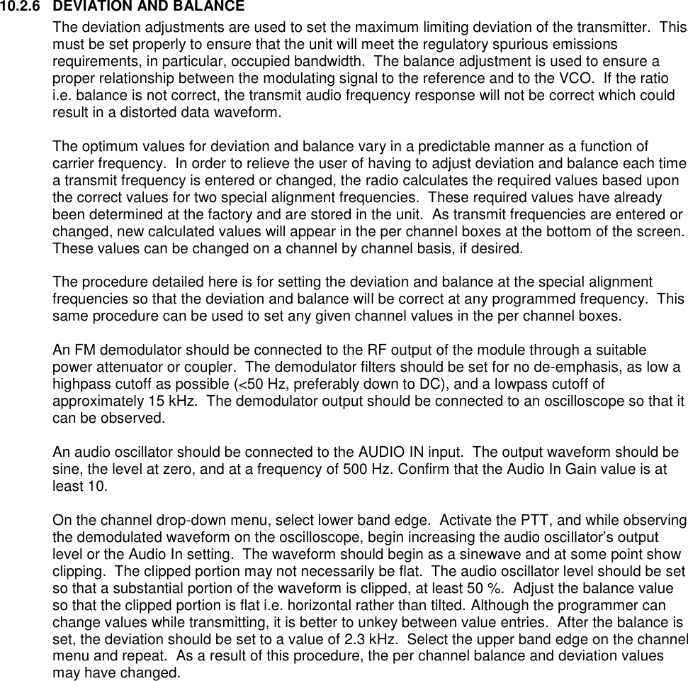 10.2.6  DEVIATION AND BALANCE The deviation adjustments are used to set the maximum limiting deviation of the transmitter.  This must be set properly to ensure that the unit will meet the regulatory spurious emissions requirements, in particular, occupied bandwidth.  The balance adjustment is used to ensure a proper relationship between the modulating signal to the reference and to the VCO.  If the ratio i.e. balance is not correct, the transmit audio frequency response will not be correct which could result in a distorted data waveform.    The optimum values for deviation and balance vary in a predictable manner as a function of carrier frequency.  In order to relieve the user of having to adjust deviation and balance each time a transmit frequency is entered or changed, the radio calculates the required values based upon the correct values for two special alignment frequencies.  These required values have already been determined at the factory and are stored in the unit.  As transmit frequencies are entered or changed, new calculated values will appear in the per channel boxes at the bottom of the screen.   These values can be changed on a channel by channel basis, if desired.    The procedure detailed here is for setting the deviation and balance at the special alignment frequencies so that the deviation and balance will be correct at any programmed frequency.  This same procedure can be used to set any given channel values in the per channel boxes.  An FM demodulator should be connected to the RF output of the module through a suitable power attenuator or coupler.  The demodulator filters should be set for no de-emphasis, as low a highpass cutoff as possible (&lt;50 Hz, preferably down to DC), and a lowpass cutoff of approximately 15 kHz.  The demodulator output should be connected to an oscilloscope so that it can be observed.    An audio oscillator should be connected to the AUDIO IN input.  The output waveform should be sine, the level at zero, and at a frequency of 500 Hz. Confirm that the Audio In Gain value is at least 10.    On the channel drop-down menu, select lower band edge.  Activate the PTT, and while observing the demodulated waveform on the oscilloscope, begin increasing the audio oscillator’s output level or the Audio In setting.  The waveform should begin as a sinewave and at some point show clipping.  The clipped portion may not necessarily be flat.  The audio oscillator level should be set so that a substantial portion of the waveform is clipped, at least 50 %.  Adjust the balance value so that the clipped portion is flat i.e. horizontal rather than tilted. Although the programmer can change values while transmitting, it is better to unkey between value entries.  After the balance is set, the deviation should be set to a value of 2.3 kHz.  Select the upper band edge on the channel menu and repeat.  As a result of this procedure, the per channel balance and deviation values may have changed.      