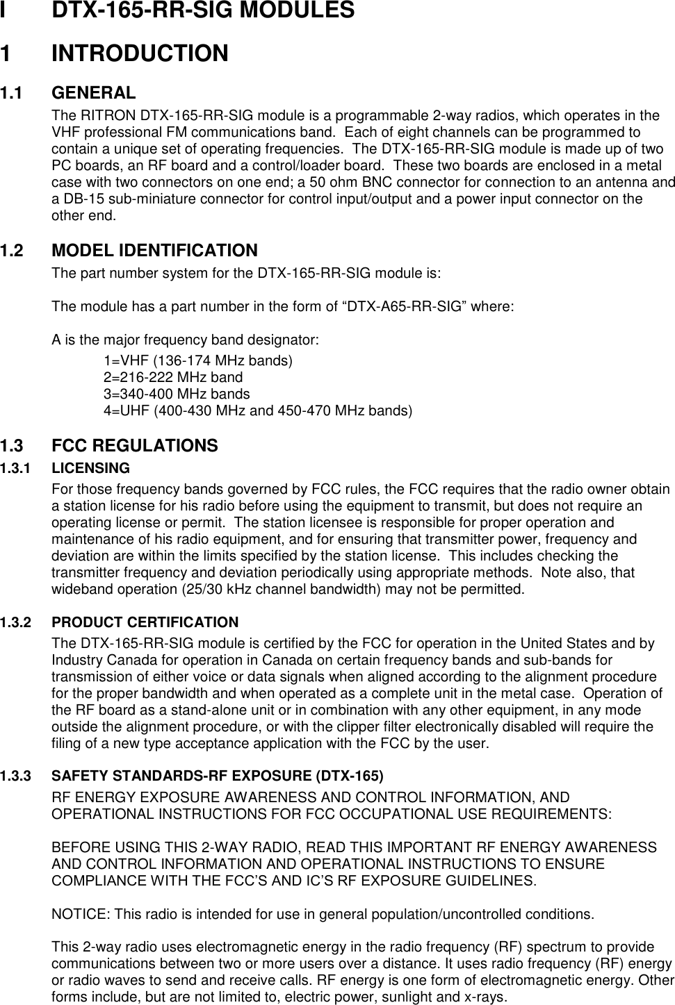 I   DTX-165-RR-SIG MODULES  1  INTRODUCTION  1.1  GENERAL The RITRON DTX-165-RR-SIG module is a programmable 2-way radios, which operates in the VHF professional FM communications band.  Each of eight channels can be programmed to contain a unique set of operating frequencies.  The DTX-165-RR-SIG module is made up of two PC boards, an RF board and a control/loader board.  These two boards are enclosed in a metal case with two connectors on one end; a 50 ohm BNC connector for connection to an antenna and a DB-15 sub-miniature connector for control input/output and a power input connector on the other end.    1.2  MODEL IDENTIFICATION The part number system for the DTX-165-RR-SIG module is:  The module has a part number in the form of “DTX-A65-RR-SIG” where:  A is the major frequency band designator:     1=VHF (136-174 MHz bands)     2=216-222 MHz band     3=340-400 MHz bands     4=UHF (400-430 MHz and 450-470 MHz bands)    1.3  FCC REGULATIONS 1.3.1 LICENSING For those frequency bands governed by FCC rules, the FCC requires that the radio owner obtain a station license for his radio before using the equipment to transmit, but does not require an operating license or permit.  The station licensee is responsible for proper operation and maintenance of his radio equipment, and for ensuring that transmitter power, frequency and deviation are within the limits specified by the station license.  This includes checking the transmitter frequency and deviation periodically using appropriate methods.  Note also, that wideband operation (25/30 kHz channel bandwidth) may not be permitted.  1.3.2 PRODUCT CERTIFICATION The DTX-165-RR-SIG module is certified by the FCC for operation in the United States and by Industry Canada for operation in Canada on certain frequency bands and sub-bands for transmission of either voice or data signals when aligned according to the alignment procedure for the proper bandwidth and when operated as a complete unit in the metal case.  Operation of the RF board as a stand-alone unit or in combination with any other equipment, in any mode outside the alignment procedure, or with the clipper filter electronically disabled will require the filing of a new type acceptance application with the FCC by the user.  1.3.3 SAFETY STANDARDS-RF EXPOSURE (DTX-165) RF ENERGY EXPOSURE AWARENESS AND CONTROL INFORMATION, AND OPERATIONAL INSTRUCTIONS FOR FCC OCCUPATIONAL USE REQUIREMENTS:  BEFORE USING THIS 2-WAY RADIO, READ THIS IMPORTANT RF ENERGY AWARENESS AND CONTROL INFORMATION AND OPERATIONAL INSTRUCTIONS TO ENSURE COMPLIANCE WITH THE FCC’S AND IC’S RF EXPOSURE GUIDELINES.   NOTICE: This radio is intended for use in general population/uncontrolled conditions.   This 2-way radio uses electromagnetic energy in the radio frequency (RF) spectrum to provide communications between two or more users over a distance. It uses radio frequency (RF) energy or radio waves to send and receive calls. RF energy is one form of electromagnetic energy. Other forms include, but are not limited to, electric power, sunlight and x-rays.  