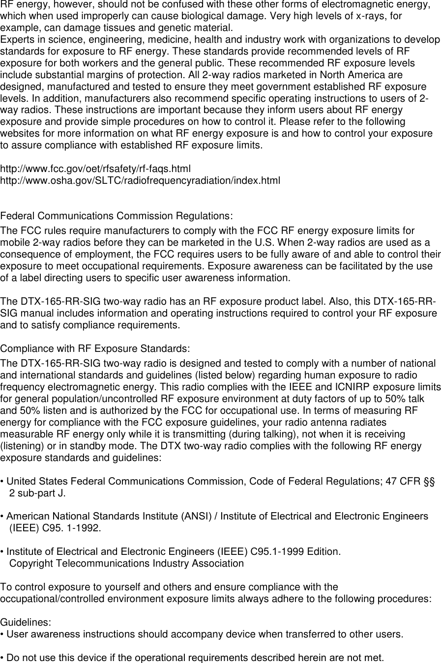 RF energy, however, should not be confused with these other forms of electromagnetic energy, which when used improperly can cause biological damage. Very high levels of x-rays, for example, can damage tissues and genetic material.  Experts in science, engineering, medicine, health and industry work with organizations to develop standards for exposure to RF energy. These standards provide recommended levels of RF exposure for both workers and the general public. These recommended RF exposure levels include substantial margins of protection. All 2-way radios marketed in North America are designed, manufactured and tested to ensure they meet government established RF exposure levels. In addition, manufacturers also recommend specific operating instructions to users of 2-way radios. These instructions are important because they inform users about RF energy exposure and provide simple procedures on how to control it. Please refer to the following websites for more information on what RF energy exposure is and how to control your exposure to assure compliance with established RF exposure limits.   http://www.fcc.gov/oet/rfsafety/rf-faqs.html  http://www.osha.gov/SLTC/radiofrequencyradiation/index.html    Federal Communications Commission Regulations:  The FCC rules require manufacturers to comply with the FCC RF energy exposure limits for mobile 2-way radios before they can be marketed in the U.S. When 2-way radios are used as a consequence of employment, the FCC requires users to be fully aware of and able to control their exposure to meet occupational requirements. Exposure awareness can be facilitated by the use of a label directing users to specific user awareness information.   The DTX-165-RR-SIG two-way radio has an RF exposure product label. Also, this DTX-165-RR-SIG manual includes information and operating instructions required to control your RF exposure and to satisfy compliance requirements.   Compliance with RF Exposure Standards:  The DTX-165-RR-SIG two-way radio is designed and tested to comply with a number of national and international standards and guidelines (listed below) regarding human exposure to radio frequency electromagnetic energy. This radio complies with the IEEE and ICNIRP exposure limits for general population/uncontrolled RF exposure environment at duty factors of up to 50% talk and 50% listen and is authorized by the FCC for occupational use. In terms of measuring RF energy for compliance with the FCC exposure guidelines, your radio antenna radiates measurable RF energy only while it is transmitting (during talking), not when it is receiving (listening) or in standby mode. The DTX two-way radio complies with the following RF energy exposure standards and guidelines:   • United States Federal Communications Commission, Code of Federal Regulations; 47 CFR §§ 2 sub-part J.   • American National Standards Institute (ANSI) / Institute of Electrical and Electronic Engineers (IEEE) C95. 1-1992.   • Institute of Electrical and Electronic Engineers (IEEE) C95.1-1999 Edition.  Copyright Telecommunications Industry Association   To control exposure to yourself and others and ensure compliance with the occupational/controlled environment exposure limits always adhere to the following procedures:    Guidelines:  • User awareness instructions should accompany device when transferred to other users.   • Do not use this device if the operational requirements described herein are not met.      