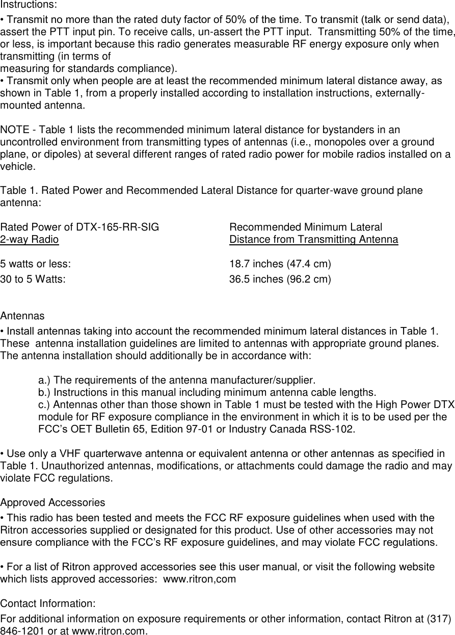 Instructions:  • Transmit no more than the rated duty factor of 50% of the time. To transmit (talk or send data), assert the PTT input pin. To receive calls, un-assert the PTT input.  Transmitting 50% of the time, or less, is important because this radio generates measurable RF energy exposure only when transmitting (in terms of  measuring for standards compliance).  • Transmit only when people are at least the recommended minimum lateral distance away, as shown in Table 1, from a properly installed according to installation instructions, externally-mounted antenna.   NOTE - Table 1 lists the recommended minimum lateral distance for bystanders in an uncontrolled environment from transmitting types of antennas (i.e., monopoles over a ground plane, or dipoles) at several different ranges of rated radio power for mobile radios installed on a vehicle.   Table 1. Rated Power and Recommended Lateral Distance for quarter-wave ground plane antenna:  Rated Power of DTX-165-RR-SIG    Recommended Minimum Lateral 2-way Radio           Distance from Transmitting Antenna  5 watts or less:          18.7 inches (47.4 cm)       30 to 5 Watts:                       36.5 inches (96.2 cm)     Antennas  • Install antennas taking into account the recommended minimum lateral distances in Table 1. These  antenna installation guidelines are limited to antennas with appropriate ground planes. The antenna installation should additionally be in accordance with:   a.) The requirements of the antenna manufacturer/supplier.  b.) Instructions in this manual including minimum antenna cable lengths.  c.) Antennas other than those shown in Table 1 must be tested with the High Power DTX module for RF exposure compliance in the environment in which it is to be used per the FCC’s OET Bulletin 65, Edition 97-01 or Industry Canada RSS-102.  • Use only a VHF quarterwave antenna or equivalent antenna or other antennas as specified in Table 1. Unauthorized antennas, modifications, or attachments could damage the radio and may violate FCC regulations.   Approved Accessories  • This radio has been tested and meets the FCC RF exposure guidelines when used with the Ritron accessories supplied or designated for this product. Use of other accessories may not ensure compliance with the FCC’s RF exposure guidelines, and may violate FCC regulations.   • For a list of Ritron approved accessories see this user manual, or visit the following website which lists approved accessories:  www.ritron,com  Contact Information: For additional information on exposure requirements or other information, contact Ritron at (317) 846-1201 or at www.ritron.com.  