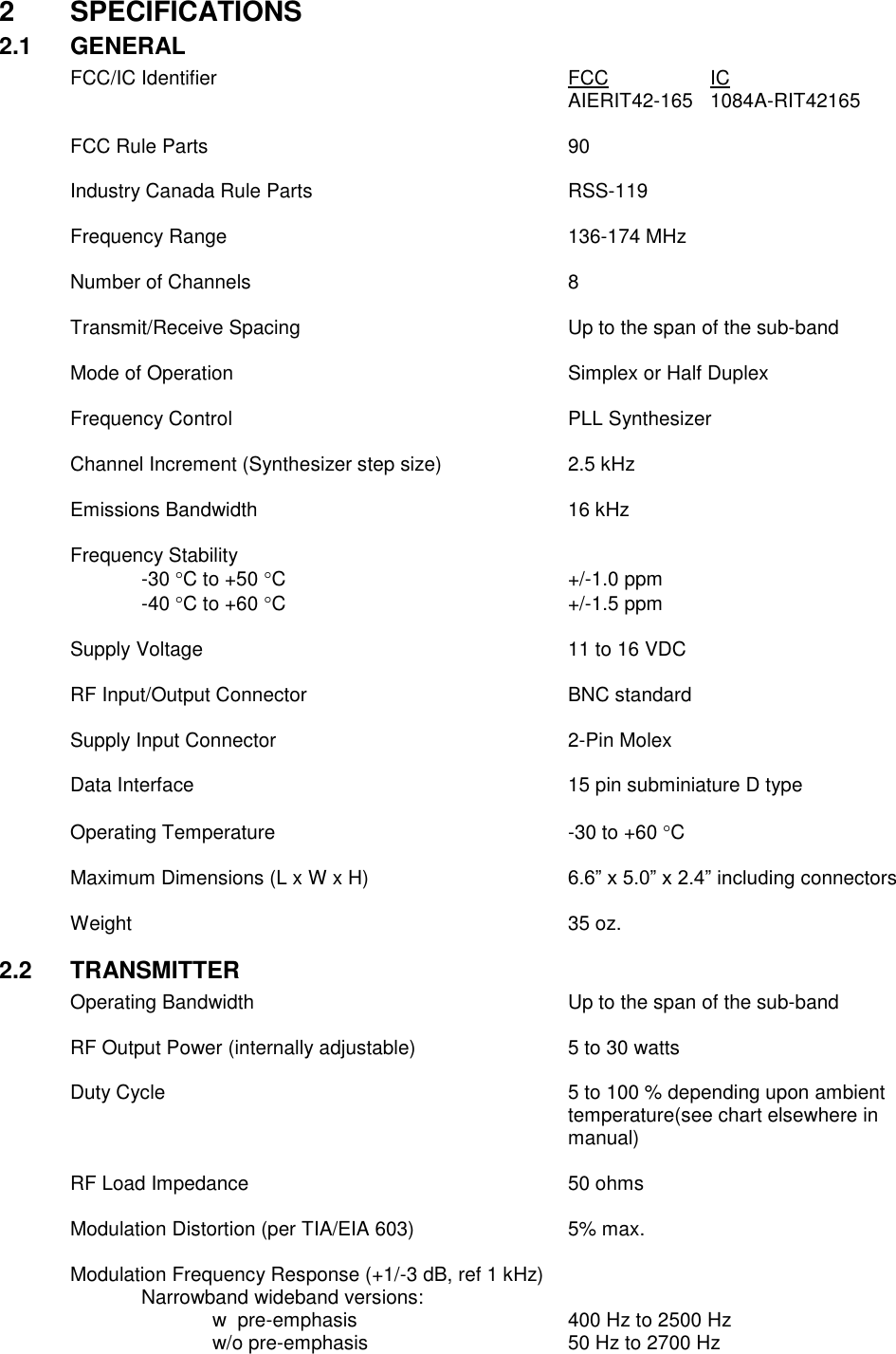 2  SPECIFICATIONS 2.1  GENERAL FCC/IC Identifier          FCC    IC               AIERIT42-165   1084A-RIT42165        FCC Rule Parts           90   Industry Canada Rule Parts        RSS-119    Frequency Range          136-174 MHz    Number of Channels          8  Transmit/Receive Spacing        Up to the span of the sub-band      Mode of Operation          Simplex or Half Duplex      Frequency Control          PLL Synthesizer  Channel Increment (Synthesizer step size)    2.5 kHz  Emissions Bandwidth          16 kHz  Frequency Stability -30 C to +50 C        +/-1.0 ppm -40 C to +60 C        +/-1.5 ppm  Supply Voltage            11 to 16 VDC  RF Input/Output Connector        BNC standard  Supply Input Connector         2-Pin Molex  Data Interface            15 pin subminiature D type  Operating Temperature         -30 to +60 C  Maximum Dimensions (L x W x H)  6.6” x 5.0” x 2.4” including connectors  Weight              35 oz.  2.2  TRANSMITTER Operating Bandwidth          Up to the span of the sub-band      RF Output Power (internally adjustable)      5 to 30 watts      Duty Cycle  5 to 100 % depending upon ambient temperature(see chart elsewhere in manual)  RF Load Impedance          50 ohms  Modulation Distortion (per TIA/EIA 603)      5% max.  Modulation Frequency Response (+1/-3 dB, ref 1 kHz)   Narrowband wideband versions:       w  pre-emphasis       400 Hz to 2500 Hz       w/o pre-emphasis      50 Hz to 2700 Hz         