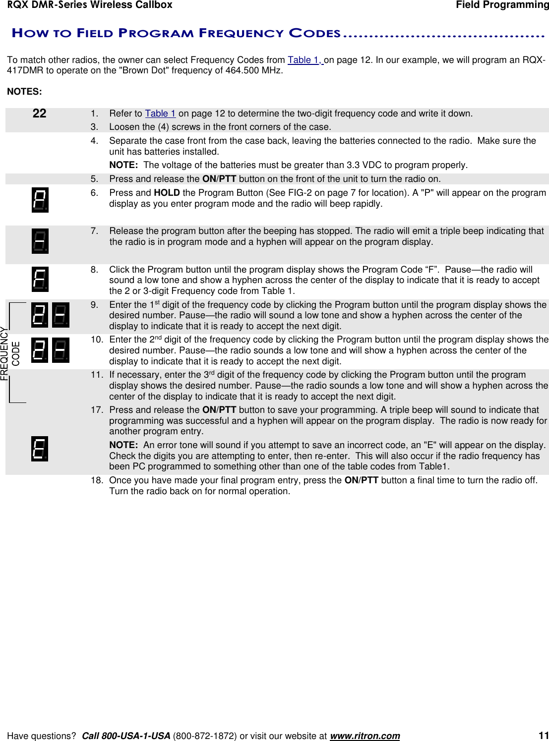 RQX DMR-Series Wireless Callbox  Field Programming     Have questions?  Call 800-USA-1-USA (800-872-1872) or visit our website at www.ritron.com   11  HOW TO FIELD PROGRAM FREQUENCY CODES .......................................   To match other radios, the owner can select Frequency Codes from Table 1, on page 12. In our example, we will program an RQX-417DMR to operate on the &quot;Brown Dot&quot; frequency of 464.500 MHz.    NOTES:     1.  Refer to Table 1 on page 12 to determine the two-digit frequency code and write it down.    3.  Loosen the (4) screws in the front corners of the case.  4.  Separate the case front from the case back, leaving the batteries connected to the radio.  Make sure the unit has batteries installed.  NOTE:  The voltage of the batteries must be greater than 3.3 VDC to program properly.    5.  Press and release the ON/PTT button on the front of the unit to turn the radio on. 6.  Press and HOLD the Program Button (See FIG-2 on page 7 for location). A &quot;P&quot; will appear on the program display as you enter program mode and the radio will beep rapidly.     7.  Release the program button after the beeping has stopped. The radio will emit a triple beep indicating that the radio is in program mode and a hyphen will appear on the program display.    8. Click the Program button until the program display shows the Program Code “F”.  Pause—the radio will sound a low tone and show a hyphen across the center of the display to indicate that it is ready to accept the 2 or 3-digit Frequency code from Table 1.    9.  Enter the 1st digit of the frequency code by clicking the Program button until the program display shows the desired number. Pause—the radio will sound a low tone and show a hyphen across the center of the display to indicate that it is ready to accept the next digit.    10.  Enter the 2nd digit of the frequency code by clicking the Program button until the program display shows the desired number. Pause—the radio sounds a low tone and will show a hyphen across the center of the display to indicate that it is ready to accept the next digit.  11.  If necessary, enter the 3rd digit of the frequency code by clicking the Program button until the program display shows the desired number. Pause—the radio sounds a low tone and will show a hyphen across the center of the display to indicate that it is ready to accept the next digit.    17.  Press and release the ON/PTT button to save your programming. A triple beep will sound to indicate that programming was successful and a hyphen will appear on the program display.  The radio is now ready for another program entry.     NOTE:  An error tone will sound if you attempt to save an incorrect code, an &quot;E&quot; will appear on the display.  Check the digits you are attempting to enter, then re-enter.  This will also occur if the radio frequency has been PC programmed to something other than one of the table codes from Table1.    18.  Once you have made your final program entry, press the ON/PTT button a final time to turn the radio off.  Turn the radio back on for normal operation.  22  