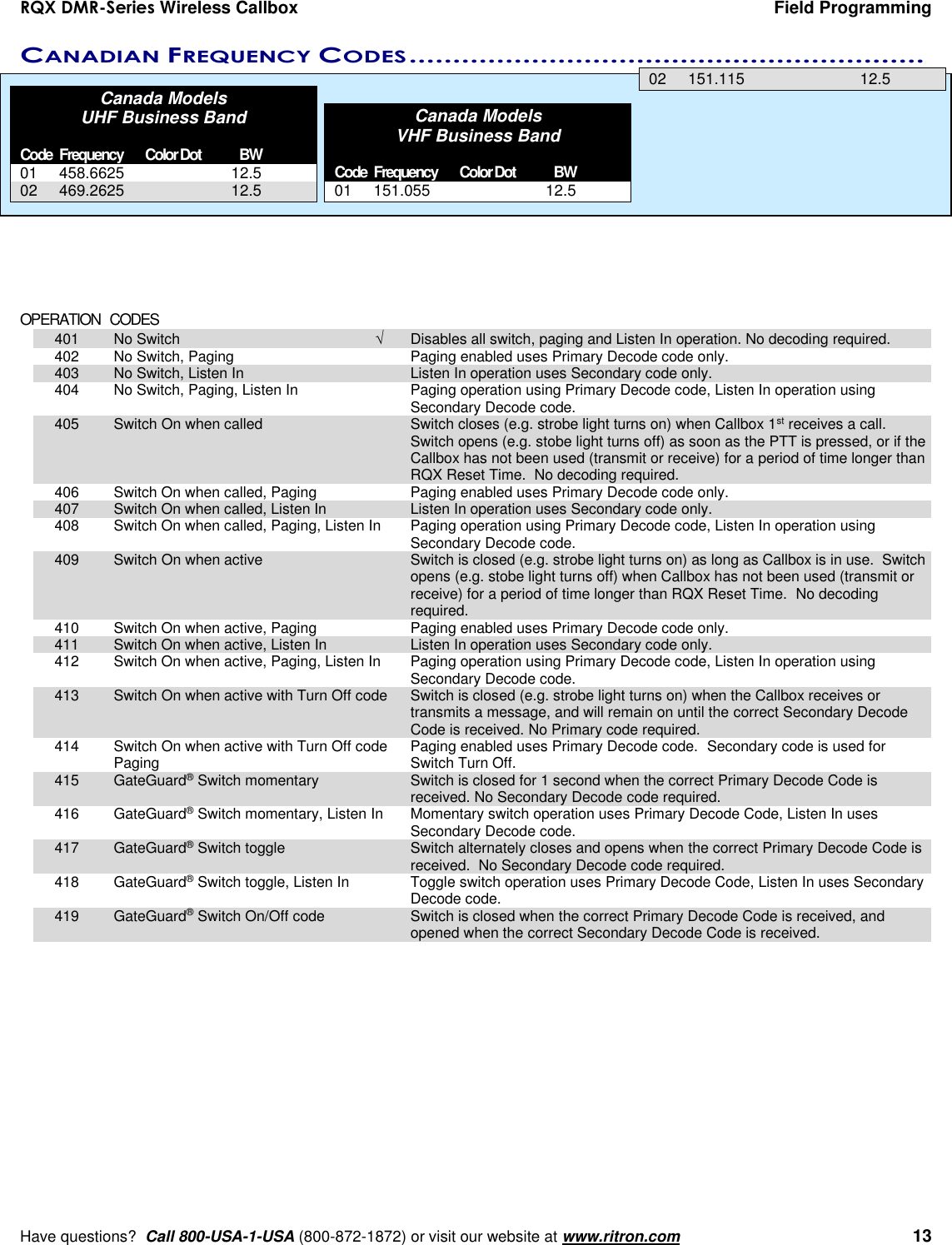 RQX DMR-Series Wireless Callbox  Field Programming     Have questions?  Call 800-USA-1-USA (800-872-1872) or visit our website at www.ritron.com   13 CANADIAN FREQUENCY CODES ...........................................................   Canada Models UHF Business Band  Code Frequency  Color Dot  BW 01  458.6625    12.5 02  469.2625    12.5   Canada Models  VHF Business Band  Code Frequency  Color Dot  BW 01  151.055    12.5 02  151.115    12.5             OPERATION   CODES   401  No Switch    Disables all switch, paging and Listen In operation. No decoding required.  402  No Switch, Paging    Paging enabled uses Primary Decode code only.    403  No Switch, Listen In    Listen In operation uses Secondary code only.   404  No Switch, Paging, Listen In    Paging operation using Primary Decode code, Listen In operation using          Secondary Decode code.  405  Switch On when called    Switch closes (e.g. strobe light turns on) when Callbox 1st receives a call. Switch opens (e.g. stobe light turns off) as soon as the PTT is pressed, or if the Callbox has not been used (transmit or receive) for a period of time longer than RQX Reset Time.  No decoding required.  406  Switch On when called, Paging    Paging enabled uses Primary Decode code only.    407  Switch On when called, Listen In    Listen In operation uses Secondary code only.   408  Switch On when called, Paging, Listen In  Paging operation using Primary Decode code, Listen In operation using          Secondary Decode code.  409  Switch On when active    Switch is closed (e.g. strobe light turns on) as long as Callbox is in use.  Switch opens (e.g. stobe light turns off) when Callbox has not been used (transmit or receive) for a period of time longer than RQX Reset Time.  No decoding required.  410  Switch On when active, Paging    Paging enabled uses Primary Decode code only.    411  Switch On when active, Listen In    Listen In operation uses Secondary code only.   412  Switch On when active, Paging, Listen In  Paging operation using Primary Decode code, Listen In operation using          Secondary Decode code.  413  Switch On when active with Turn Off code  Switch is closed (e.g. strobe light turns on) when the Callbox receives or transmits a message, and will remain on until the correct Secondary Decode Code is received. No Primary code required.  414  Switch On when active with Turn Off code  Paging enabled uses Primary Decode code.  Secondary code is used for      Paging     Switch Turn Off.  415  GateGuard® Switch momentary    Switch is closed for 1 second when the correct Primary Decode Code is received. No Secondary Decode code required.  416  GateGuard® Switch momentary, Listen In  Momentary switch operation uses Primary Decode Code, Listen In uses Secondary Decode code.  417  GateGuard® Switch toggle    Switch alternately closes and opens when the correct Primary Decode Code is received.  No Secondary Decode code required.  418  GateGuard® Switch toggle, Listen In    Toggle switch operation uses Primary Decode Code, Listen In uses Secondary Decode code.   419  GateGuard® Switch On/Off code    Switch is closed when the correct Primary Decode Code is received, and opened when the correct Secondary Decode Code is received.