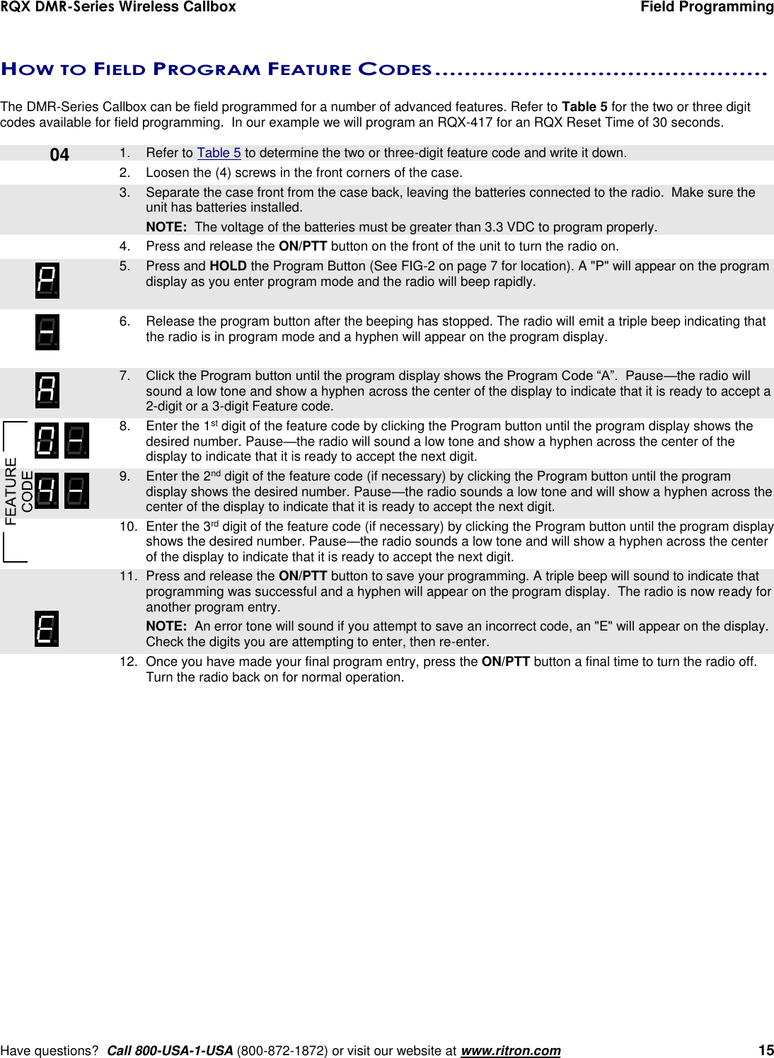 RQX DMR-Series Wireless Callbox  Field Programming     Have questions?  Call 800-USA-1-USA (800-872-1872) or visit our website at www.ritron.com   15   HOW TO FIELD PROGRAM FEATURE CODES .............................................   The DMR-Series Callbox can be field programmed for a number of advanced features. Refer to Table 5 for the two or three digit codes available for field programming.  In our example we will program an RQX-417 for an RQX Reset Time of 30 seconds.      1.  Refer to Table 5 to determine the two or three-digit feature code and write it down. 2.  Loosen the (4) screws in the front corners of the case.     3.  Separate the case front from the case back, leaving the batteries connected to the radio.  Make sure the unit has batteries installed.     NOTE:  The voltage of the batteries must be greater than 3.3 VDC to program properly. 4.  Press and release the ON/PTT button on the front of the unit to turn the radio on.    5.  Press and HOLD the Program Button (See FIG-2 on page 7 for location). A &quot;P&quot; will appear on the program display as you enter program mode and the radio will beep rapidly.  6.  Release the program button after the beeping has stopped. The radio will emit a triple beep indicating that the radio is in program mode and a hyphen will appear on the program display.     7. Click the Program button until the program display shows the Program Code “A”.  Pause—the radio will sound a low tone and show a hyphen across the center of the display to indicate that it is ready to accept a 2-digit or a 3-digit Feature code.    8.  Enter the 1st digit of the feature code by clicking the Program button until the program display shows the desired number. Pause—the radio will sound a low tone and show a hyphen across the center of the display to indicate that it is ready to accept the next digit.    9.  Enter the 2nd digit of the feature code (if necessary) by clicking the Program button until the program display shows the desired number. Pause—the radio sounds a low tone and will show a hyphen across the center of the display to indicate that it is ready to accept the next digit.    10.  Enter the 3rd digit of the feature code (if necessary) by clicking the Program button until the program display shows the desired number. Pause—the radio sounds a low tone and will show a hyphen across the center of the display to indicate that it is ready to accept the next digit.    11.  Press and release the ON/PTT button to save your programming. A triple beep will sound to indicate that programming was successful and a hyphen will appear on the program display.  The radio is now ready for another program entry.     NOTE:  An error tone will sound if you attempt to save an incorrect code, an &quot;E&quot; will appear on the display.  Check the digits you are attempting to enter, then re-enter.    12.  Once you have made your final program entry, press the ON/PTT button a final time to turn the radio off.  Turn the radio back on for normal operation.  04 