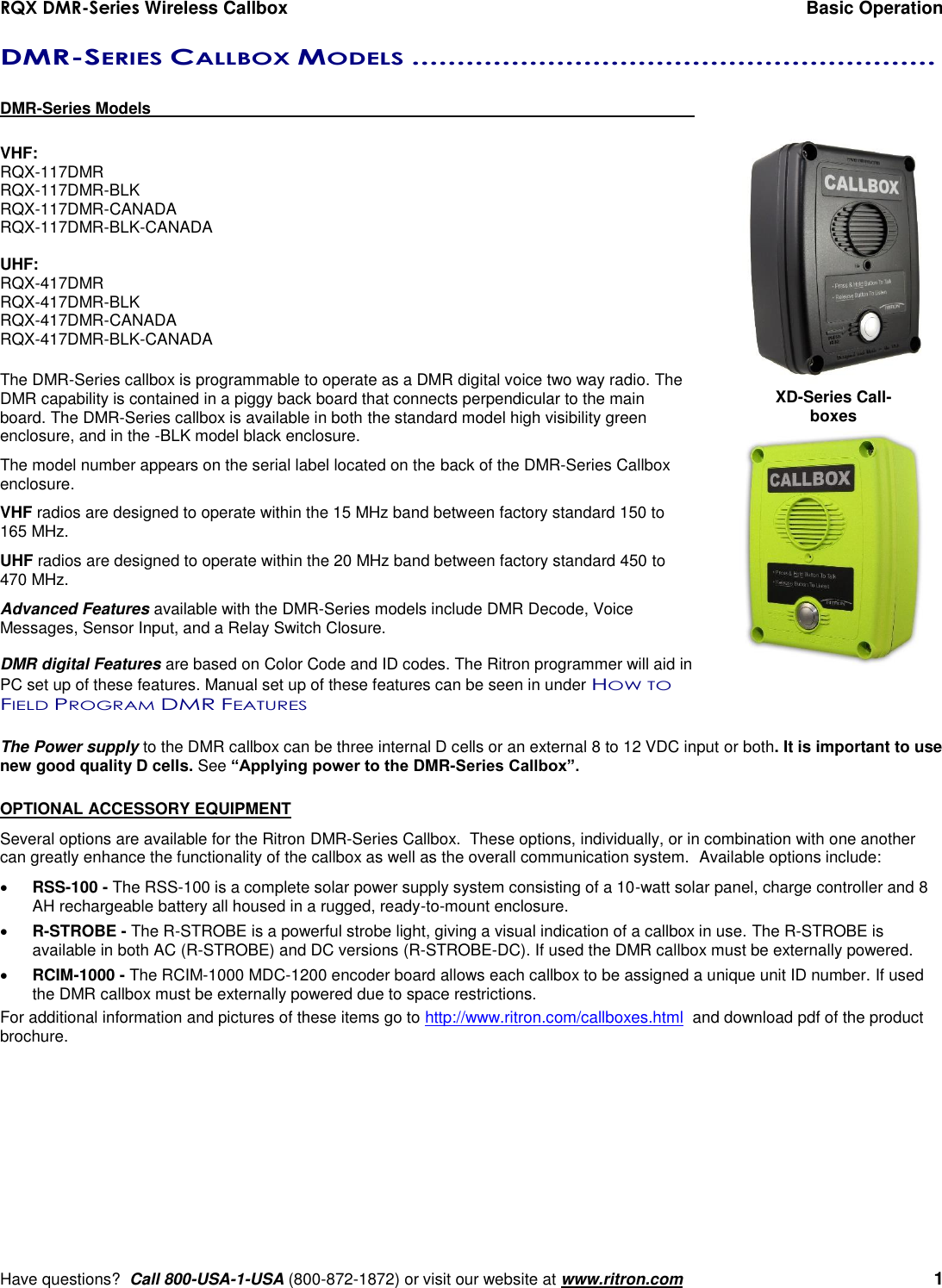 RQX DMR-Series Wireless Callbox  Basic Operation     Have questions?  Call 800-USA-1-USA (800-872-1872) or visit our website at www.ritron.com   1 DMR-SERIES CALLBOX MODELS ..........................................................   DMR-Series Models      VHF: RQX-117DMR RQX-117DMR-BLK RQX-117DMR-CANADA RQX-117DMR-BLK-CANADA  UHF: RQX-417DMR RQX-417DMR-BLK RQX-417DMR-CANADA RQX-417DMR-BLK-CANADA  The DMR-Series callbox is programmable to operate as a DMR digital voice two way radio. The DMR capability is contained in a piggy back board that connects perpendicular to the main board. The DMR-Series callbox is available in both the standard model high visibility green enclosure, and in the -BLK model black enclosure. The model number appears on the serial label located on the back of the DMR-Series Callbox enclosure.  VHF radios are designed to operate within the 15 MHz band between factory standard 150 to 165 MHz. UHF radios are designed to operate within the 20 MHz band between factory standard 450 to 470 MHz.  Advanced Features available with the DMR-Series models include DMR Decode, Voice Messages, Sensor Input, and a Relay Switch Closure.  DMR digital Features are based on Color Code and ID codes. The Ritron programmer will aid in PC set up of these features. Manual set up of these features can be seen in under HOW TO FIELD PROGRAM DMR FEATURES  The Power supply to the DMR callbox can be three internal D cells or an external 8 to 12 VDC input or both. It is important to use new good quality D cells. See “Applying power to the DMR-Series Callbox”.  OPTIONAL ACCESSORY EQUIPMENT Several options are available for the Ritron DMR-Series Callbox.  These options, individually, or in combination with one another can greatly enhance the functionality of the callbox as well as the overall communication system.  Available options include:  RSS-100 - The RSS-100 is a complete solar power supply system consisting of a 10-watt solar panel, charge controller and 8 AH rechargeable battery all housed in a rugged, ready-to-mount enclosure.  R-STROBE - The R-STROBE is a powerful strobe light, giving a visual indication of a callbox in use. The R-STROBE is available in both AC (R-STROBE) and DC versions (R-STROBE-DC). If used the DMR callbox must be externally powered.  RCIM-1000 - The RCIM-1000 MDC-1200 encoder board allows each callbox to be assigned a unique unit ID number. If used the DMR callbox must be externally powered due to space restrictions. For additional information and pictures of these items go to http://www.ritron.com/callboxes.html  and download pdf of the product brochure. XD-Series Call-boxes 