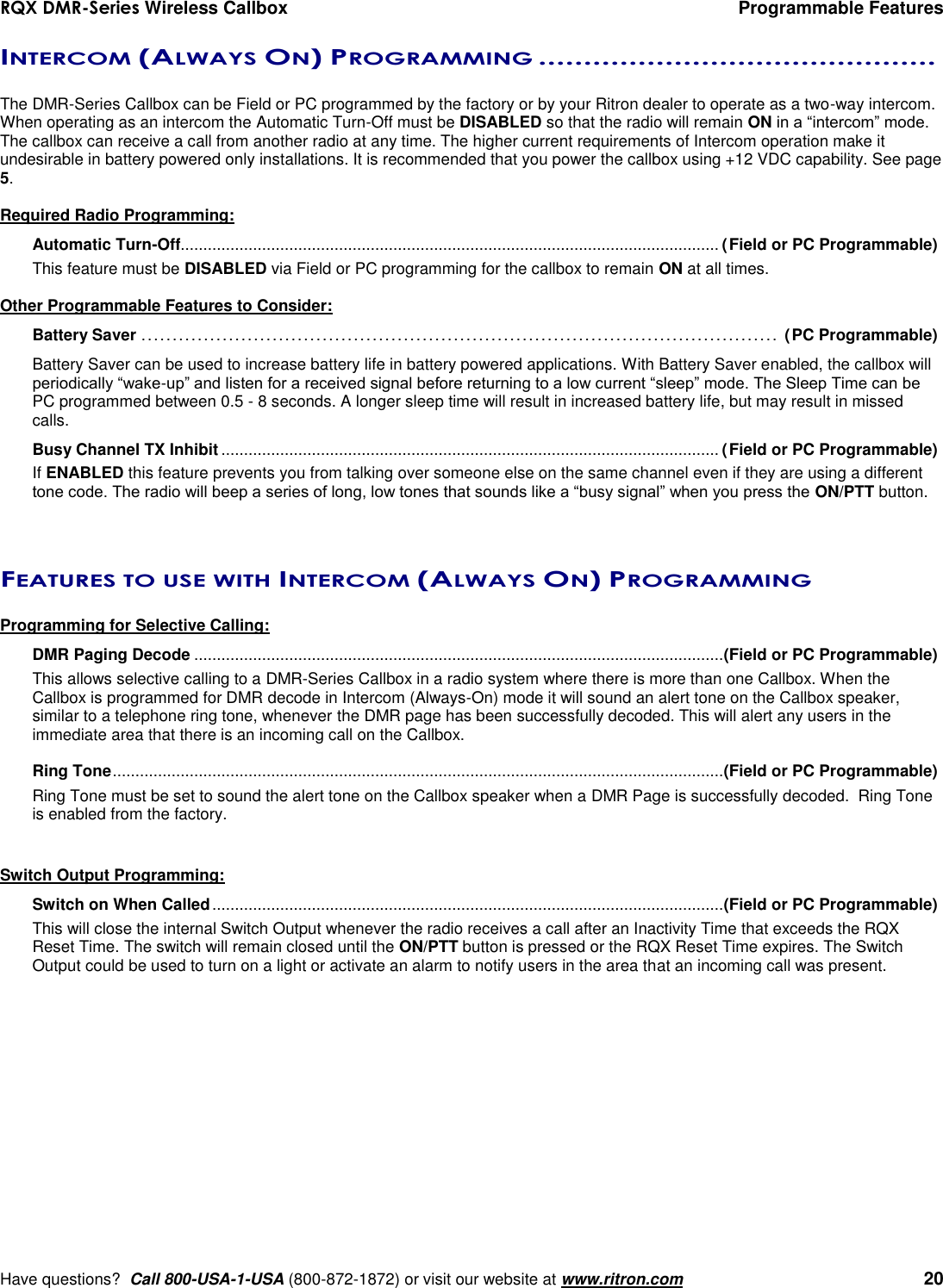 RQX DMR-Series Wireless Callbox  Programmable Features     Have questions?  Call 800-USA-1-USA (800-872-1872) or visit our website at www.ritron.com   20 INTERCOM (ALWAYS ON) PROGRAMMING ............................................   The DMR-Series Callbox can be Field or PC programmed by the factory or by your Ritron dealer to operate as a two-way intercom.  When operating as an intercom the Automatic Turn-Off must be DISABLED so that the radio will remain ON in a “intercom” mode. The callbox can receive a call from another radio at any time. The higher current requirements of Intercom operation make it undesirable in battery powered only installations. It is recommended that you power the callbox using +12 VDC capability. See page 5.  Required Radio Programming: Automatic Turn-Off....................................................................................................................... (Field or PC Programmable) This feature must be DISABLED via Field or PC programming for the callbox to remain ON at all times.  Other Programmable Features to Consider: Battery Saver ...................................................................................................... (PC Programmable)  Battery Saver can be used to increase battery life in battery powered applications. With Battery Saver enabled, the callbox will periodically “wake-up” and listen for a received signal before returning to a low current “sleep” mode. The Sleep Time can be PC programmed between 0.5 - 8 seconds. A longer sleep time will result in increased battery life, but may result in missed calls. Busy Channel TX Inhibit .............................................................................................................. (Field or PC Programmable) If ENABLED this feature prevents you from talking over someone else on the same channel even if they are using a different tone code. The radio will beep a series of long, low tones that sounds like a “busy signal” when you press the ON/PTT button.   FEATURES TO USE WITH INTERCOM (ALWAYS ON) PROGRAMMING  Programming for Selective Calling: DMR Paging Decode ..................................................................................................................... (Field or PC Programmable) This allows selective calling to a DMR-Series Callbox in a radio system where there is more than one Callbox. When the Callbox is programmed for DMR decode in Intercom (Always-On) mode it will sound an alert tone on the Callbox speaker, similar to a telephone ring tone, whenever the DMR page has been successfully decoded. This will alert any users in the immediate area that there is an incoming call on the Callbox.  Ring Tone ....................................................................................................................................... (Field or PC Programmable) Ring Tone must be set to sound the alert tone on the Callbox speaker when a DMR Page is successfully decoded.  Ring Tone is enabled from the factory.   Switch Output Programming: Switch on When Called ................................................................................................................. (Field or PC Programmable) This will close the internal Switch Output whenever the radio receives a call after an Inactivity Time that exceeds the RQX Reset Time. The switch will remain closed until the ON/PTT button is pressed or the RQX Reset Time expires. The Switch Output could be used to turn on a light or activate an alarm to notify users in the area that an incoming call was present.
