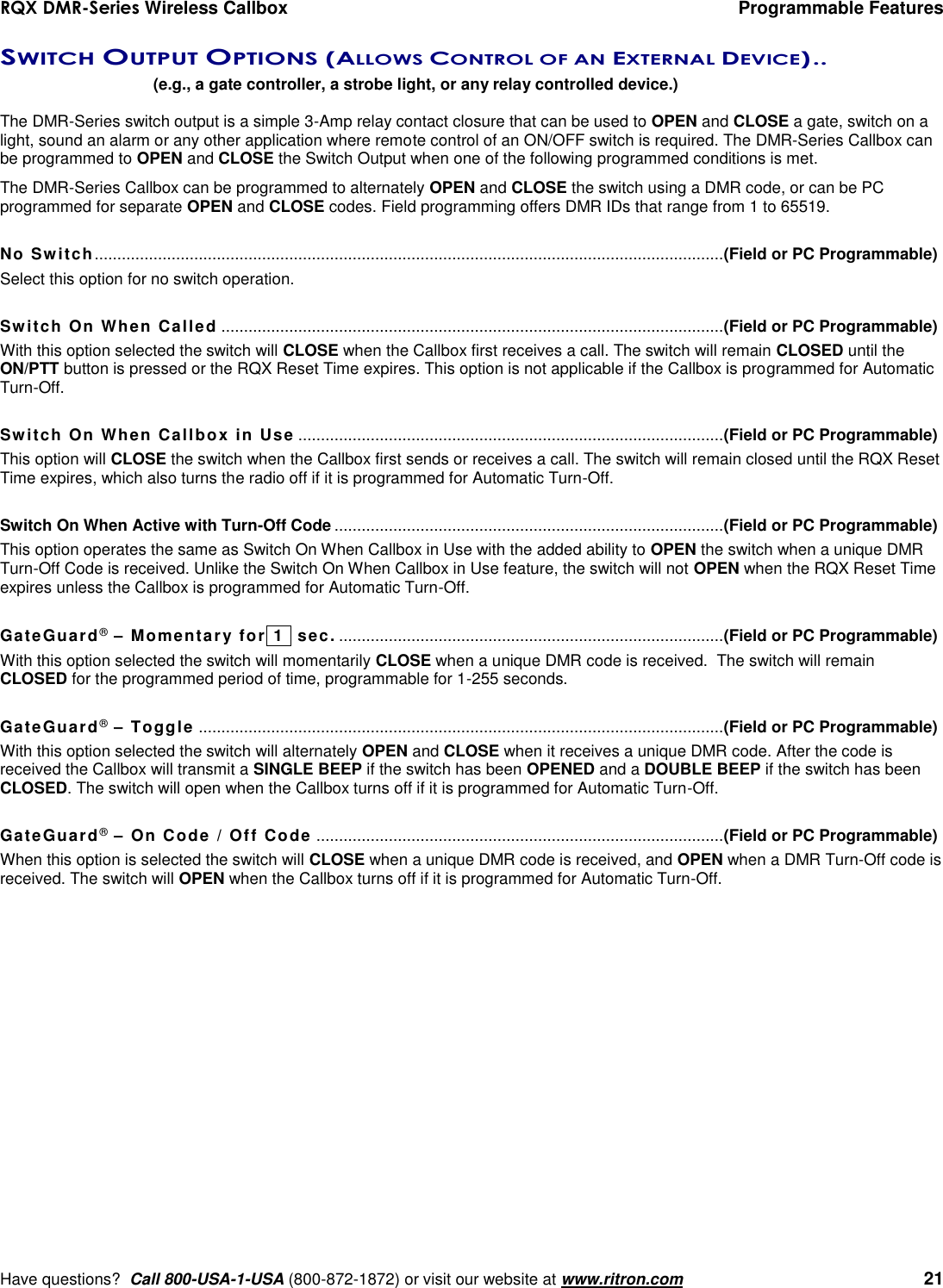 RQX DMR-Series Wireless Callbox  Programmable Features     Have questions?  Call 800-USA-1-USA (800-872-1872) or visit our website at www.ritron.com   21 SWITCH OUTPUT OPTIONS (ALLOWS CONTROL OF AN EXTERNAL DEVICE) ..  (e.g., a gate controller, a strobe light, or any relay controlled device.)  The DMR-Series switch output is a simple 3-Amp relay contact closure that can be used to OPEN and CLOSE a gate, switch on a light, sound an alarm or any other application where remote control of an ON/OFF switch is required. The DMR-Series Callbox can be programmed to OPEN and CLOSE the Switch Output when one of the following programmed conditions is met.  The DMR-Series Callbox can be programmed to alternately OPEN and CLOSE the switch using a DMR code, or can be PC programmed for separate OPEN and CLOSE codes. Field programming offers DMR IDs that range from 1 to 65519.  No Switch........................................................................................................................................... (Field or PC Programmable) Select this option for no switch operation.  Switch On When Called ............................................................................................................... (Field or PC Programmable) With this option selected the switch will CLOSE when the Callbox first receives a call. The switch will remain CLOSED until the ON/PTT button is pressed or the RQX Reset Time expires. This option is not applicable if the Callbox is programmed for Automatic Turn-Off.  Switch On When Callbox in Use .............................................................................................. (Field or PC Programmable) This option will CLOSE the switch when the Callbox first sends or receives a call. The switch will remain closed until the RQX Reset Time expires, which also turns the radio off if it is programmed for Automatic Turn-Off.  Switch On When Active with Turn-Off Code ...................................................................................... (Field or PC Programmable) This option operates the same as Switch On When Callbox in Use with the added ability to OPEN the switch when a unique DMR Turn-Off Code is received. Unlike the Switch On When Callbox in Use feature, the switch will not OPEN when the RQX Reset Time expires unless the Callbox is programmed for Automatic Turn-Off.   GateGuard® – Momentary for 1   sec. ..................................................................................... (Field or PC Programmable) With this option selected the switch will momentarily CLOSE when a unique DMR code is received.  The switch will remain CLOSED for the programmed period of time, programmable for 1-255 seconds.   GateGuard® – Toggle .................................................................................................................... (Field or PC Programmable) With this option selected the switch will alternately OPEN and CLOSE when it receives a unique DMR code. After the code is received the Callbox will transmit a SINGLE BEEP if the switch has been OPENED and a DOUBLE BEEP if the switch has been CLOSED. The switch will open when the Callbox turns off if it is programmed for Automatic Turn-Off.   GateGuard® – On Code / Off Code .......................................................................................... (Field or PC Programmable) When this option is selected the switch will CLOSE when a unique DMR code is received, and OPEN when a DMR Turn-Off code is received. The switch will OPEN when the Callbox turns off if it is programmed for Automatic Turn-Off.              