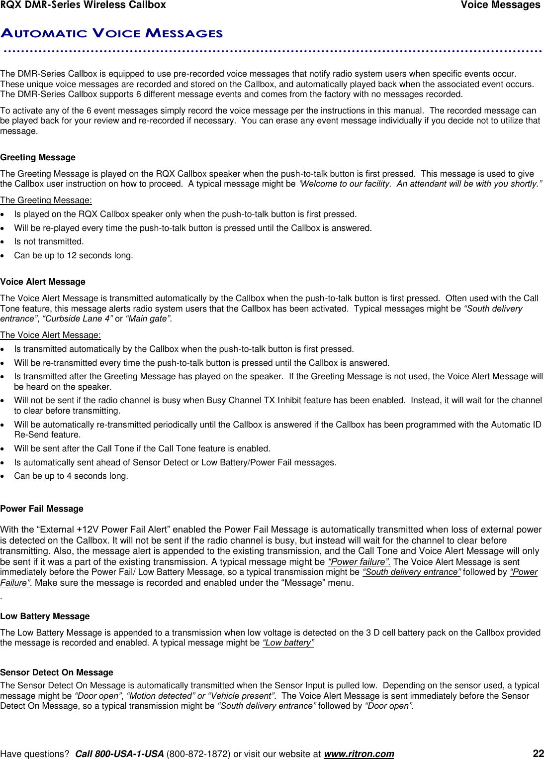 RQX DMR-Series Wireless Callbox  Voice Messages     Have questions?  Call 800-USA-1-USA (800-872-1872) or visit our website at www.ritron.com   22 AUTOMATIC VOICE MESSAGES  ............................................................................................................................   The DMR-Series Callbox is equipped to use pre-recorded voice messages that notify radio system users when specific events occur.  These unique voice messages are recorded and stored on the Callbox, and automatically played back when the associated event occurs.  The DMR-Series Callbox supports 6 different message events and comes from the factory with no messages recorded.   To activate any of the 6 event messages simply record the voice message per the instructions in this manual.  The recorded message can be played back for your review and re-recorded if necessary.  You can erase any event message individually if you decide not to utilize that message.  Greeting Message The Greeting Message is played on the RQX Callbox speaker when the push-to-talk button is first pressed.  This message is used to give the Callbox user instruction on how to proceed.  A typical message might be ‘Welcome to our facility.  An attendant will be with you shortly.”   The Greeting Message:   Is played on the RQX Callbox speaker only when the push-to-talk button is first pressed.   Will be re-played every time the push-to-talk button is pressed until the Callbox is answered.   Is not transmitted.   Can be up to 12 seconds long.  Voice Alert Message The Voice Alert Message is transmitted automatically by the Callbox when the push-to-talk button is first pressed.  Often used with the Call Tone feature, this message alerts radio system users that the Callbox has been activated.  Typical messages might be “South delivery entrance”, “Curbside Lane 4” or “Main gate”.  The Voice Alert Message:   Is transmitted automatically by the Callbox when the push-to-talk button is first pressed.     Will be re-transmitted every time the push-to-talk button is pressed until the Callbox is answered.    Is transmitted after the Greeting Message has played on the speaker.  If the Greeting Message is not used, the Voice Alert Message will be heard on the speaker.   Will not be sent if the radio channel is busy when Busy Channel TX Inhibit feature has been enabled.  Instead, it will wait for the channel to clear before transmitting.   Will be automatically re-transmitted periodically until the Callbox is answered if the Callbox has been programmed with the Automatic ID Re-Send feature.   Will be sent after the Call Tone if the Call Tone feature is enabled.   Is automatically sent ahead of Sensor Detect or Low Battery/Power Fail messages.   Can be up to 4 seconds long.  Power Fail Message  With the “External +12V Power Fail Alert” enabled the Power Fail Message is automatically transmitted when loss of external power is detected on the Callbox. It will not be sent if the radio channel is busy, but instead will wait for the channel to clear before transmitting. Also, the message alert is appended to the existing transmission, and the Call Tone and Voice Alert Message will only be sent if it was a part of the existing transmission. A typical message might be “Power failure”. The Voice Alert Message is sent immediately before the Power Fail/ Low Battery Message, so a typical transmission might be “South delivery entrance” followed by “Power Failure”. Make sure the message is recorded and enabled under the “Message” menu. .   Low Battery Message The Low Battery Message is appended to a transmission when low voltage is detected on the 3 D cell battery pack on the Callbox provided the message is recorded and enabled. A typical message might be “Low battery”  Sensor Detect On Message The Sensor Detect On Message is automatically transmitted when the Sensor Input is pulled low.  Depending on the sensor used, a typical message might be “Door open”, “Motion detected” or “Vehicle present”.  The Voice Alert Message is sent immediately before the Sensor Detect On Message, so a typical transmission might be “South delivery entrance” followed by “Door open”.   