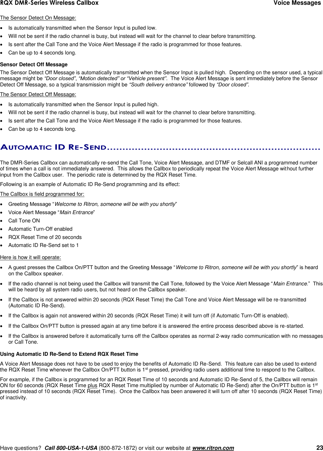 RQX DMR-Series Wireless Callbox  Voice Messages     Have questions?  Call 800-USA-1-USA (800-872-1872) or visit our website at www.ritron.com   23 The Sensor Detect On Message:   Is automatically transmitted when the Sensor Input is pulled low.   Will not be sent if the radio channel is busy, but instead will wait for the channel to clear before transmitting.   Is sent after the Call Tone and the Voice Alert Message if the radio is programmed for those features.     Can be up to 4 seconds long.  Sensor Detect Off Message The Sensor Detect Off Message is automatically transmitted when the Sensor Input is pulled high.  Depending on the sensor used, a typical message might be “Door closed”, “Motion detected” or “Vehicle present”.  The Voice Alert Message is sent immediately before the Sensor Detect Off Message, so a typical transmission might be “South delivery entrance” followed by “Door closed”.   The Sensor Detect Off Message:   Is automatically transmitted when the Sensor Input is pulled high.   Will not be sent if the radio channel is busy, but instead will wait for the channel to clear before transmitting.   Is sent after the Call Tone and the Voice Alert Message if the radio is programmed for those features.   Can be up to 4 seconds long.  AUTOMATIC ID RE-SEND .....................................................................   The DMR-Series Callbox can automatically re-send the Call Tone, Voice Alert Message, and DTMF or Selcall ANI a programmed number of times when a call is not immediately answered.  This allows the Callbox to periodically repeat the Voice Alert Message without further input from the Callbox user.  The periodic rate is determined by the RQX Reset Time.  Following is an example of Automatic ID Re-Send programming and its effect: The Callbox is field programmed for:  Greeting Message “Welcome to Ritron, someone will be with you shortly”  Voice Alert Message “Main Entrance”   Call Tone ON   Automatic Turn-Off enabled   RQX Reset Time of 20 seconds   Automatic ID Re-Send set to 1  Here is how it will operate:  A guest presses the Callbox On/PTT button and the Greeting Message “Welcome to Ritron, someone will be with you shortly” is heard on the Callbox speaker.  If the radio channel is not being used the Callbox will transmit the Call Tone, followed by the Voice Alert Message “Main Entrance.”  This will be heard by all system radio users, but not heard on the Callbox speaker.   If the Callbox is not answered within 20 seconds (RQX Reset Time) the Call Tone and Voice Alert Message will be re-transmitted (Automatic ID Re-Send).   If the Callbox is again not answered within 20 seconds (RQX Reset Time) it will turn off (if Automatic Turn-Off is enabled).   If the Callbox On/PTT button is pressed again at any time before it is answered the entire process described above is re-started.   If the Callbox is answered before it automatically turns off the Callbox operates as normal 2-way radio communication with no messages or Call Tone.   Using Automatic ID Re-Send to Extend RQX Reset Time A Voice Alert Message does not have to be used to enjoy the benefits of Automatic ID Re-Send.  This feature can also be used to extend the RQX Reset Time whenever the Callbox On/PTT button is 1st pressed, providing radio users additional time to respond to the Callbox. For example, if the Callbox is programmed for an RQX Reset Time of 10 seconds and Automatic ID Re-Send of 5, the Callbox will remain ON for 60 seconds (RQX Reset Time plus RQX Reset Time multiplied by number of Automatic ID Re-Send) after the On/PTT button is 1st pressed instead of 10 seconds (RQX Reset Time).  Once the Callbox has been answered it will turn off after 10 seconds (RQX Reset Time) of inactivity. 