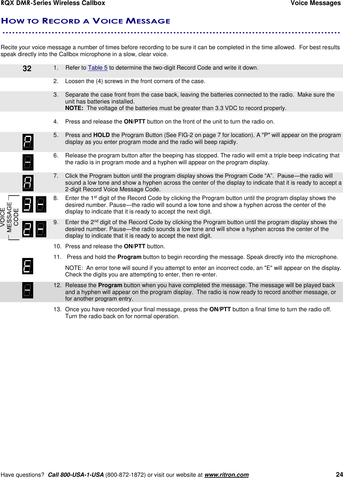 RQX DMR-Series Wireless Callbox  Voice Messages     Have questions?  Call 800-USA-1-USA (800-872-1872) or visit our website at www.ritron.com   24 HOW TO RECORD A VOICE MESSAGE  .......................................................................................................   Recite your voice message a number of times before recording to be sure it can be completed in the time allowed.  For best results speak directly into the Callbox microphone in a slow, clear voice.        1.  Refer to Table 5 to determine the two-digit Record Code and write it down.  2.  Loosen the (4) screws in the front corners of the case.      3.  Separate the case front from the case back, leaving the batteries connected to the radio.  Make sure the unit has batteries installed.     NOTE:  The voltage of the batteries must be greater than 3.3 VDC to record properly.  4.  Press and release the ON/PTT button on the front of the unit to turn the radio on.     5.  Press and HOLD the Program Button (See FIG-2 on page 7 for location). A &quot;P&quot; will appear on the program display as you enter program mode and the radio will beep rapidly.  6.  Release the program button after the beeping has stopped. The radio will emit a triple beep indicating that the radio is in program mode and a hyphen will appear on the program display.     7. Click the Program button until the program display shows the Program Code “A”.  Pause—the radio will sound a low tone and show a hyphen across the center of the display to indicate that it is ready to accept a 2-digit Record Voice Message Code.    8.  Enter the 1st digit of the Record Code by clicking the Program button until the program display shows the desired number. Pause—the radio will sound a low tone and show a hyphen across the center of the display to indicate that it is ready to accept the next digit.    9.  Enter the 2nd digit of the Record Code by clicking the Program button until the program display shows the desired number. Pause—the radio sounds a low tone and will show a hyphen across the center of the display to indicate that it is ready to accept the next digit.  10.  Press and release the ON/PTT button.  11.   Press and hold the Program button to begin recording the message. Speak directly into the microphone.   NOTE:  An error tone will sound if you attempt to enter an incorrect code, an &quot;E&quot; will appear on the display.  Check the digits you are attempting to enter, then re-enter.    12.  Release the Program button when you have completed the message. The message will be played back and a hyphen will appear on the program display.  The radio is now ready to record another message, or for another program entry.   13.  Once you have recorded your final message, press the ON/PTT button a final time to turn the radio off.  Turn the radio back on for normal operation.  32 